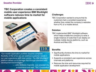 TBC Corporation creates a consistent
mobile user experience IBM Worklight
software reduces time to market for
mobile applications

Challenges
TBC Corporation wanted to ensure that its
customers had a consistent experience
whether they visited the company’s websites
from a PC or a mobile device.

Solution
TBC implemented IBM® Worklight software,
which helps enable the company to write a
single instance of code that it can deploy on
multiple mobile device platforms, such as
Android and Mac iOS.

Benefits
“Our mobile application portfolio requires complete
flexibility of the UI so we can address customer needs in
our user experience with total control. The IBM Worklight
platform allows us to manage that through standard web
development technologies.”
— John Anthony Capriotti, vice president for
e-commerce and web, TBC Corporation
53

 Significantly shortens the time to market for
mobile applications
 Supports a consistent user experience across
channels and platforms
 Reduces the time and resources required for
mobile application development
© 2013 IBM Corporation

 