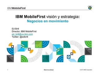 © 2013 IBM Corporation1 #ibmmovilidad
IBM MobileFirst visión y estrategia:
Negocios en movimiento
Ed Brill
Director, IBM MobileFirst
ed_brill@us.ibm.com
Twitter: @edbrill
 