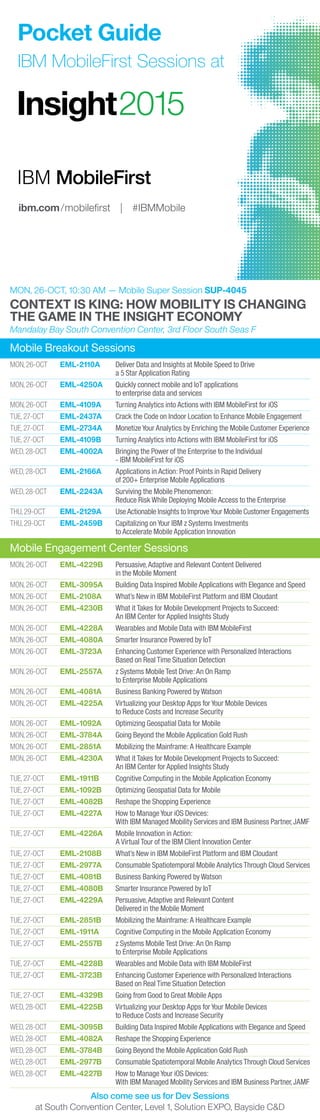 Mobile Engagement Center Sessions
MON, 26-OCT	 EML-4229B	 Persuasive,Adaptive and Relevant Content Delivered
		 in the Mobile Moment
MON, 26-OCT	 EML-3095A	 Building Data Inspired Mobile Applications with Elegance and Speed
MON, 26-OCT	 EML-2108A	 What’s New in IBM MobileFirst Platform and IBM Cloudant
MON, 26-OCT	 EML-4230B	 What it Takes for Mobile Development Projects to Succeed:
		 An IBM Center for Applied Insights Study
MON, 26-OCT	 EML-4228A	 Wearables and Mobile Data with IBM MobileFirst
MON, 26-OCT	 EML-4080A	 Smarter Insurance Powered by IoT
MON, 26-OCT	 EML-3723A	 Enhancing Customer Experience with Personalized Interactions
		 Based on Real Time Situation Detection
MON, 26-OCT	 EML-2557A	 z Systems Mobile Test Drive:An On Ramp
		 to Enterprise Mobile Applications
MON, 26-OCT	 EML-4081A	 Business Banking Powered by Watson
MON, 26-OCT	 EML-4225A	 Virtualizing your Desktop Apps for Your Mobile Devices
		 to Reduce Costs and Increase Security
MON, 26-OCT	 EML-1092A	 Optimizing Geospatial Data for Mobile
MON, 26-OCT	 EML-3784A	 Going Beyond the Mobile Application Gold Rush
MON, 26-OCT	 EML-2851A	 Mobilizing the Mainframe:A Healthcare Example
MON, 26-OCT	 EML-4230A	 What it Takes for Mobile Development Projects to Succeed:
		 An IBM Center for Applied Insights Study
TUE, 27-OCT	 EML-1911B	 Cognitive Computing in the Mobile Application Economy
TUE, 27-OCT	 EML-1092B	 Optimizing Geospatial Data for Mobile
TUE, 27-OCT	 EML-4082B	 Reshape the Shopping Experience
TUE, 27-OCT	 EML-4227A	 How to Manage Your iOS Devices:
		 With IBM Managed Mobility Services and IBM Business Partner, JAMF
TUE, 27-OCT	 EML-4226A	 Mobile Innovation in Action:
		 A Virtual Tour of the IBM Client Innovation Center
TUE, 27-OCT	 EML-2108B	 What’s New in IBM MobileFirst Platform and IBM Cloudant
TUE, 27-OCT	 EML-2977A	 Consumable Spatiotemporal Mobile Analytics Through Cloud Services
TUE, 27-OCT	 EML-4081B	 Business Banking Powered by Watson
TUE, 27-OCT	 EML-4080B	 Smarter Insurance Powered by IoT
TUE, 27-OCT	 EML-4229A	 Persuasive,Adaptive and Relevant Content
		 Delivered in the Mobile Moment
TUE, 27-OCT	 EML-2851B	 Mobilizing the Mainframe:A Healthcare Example
TUE, 27-OCT	 EML-1911A	 Cognitive Computing in the Mobile Application Economy
TUE, 27-OCT	 EML-2557B	 z Systems Mobile Test Drive:An On Ramp
		 to Enterprise Mobile Applications
TUE, 27-OCT	 EML-4228B	 Wearables and Mobile Data with IBM MobileFirst
TUE, 27-OCT	 EML-3723B	 Enhancing Customer Experience with Personalized Interactions
		 Based on Real Time Situation Detection
TUE, 27-OCT	 EML-4329B	 Going from Good to Great Mobile Apps
WED, 28-OCT	 EML-4225B	 Virtualizing your Desktop Apps for Your Mobile Devices
		 to Reduce Costs and Increase Security
WED, 28-OCT	 EML-3095B	 Building Data Inspired Mobile Applications with Elegance and Speed
WED, 28-OCT	 EML-4082A	 Reshape the Shopping Experience
WED, 28-OCT	 EML-3784B	 Going Beyond the Mobile Application Gold Rush
WED, 28-OCT	 EML-2977B	 Consumable Spatiotemporal Mobile Analytics Through Cloud Services
WED, 28-OCT	 EML-4227B	 How to Manage Your iOS Devices:
		 With IBM Managed Mobility Services and IBM Business Partner, JAMF
Also come see us for Dev Sessions
at South Convention Center, Level 1, Solution EXPO, Bayside C&D
Mobile Breakout Sessions
MON, 26-OCT	 EML-2110A	 Deliver Data and Insights at Mobile Speed to Drive
		 a 5 Star Application Rating
MON, 26-OCT	 EML-4250A	 Quickly connect mobile and IoT applications
		 to enterprise data and services
MON, 26-OCT	 EML-4109A	 Turning Analytics into Actions with IBM MobileFirst for iOS
TUE, 27-OCT	 EML-2437A	 Crack the Code on Indoor Location to Enhance Mobile Engagement
TUE, 27-OCT	 EML-2734A	 Monetize Your Analytics by Enriching the Mobile Customer Experience
TUE, 27-OCT	 EML-4109B	 Turning Analytics into Actions with IBM MobileFirst for iOS
WED, 28-OCT	 EML-4002A	 Bringing the Power of the Enterprise to the Individual
		 - IBM MobileFirst for iOS
WED, 28-OCT	 EML-2166A	 Applications in Action: Proof Points in Rapid Delivery
		 of 200+ Enterprise Mobile Applications
WED, 28-OCT	 EML-2243A	 Surviving the Mobile Phenomenon:
		 Reduce Risk While Deploying Mobile Access to the Enterprise
THU, 29-OCT	 EML-2129A	 UseActionable Insights to ImproveYour Mobile Customer Engagements
THU, 29-OCT	 EML-2459B	 Capitalizing on Your IBM z Systems Investments
		 to Accelerate Mobile Application Innovation
MON, 26-OCT, 10:30 AM — Mobile Super Session SUP-4045
CONTEXT IS KING: HOW MOBILITY IS CHANGING
THE GAME IN THE INSIGHT ECONOMY
Mandalay Bay South Convention Center, 3rd Floor South Seas F
ibm.com/mobileﬁrst | #IBMMobile
Pocket Guide
IBM MobileFirst Sessions at
 