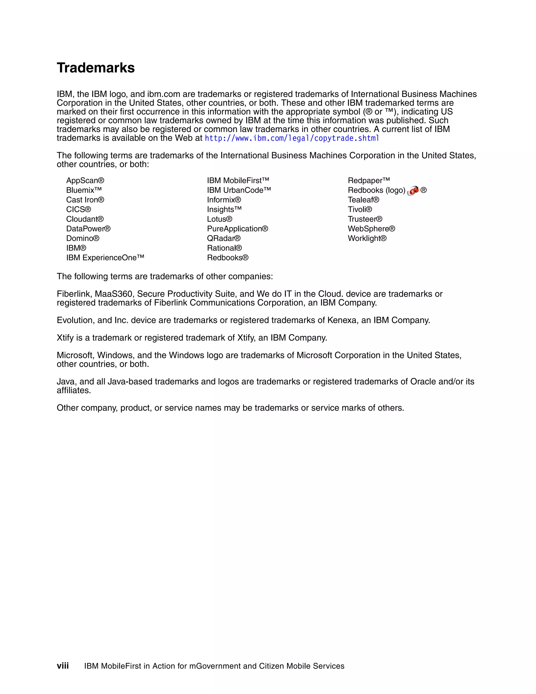viii IBM MobileFirst in Action for mGovernment and Citizen Mobile Services
Trademarks
IBM, the IBM logo, and ibm.com are trademarks or registered trademarks of International Business Machines
Corporation in the United States, other countries, or both. These and other IBM trademarked terms are
marked on their first occurrence in this information with the appropriate symbol (® or ™), indicating US
registered or common law trademarks owned by IBM at the time this information was published. Such
trademarks may also be registered or common law trademarks in other countries. A current list of IBM
trademarks is available on the Web at http://www.ibm.com/legal/copytrade.shtml
The following terms are trademarks of the International Business Machines Corporation in the United States,
other countries, or both:
AppScan®
Bluemix™
Cast Iron®
CICS®
Cloudant®
DataPower®
Domino®
IBM®
IBM ExperienceOne™
IBM MobileFirst™
IBM UrbanCode™
Informix®
Insights™
Lotus®
PureApplication®
QRadar®
Rational®
Redbooks®
Redpaper™
Redbooks (logo) ®
Tealeaf®
Tivoli®
Trusteer®
WebSphere®
Worklight®
The following terms are trademarks of other companies:
Fiberlink, MaaS360, Secure Productivity Suite, and We do IT in the Cloud. device are trademarks or
registered trademarks of Fiberlink Communications Corporation, an IBM Company.
Evolution, and Inc. device are trademarks or registered trademarks of Kenexa, an IBM Company.
Xtify is a trademark or registered trademark of Xtify, an IBM Company.
Microsoft, Windows, and the Windows logo are trademarks of Microsoft Corporation in the United States,
other countries, or both.
Java, and all Java-based trademarks and logos are trademarks or registered trademarks of Oracle and/or its
affiliates.
Other company, product, or service names may be trademarks or service marks of others.
 