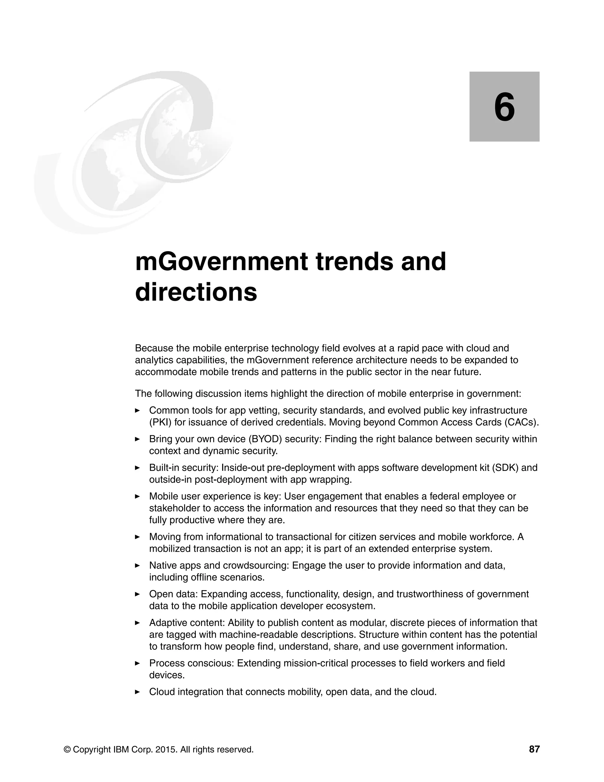 © Copyright IBM Corp. 2015. All rights reserved. 87
Chapter 6. mGovernment trends and
directions
Because the mobile enterprise technology field evolves at a rapid pace with cloud and
analytics capabilities, the mGovernment reference architecture needs to be expanded to
accommodate mobile trends and patterns in the public sector in the near future.
The following discussion items highlight the direction of mobile enterprise in government:
Common tools for app vetting, security standards, and evolved public key infrastructure
(PKI) for issuance of derived credentials. Moving beyond Common Access Cards (CACs).
Bring your own device (BYOD) security: Finding the right balance between security within
context and dynamic security.
Built-in security: Inside-out pre-deployment with apps software development kit (SDK) and
outside-in post-deployment with app wrapping.
Mobile user experience is key: User engagement that enables a federal employee or
stakeholder to access the information and resources that they need so that they can be
fully productive where they are.
Moving from informational to transactional for citizen services and mobile workforce. A
mobilized transaction is not an app; it is part of an extended enterprise system.
Native apps and crowdsourcing: Engage the user to provide information and data,
including offline scenarios.
Open data: Expanding access, functionality, design, and trustworthiness of government
data to the mobile application developer ecosystem.
Adaptive content: Ability to publish content as modular, discrete pieces of information that
are tagged with machine-readable descriptions. Structure within content has the potential
to transform how people find, understand, share, and use government information.
Process conscious: Extending mission-critical processes to field workers and field
devices.
Cloud integration that connects mobility, open data, and the cloud.
6
 