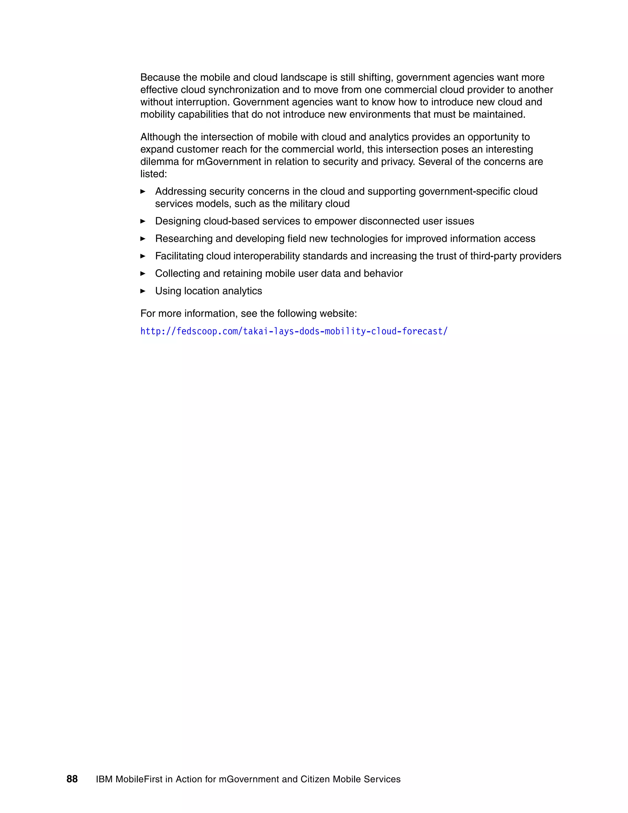 88 IBM MobileFirst in Action for mGovernment and Citizen Mobile Services
Because the mobile and cloud landscape is still shifting, government agencies want more
effective cloud synchronization and to move from one commercial cloud provider to another
without interruption. Government agencies want to know how to introduce new cloud and
mobility capabilities that do not introduce new environments that must be maintained.
Although the intersection of mobile with cloud and analytics provides an opportunity to
expand customer reach for the commercial world, this intersection poses an interesting
dilemma for mGovernment in relation to security and privacy. Several of the concerns are
listed:
Addressing security concerns in the cloud and supporting government-specific cloud
services models, such as the military cloud
Designing cloud-based services to empower disconnected user issues
Researching and developing field new technologies for improved information access
Facilitating cloud interoperability standards and increasing the trust of third-party providers
Collecting and retaining mobile user data and behavior
Using location analytics
For more information, see the following website:
http://fedscoop.com/takai-lays-dods-mobility-cloud-forecast/
 