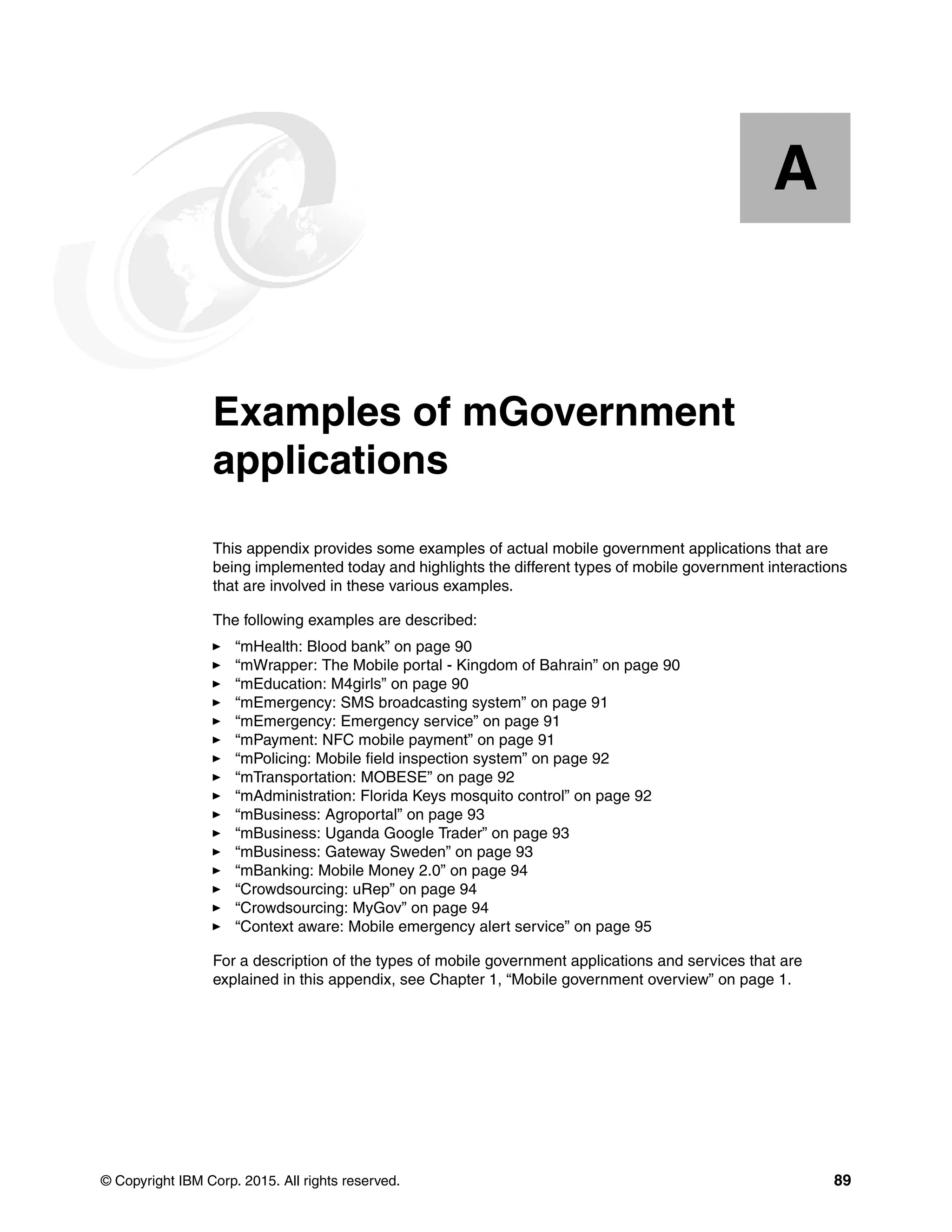 © Copyright IBM Corp. 2015. All rights reserved. 89
Appendix A. Examples of mGovernment
applications
This appendix provides some examples of actual mobile government applications that are
being implemented today and highlights the different types of mobile government interactions
that are involved in these various examples.
The following examples are described:
“mHealth: Blood bank” on page 90
“mWrapper: The Mobile portal - Kingdom of Bahrain” on page 90
“mEducation: M4girls” on page 90
“mEmergency: SMS broadcasting system” on page 91
“mEmergency: Emergency service” on page 91
“mPayment: NFC mobile payment” on page 91
“mPolicing: Mobile field inspection system” on page 92
“mTransportation: MOBESE” on page 92
“mAdministration: Florida Keys mosquito control” on page 92
“mBusiness: Agroportal” on page 93
“mBusiness: Uganda Google Trader” on page 93
“mBusiness: Gateway Sweden” on page 93
“mBanking: Mobile Money 2.0” on page 94
“Crowdsourcing: uRep” on page 94
“Crowdsourcing: MyGov” on page 94
“Context aware: Mobile emergency alert service” on page 95
For a description of the types of mobile government applications and services that are
explained in this appendix, see Chapter 1, “Mobile government overview” on page 1.
A
 