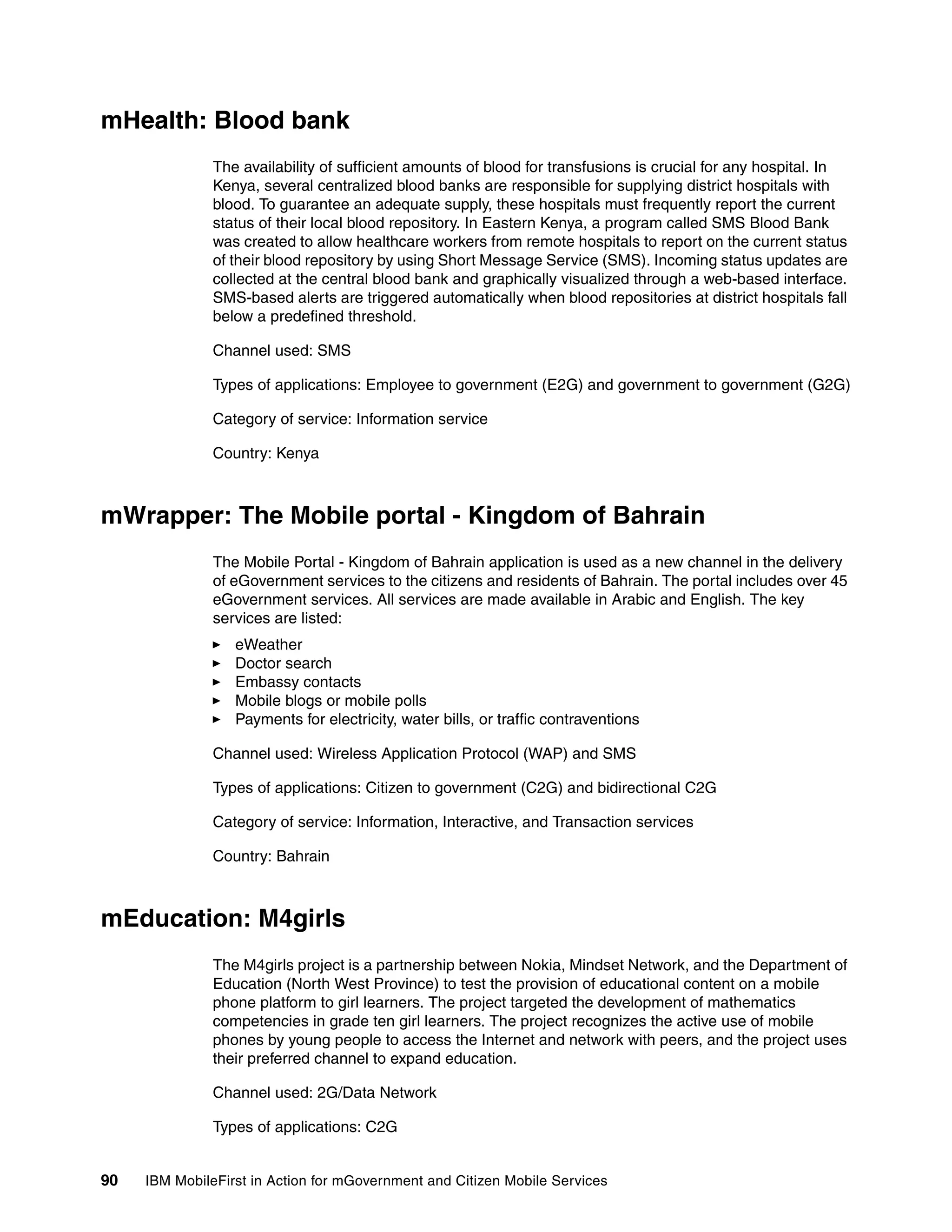 90 IBM MobileFirst in Action for mGovernment and Citizen Mobile Services
mHealth: Blood bank
The availability of sufficient amounts of blood for transfusions is crucial for any hospital. In
Kenya, several centralized blood banks are responsible for supplying district hospitals with
blood. To guarantee an adequate supply, these hospitals must frequently report the current
status of their local blood repository. In Eastern Kenya, a program called SMS Blood Bank
was created to allow healthcare workers from remote hospitals to report on the current status
of their blood repository by using Short Message Service (SMS). Incoming status updates are
collected at the central blood bank and graphically visualized through a web-based interface.
SMS-based alerts are triggered automatically when blood repositories at district hospitals fall
below a predefined threshold.
Channel used: SMS
Types of applications: Employee to government (E2G) and government to government (G2G)
Category of service: Information service
Country: Kenya
mWrapper: The Mobile portal - Kingdom of Bahrain
The Mobile Portal - Kingdom of Bahrain application is used as a new channel in the delivery
of eGovernment services to the citizens and residents of Bahrain. The portal includes over 45
eGovernment services. All services are made available in Arabic and English. The key
services are listed:
eWeather
Doctor search
Embassy contacts
Mobile blogs or mobile polls
Payments for electricity, water bills, or traffic contraventions
Channel used: Wireless Application Protocol (WAP) and SMS
Types of applications: Citizen to government (C2G) and bidirectional C2G
Category of service: Information, Interactive, and Transaction services
Country: Bahrain
mEducation: M4girls
The M4girls project is a partnership between Nokia, Mindset Network, and the Department of
Education (North West Province) to test the provision of educational content on a mobile
phone platform to girl learners. The project targeted the development of mathematics
competencies in grade ten girl learners. The project recognizes the active use of mobile
phones by young people to access the Internet and network with peers, and the project uses
their preferred channel to expand education.
Channel used: 2G/Data Network
Types of applications: C2G
 