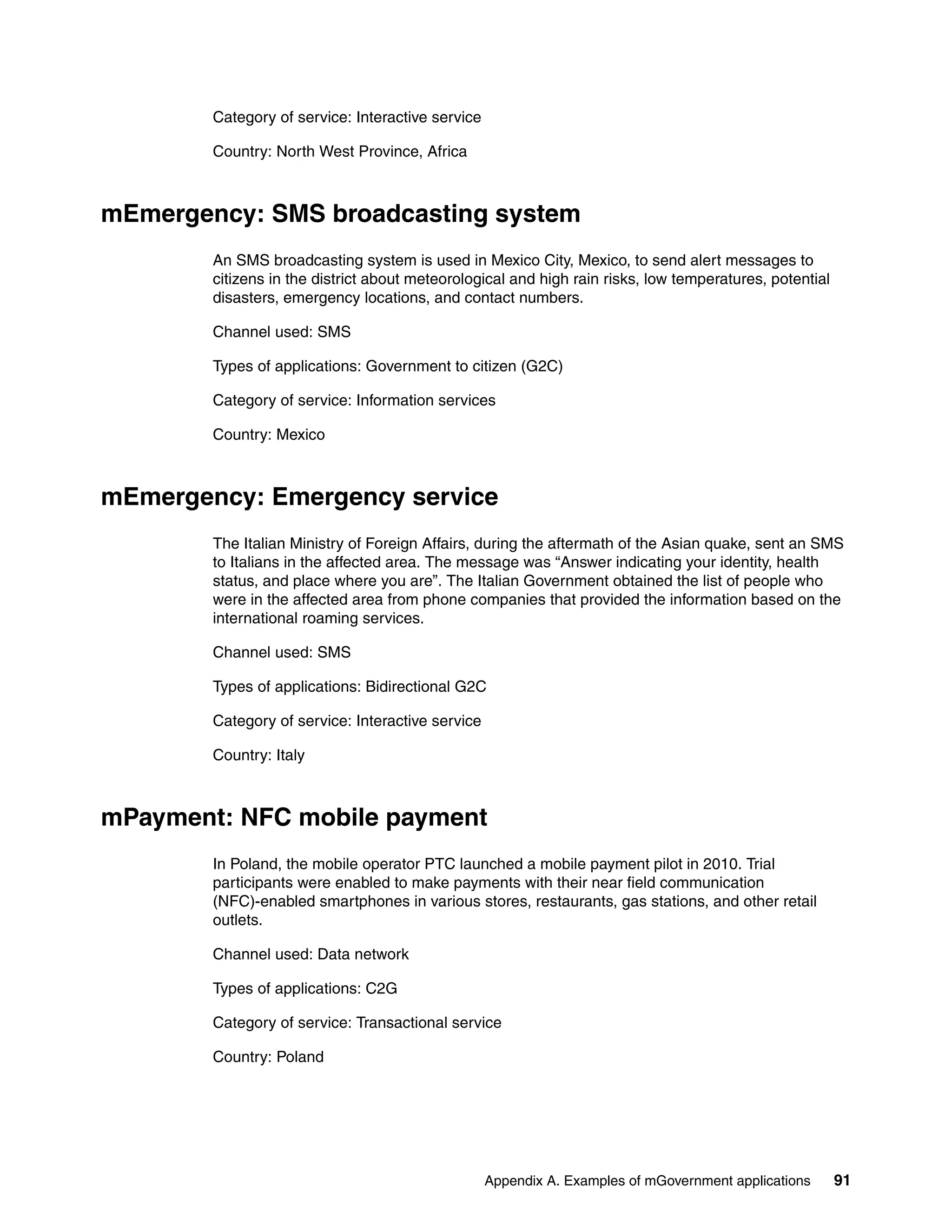 Appendix A. Examples of mGovernment applications 91
Category of service: Interactive service
Country: North West Province, Africa
mEmergency: SMS broadcasting system
An SMS broadcasting system is used in Mexico City, Mexico, to send alert messages to
citizens in the district about meteorological and high rain risks, low temperatures, potential
disasters, emergency locations, and contact numbers.
Channel used: SMS
Types of applications: Government to citizen (G2C)
Category of service: Information services
Country: Mexico
mEmergency: Emergency service
The Italian Ministry of Foreign Affairs, during the aftermath of the Asian quake, sent an SMS
to Italians in the affected area. The message was “Answer indicating your identity, health
status, and place where you are”. The Italian Government obtained the list of people who
were in the affected area from phone companies that provided the information based on the
international roaming services.
Channel used: SMS
Types of applications: Bidirectional G2C
Category of service: Interactive service
Country: Italy
mPayment: NFC mobile payment
In Poland, the mobile operator PTC launched a mobile payment pilot in 2010. Trial
participants were enabled to make payments with their near field communication
(NFC)-enabled smartphones in various stores, restaurants, gas stations, and other retail
outlets.
Channel used: Data network
Types of applications: C2G
Category of service: Transactional service
Country: Poland
 