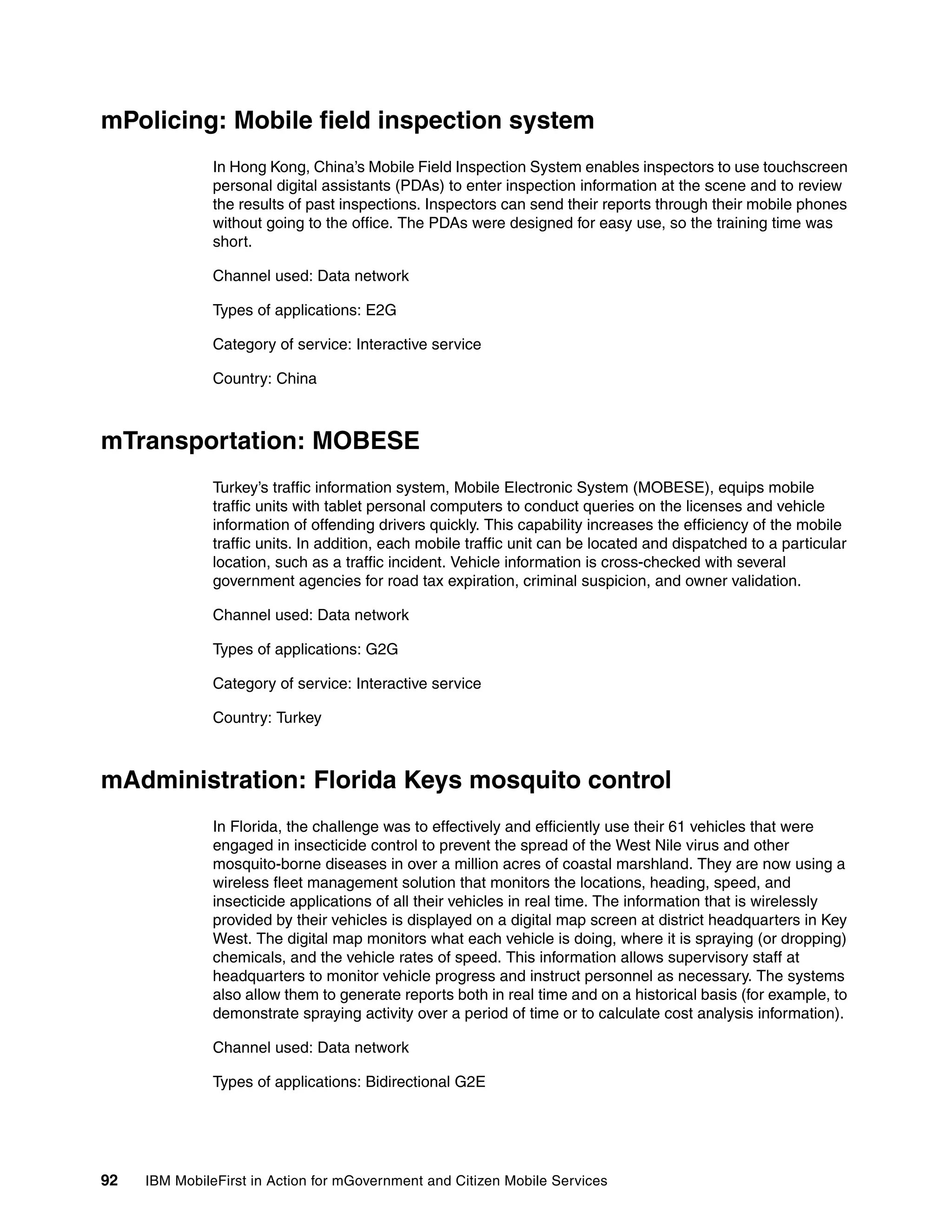 92 IBM MobileFirst in Action for mGovernment and Citizen Mobile Services
mPolicing: Mobile field inspection system
In Hong Kong, China’s Mobile Field Inspection System enables inspectors to use touchscreen
personal digital assistants (PDAs) to enter inspection information at the scene and to review
the results of past inspections. Inspectors can send their reports through their mobile phones
without going to the office. The PDAs were designed for easy use, so the training time was
short.
Channel used: Data network
Types of applications: E2G
Category of service: Interactive service
Country: China
mTransportation: MOBESE
Turkey’s traffic information system, Mobile Electronic System (MOBESE), equips mobile
traffic units with tablet personal computers to conduct queries on the licenses and vehicle
information of offending drivers quickly. This capability increases the efficiency of the mobile
traffic units. In addition, each mobile traffic unit can be located and dispatched to a particular
location, such as a traffic incident. Vehicle information is cross-checked with several
government agencies for road tax expiration, criminal suspicion, and owner validation.
Channel used: Data network
Types of applications: G2G
Category of service: Interactive service
Country: Turkey
mAdministration: Florida Keys mosquito control
In Florida, the challenge was to effectively and efficiently use their 61 vehicles that were
engaged in insecticide control to prevent the spread of the West Nile virus and other
mosquito-borne diseases in over a million acres of coastal marshland. They are now using a
wireless fleet management solution that monitors the locations, heading, speed, and
insecticide applications of all their vehicles in real time. The information that is wirelessly
provided by their vehicles is displayed on a digital map screen at district headquarters in Key
West. The digital map monitors what each vehicle is doing, where it is spraying (or dropping)
chemicals, and the vehicle rates of speed. This information allows supervisory staff at
headquarters to monitor vehicle progress and instruct personnel as necessary. The systems
also allow them to generate reports both in real time and on a historical basis (for example, to
demonstrate spraying activity over a period of time or to calculate cost analysis information).
Channel used: Data network
Types of applications: Bidirectional G2E
 