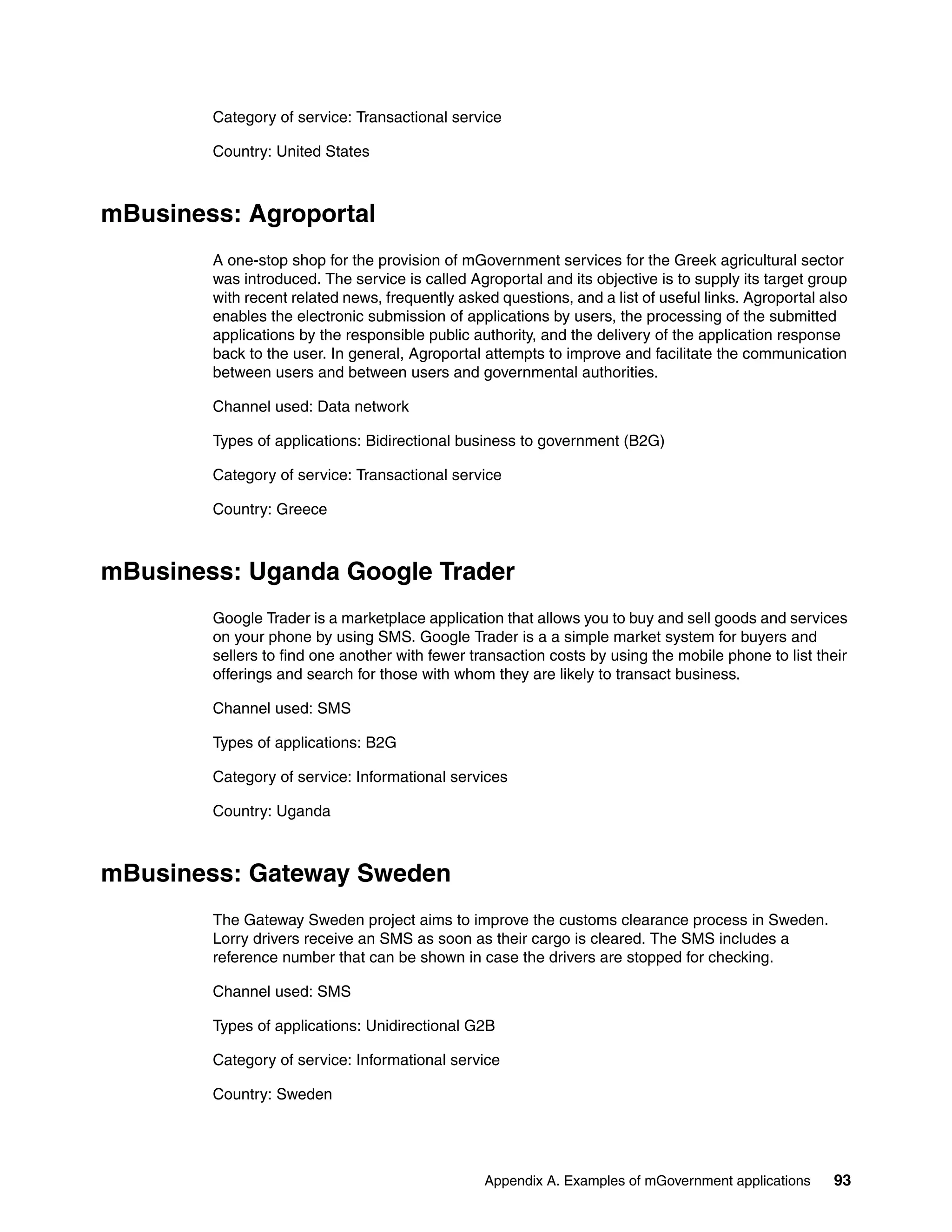 Appendix A. Examples of mGovernment applications 93
Category of service: Transactional service
Country: United States
mBusiness: Agroportal
A one-stop shop for the provision of mGovernment services for the Greek agricultural sector
was introduced. The service is called Agroportal and its objective is to supply its target group
with recent related news, frequently asked questions, and a list of useful links. Agroportal also
enables the electronic submission of applications by users, the processing of the submitted
applications by the responsible public authority, and the delivery of the application response
back to the user. In general, Agroportal attempts to improve and facilitate the communication
between users and between users and governmental authorities.
Channel used: Data network
Types of applications: Bidirectional business to government (B2G)
Category of service: Transactional service
Country: Greece
mBusiness: Uganda Google Trader
Google Trader is a marketplace application that allows you to buy and sell goods and services
on your phone by using SMS. Google Trader is a a simple market system for buyers and
sellers to find one another with fewer transaction costs by using the mobile phone to list their
offerings and search for those with whom they are likely to transact business.
Channel used: SMS
Types of applications: B2G
Category of service: Informational services
Country: Uganda
mBusiness: Gateway Sweden
The Gateway Sweden project aims to improve the customs clearance process in Sweden.
Lorry drivers receive an SMS as soon as their cargo is cleared. The SMS includes a
reference number that can be shown in case the drivers are stopped for checking.
Channel used: SMS
Types of applications: Unidirectional G2B
Category of service: Informational service
Country: Sweden
 