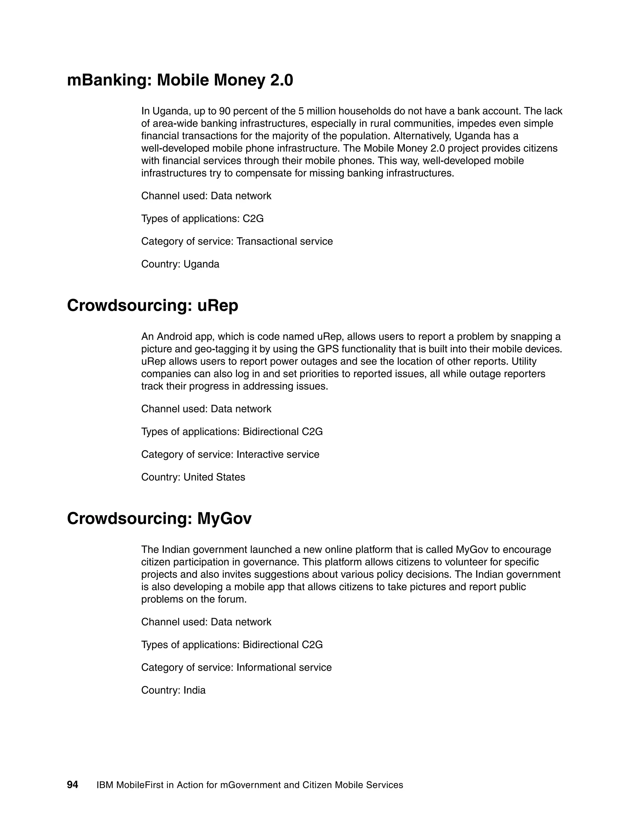 94 IBM MobileFirst in Action for mGovernment and Citizen Mobile Services
mBanking: Mobile Money 2.0
In Uganda, up to 90 percent of the 5 million households do not have a bank account. The lack
of area-wide banking infrastructures, especially in rural communities, impedes even simple
financial transactions for the majority of the population. Alternatively, Uganda has a
well-developed mobile phone infrastructure. The Mobile Money 2.0 project provides citizens
with financial services through their mobile phones. This way, well-developed mobile
infrastructures try to compensate for missing banking infrastructures.
Channel used: Data network
Types of applications: C2G
Category of service: Transactional service
Country: Uganda
Crowdsourcing: uRep
An Android app, which is code named uRep, allows users to report a problem by snapping a
picture and geo-tagging it by using the GPS functionality that is built into their mobile devices.
uRep allows users to report power outages and see the location of other reports. Utility
companies can also log in and set priorities to reported issues, all while outage reporters
track their progress in addressing issues.
Channel used: Data network
Types of applications: Bidirectional C2G
Category of service: Interactive service
Country: United States
Crowdsourcing: MyGov
The Indian government launched a new online platform that is called MyGov to encourage
citizen participation in governance. This platform allows citizens to volunteer for specific
projects and also invites suggestions about various policy decisions. The Indian government
is also developing a mobile app that allows citizens to take pictures and report public
problems on the forum.
Channel used: Data network
Types of applications: Bidirectional C2G
Category of service: Informational service
Country: India
 