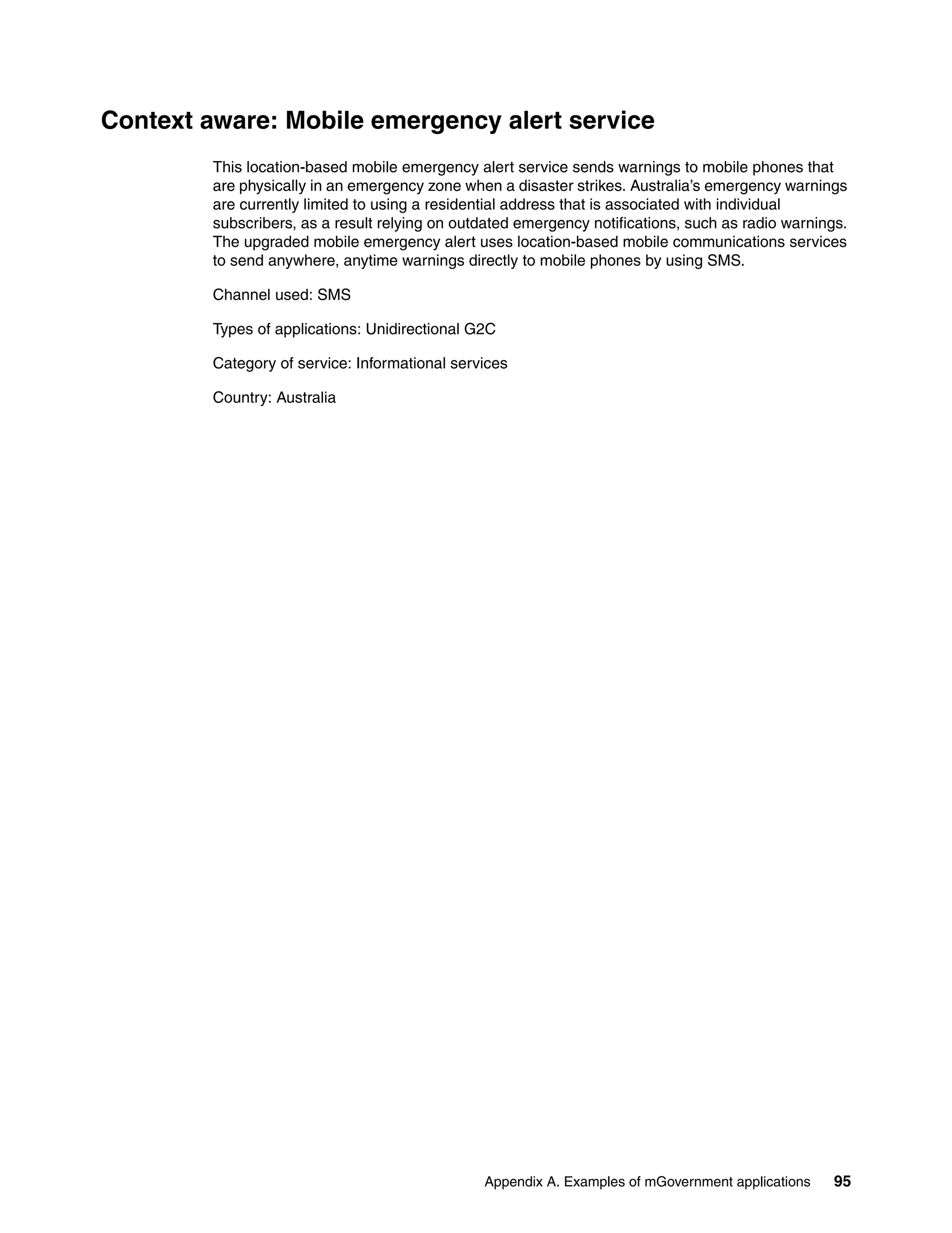 Appendix A. Examples of mGovernment applications 95
Context aware: Mobile emergency alert service
This location-based mobile emergency alert service sends warnings to mobile phones that
are physically in an emergency zone when a disaster strikes. Australia’s emergency warnings
are currently limited to using a residential address that is associated with individual
subscribers, as a result relying on outdated emergency notifications, such as radio warnings.
The upgraded mobile emergency alert uses location-based mobile communications services
to send anywhere, anytime warnings directly to mobile phones by using SMS.
Channel used: SMS
Types of applications: Unidirectional G2C
Category of service: Informational services
Country: Australia
 