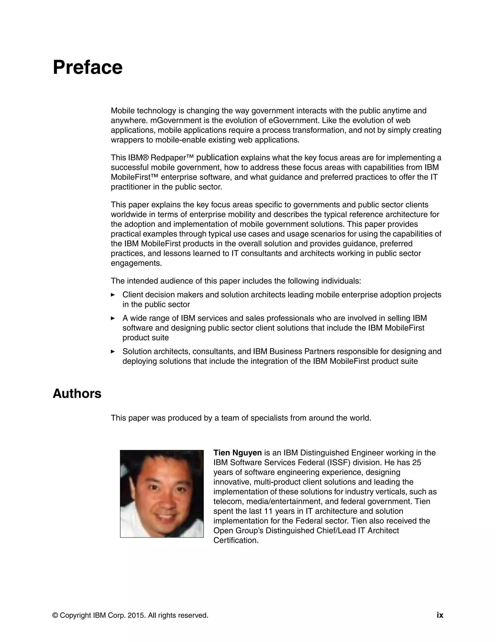 © Copyright IBM Corp. 2015. All rights reserved. ix
Preface
Mobile technology is changing the way government interacts with the public anytime and
anywhere. mGovernment is the evolution of eGovernment. Like the evolution of web
applications, mobile applications require a process transformation, and not by simply creating
wrappers to mobile-enable existing web applications.
This IBM® Redpaper™ publication explains what the key focus areas are for implementing a
successful mobile government, how to address these focus areas with capabilities from IBM
MobileFirst™ enterprise software, and what guidance and preferred practices to offer the IT
practitioner in the public sector.
This paper explains the key focus areas specific to governments and public sector clients
worldwide in terms of enterprise mobility and describes the typical reference architecture for
the adoption and implementation of mobile government solutions. This paper provides
practical examples through typical use cases and usage scenarios for using the capabilities of
the IBM MobileFirst products in the overall solution and provides guidance, preferred
practices, and lessons learned to IT consultants and architects working in public sector
engagements.
The intended audience of this paper includes the following individuals:
Client decision makers and solution architects leading mobile enterprise adoption projects
in the public sector
A wide range of IBM services and sales professionals who are involved in selling IBM
software and designing public sector client solutions that include the IBM MobileFirst
product suite
Solution architects, consultants, and IBM Business Partners responsible for designing and
deploying solutions that include the integration of the IBM MobileFirst product suite
Authors
This paper was produced by a team of specialists from around the world.
Tien Nguyen is an IBM Distinguished Engineer working in the
IBM Software Services Federal (ISSF) division. He has 25
years of software engineering experience, designing
innovative, multi-product client solutions and leading the
implementation of these solutions for industry verticals, such as
telecom, media/entertainment, and federal government. Tien
spent the last 11 years in IT architecture and solution
implementation for the Federal sector. Tien also received the
Open Group’s Distinguished Chief/Lead IT Architect
Certification.
 