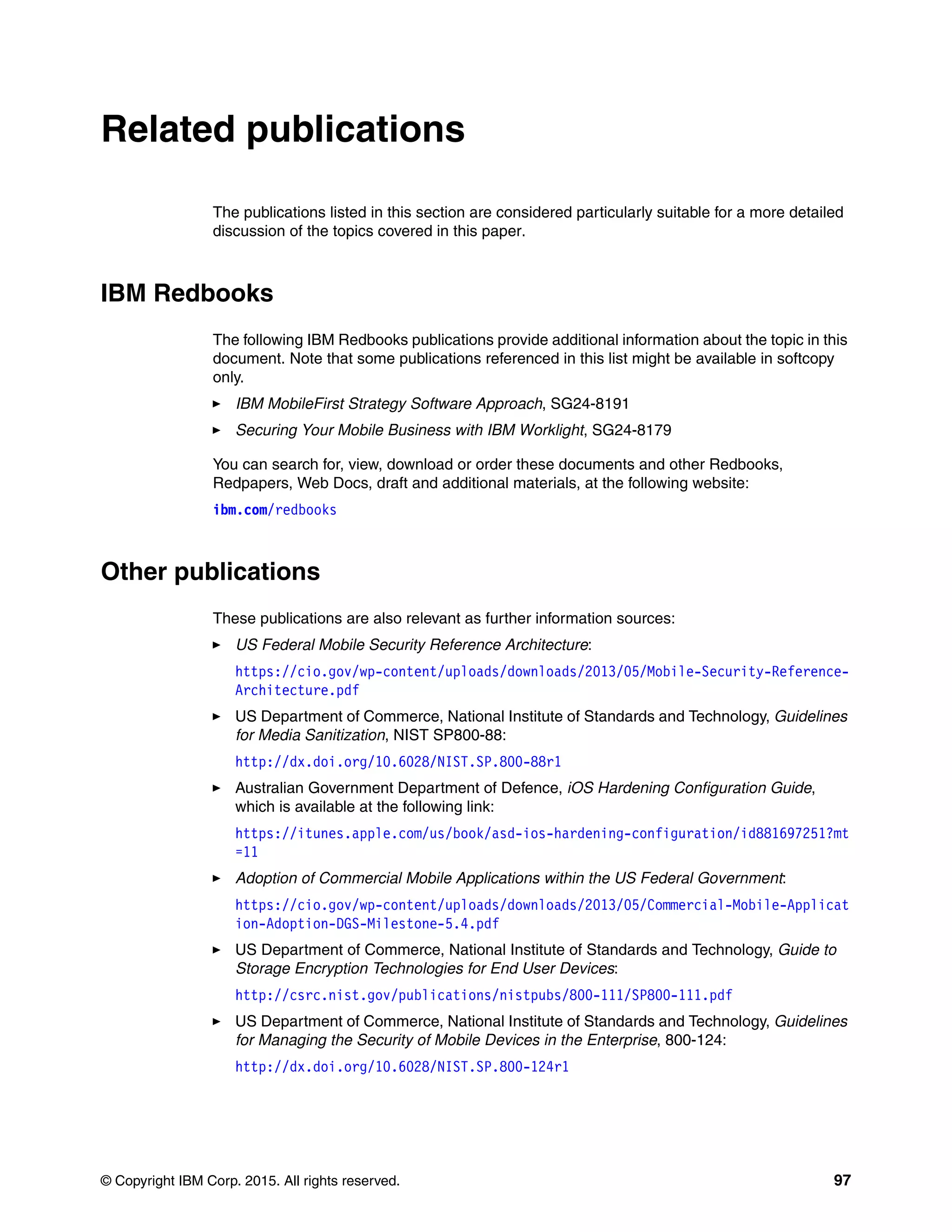 © Copyright IBM Corp. 2015. All rights reserved. 97
Related publications
The publications listed in this section are considered particularly suitable for a more detailed
discussion of the topics covered in this paper.
IBM Redbooks
The following IBM Redbooks publications provide additional information about the topic in this
document. Note that some publications referenced in this list might be available in softcopy
only.
IBM MobileFirst Strategy Software Approach, SG24-8191
Securing Your Mobile Business with IBM Worklight, SG24-8179
You can search for, view, download or order these documents and other Redbooks,
Redpapers, Web Docs, draft and additional materials, at the following website:
ibm.com/redbooks
Other publications
These publications are also relevant as further information sources:
US Federal Mobile Security Reference Architecture:
https://cio.gov/wp-content/uploads/downloads/2013/05/Mobile-Security-Reference-
Architecture.pdf
US Department of Commerce, National Institute of Standards and Technology, Guidelines
for Media Sanitization, NIST SP800-88:
http://dx.doi.org/10.6028/NIST.SP.800-88r1
Australian Government Department of Defence, iOS Hardening Configuration Guide,
which is available at the following link:
https://itunes.apple.com/us/book/asd-ios-hardening-configuration/id881697251?mt
=11
Adoption of Commercial Mobile Applications within the US Federal Government:
https://cio.gov/wp-content/uploads/downloads/2013/05/Commercial-Mobile-Applicat
ion-Adoption-DGS-Milestone-5.4.pdf
US Department of Commerce, National Institute of Standards and Technology, Guide to
Storage Encryption Technologies for End User Devices:
http://csrc.nist.gov/publications/nistpubs/800-111/SP800-111.pdf
US Department of Commerce, National Institute of Standards and Technology, Guidelines
for Managing the Security of Mobile Devices in the Enterprise, 800-124:
http://dx.doi.org/10.6028/NIST.SP.800-124r1
 