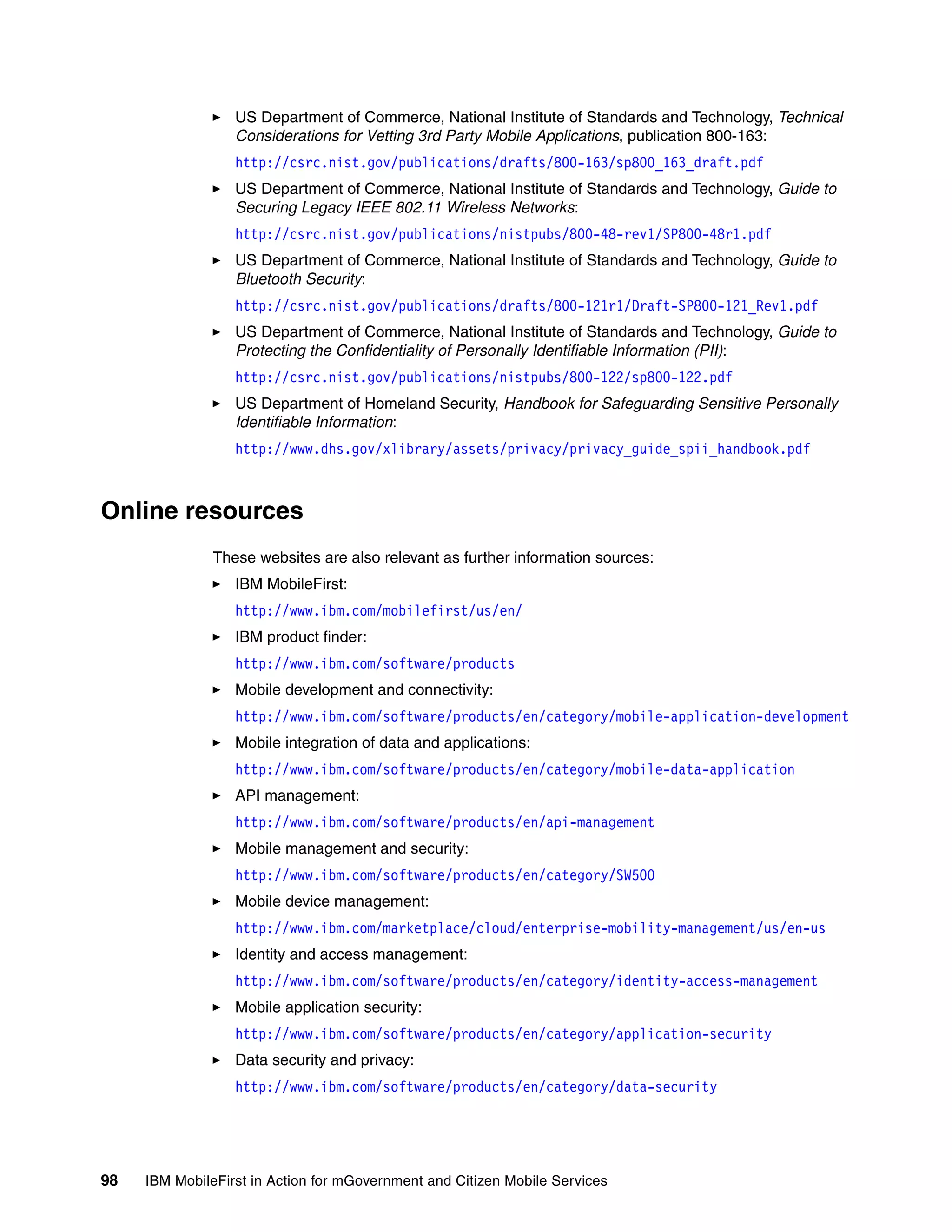 98 IBM MobileFirst in Action for mGovernment and Citizen Mobile Services
US Department of Commerce, National Institute of Standards and Technology, Technical
Considerations for Vetting 3rd Party Mobile Applications, publication 800-163:
http://csrc.nist.gov/publications/drafts/800-163/sp800_163_draft.pdf
US Department of Commerce, National Institute of Standards and Technology, Guide to
Securing Legacy IEEE 802.11 Wireless Networks:
http://csrc.nist.gov/publications/nistpubs/800-48-rev1/SP800-48r1.pdf
US Department of Commerce, National Institute of Standards and Technology, Guide to
Bluetooth Security:
http://csrc.nist.gov/publications/drafts/800-121r1/Draft-SP800-121_Rev1.pdf
US Department of Commerce, National Institute of Standards and Technology, Guide to
Protecting the Confidentiality of Personally Identifiable Information (PII):
http://csrc.nist.gov/publications/nistpubs/800-122/sp800-122.pdf
US Department of Homeland Security, Handbook for Safeguarding Sensitive Personally
Identifiable Information:
http://www.dhs.gov/xlibrary/assets/privacy/privacy_guide_spii_handbook.pdf
Online resources
These websites are also relevant as further information sources:
IBM MobileFirst:
http://www.ibm.com/mobilefirst/us/en/
IBM product finder:
http://www.ibm.com/software/products
Mobile development and connectivity:
http://www.ibm.com/software/products/en/category/mobile-application-development
Mobile integration of data and applications:
http://www.ibm.com/software/products/en/category/mobile-data-application
API management:
http://www.ibm.com/software/products/en/api-management
Mobile management and security:
http://www.ibm.com/software/products/en/category/SW500
Mobile device management:
http://www.ibm.com/marketplace/cloud/enterprise-mobility-management/us/en-us
Identity and access management:
http://www.ibm.com/software/products/en/category/identity-access-management
Mobile application security:
http://www.ibm.com/software/products/en/category/application-security
Data security and privacy:
http://www.ibm.com/software/products/en/category/data-security
 
