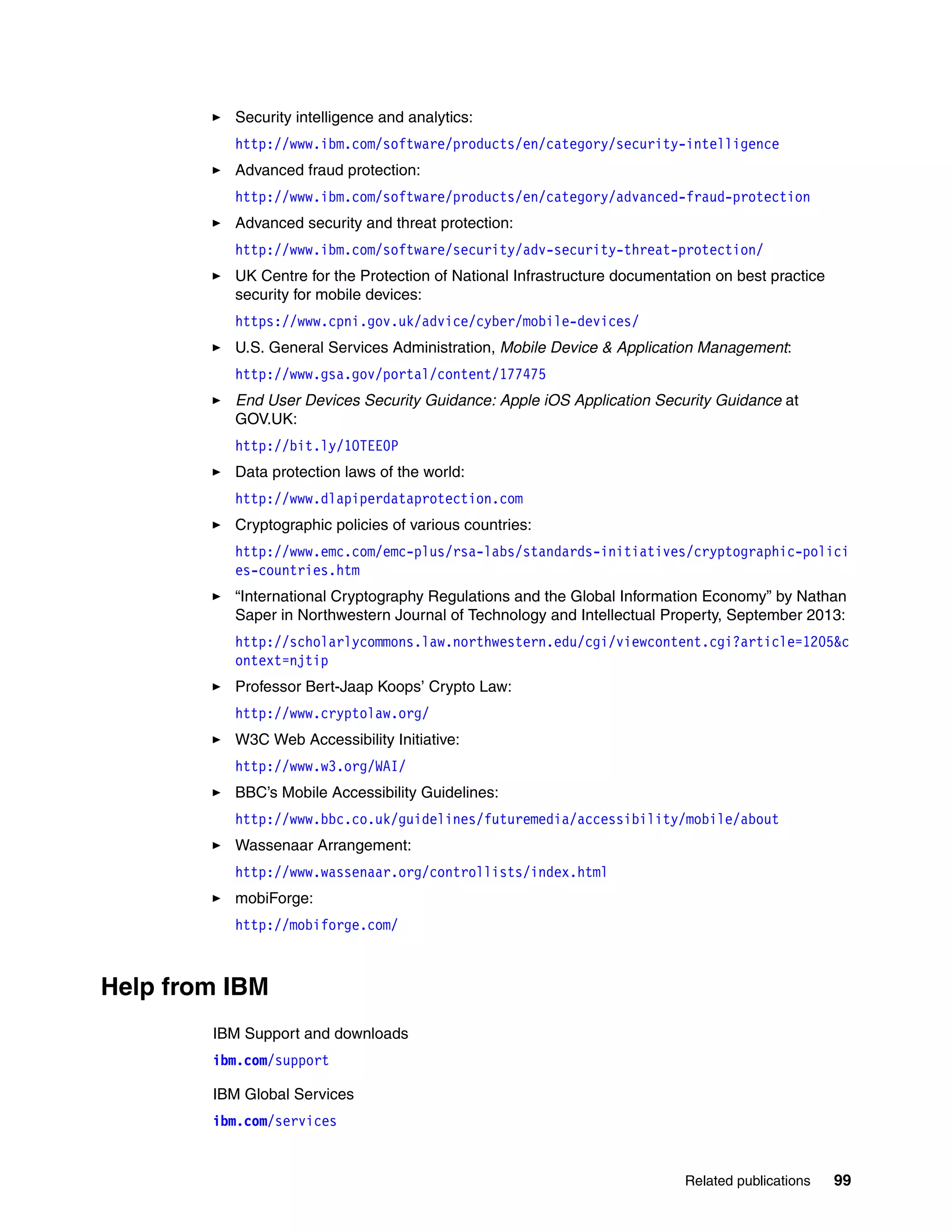 Related publications 99
Security intelligence and analytics:
http://www.ibm.com/software/products/en/category/security-intelligence
Advanced fraud protection:
http://www.ibm.com/software/products/en/category/advanced-fraud-protection
Advanced security and threat protection:
http://www.ibm.com/software/security/adv-security-threat-protection/
UK Centre for the Protection of National Infrastructure documentation on best practice
security for mobile devices:
https://www.cpni.gov.uk/advice/cyber/mobile-devices/
U.S. General Services Administration, Mobile Device & Application Management:
http://www.gsa.gov/portal/content/177475
End User Devices Security Guidance: Apple iOS Application Security Guidance at
GOV.UK:
http://bit.ly/1OTEE0P
Data protection laws of the world:
http://www.dlapiperdataprotection.com
Cryptographic policies of various countries:
http://www.emc.com/emc-plus/rsa-labs/standards-initiatives/cryptographic-polici
es-countries.htm
“International Cryptography Regulations and the Global Information Economy” by Nathan
Saper in Northwestern Journal of Technology and Intellectual Property, September 2013:
http://scholarlycommons.law.northwestern.edu/cgi/viewcontent.cgi?article=1205&c
ontext=njtip
Professor Bert-Jaap Koops’ Crypto Law:
http://www.cryptolaw.org/
W3C Web Accessibility Initiative:
http://www.w3.org/WAI/
BBC’s Mobile Accessibility Guidelines:
http://www.bbc.co.uk/guidelines/futuremedia/accessibility/mobile/about
Wassenaar Arrangement:
http://www.wassenaar.org/controllists/index.html
mobiForge:
http://mobiforge.com/
Help from IBM
IBM Support and downloads
ibm.com/support
IBM Global Services
ibm.com/services
 