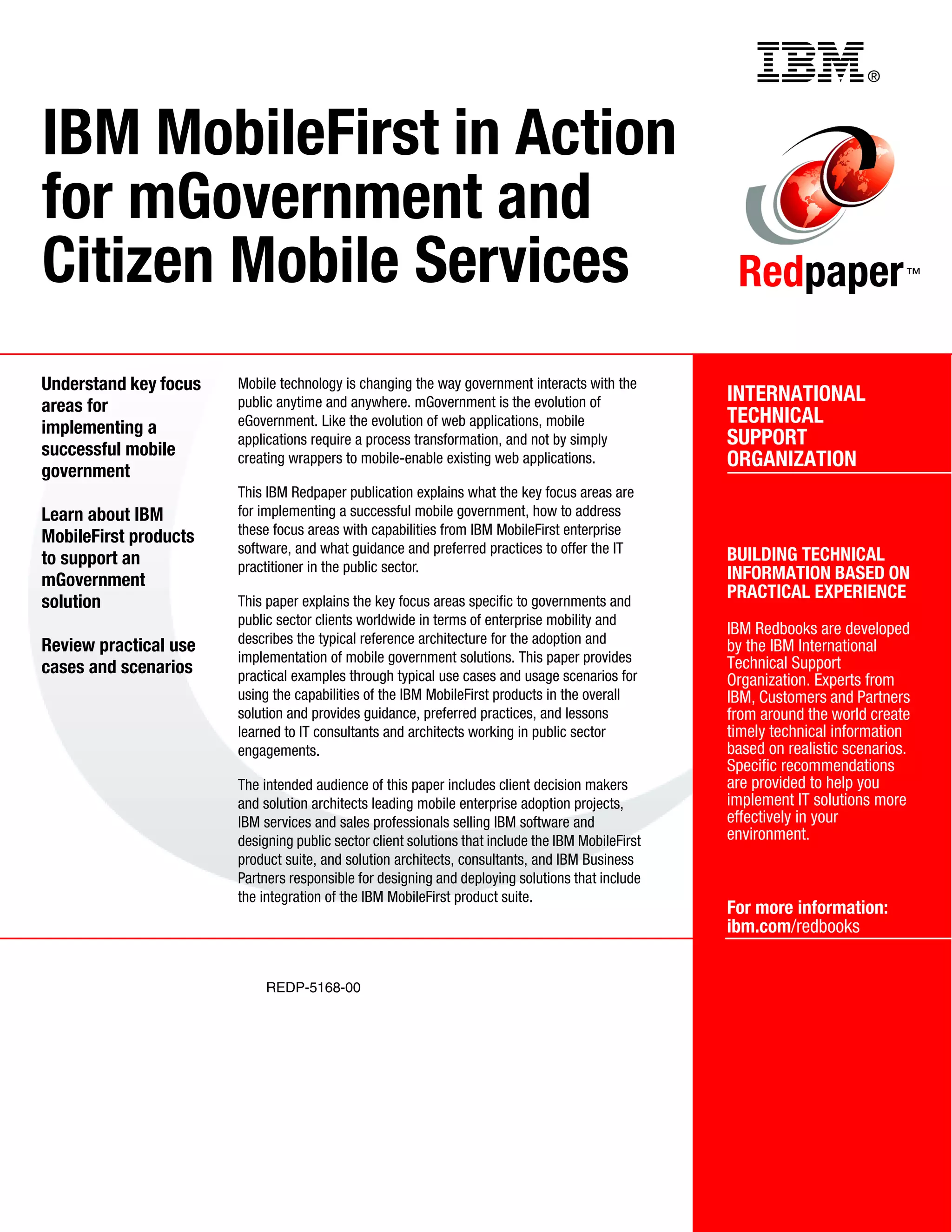 ®
REDP-5168-00
INTERNATIONAL
TECHNICAL
SUPPORT
ORGANIZATION
BUILDING TECHNICAL
INFORMATION BASED ON
PRACTICAL EXPERIENCE
IBM Redbooks are developed
by the IBM International
Technical Support
Organization. Experts from
IBM, Customers and Partners
from around the world create
timely technical information
based on realistic scenarios.
Specific recommendations
are provided to help you
implement IT solutions more
effectively in your
environment.
For more information:
ibm.com/redbooks
Redpaper™
IBM MobileFirst in Action
for mGovernment and
Citizen Mobile Services
Understand key focus
areas for
implementing a
successful mobile
government
Learn about IBM
MobileFirst products
to support an
mGovernment
solution
Review practical use
cases and scenarios
Mobile technology is changing the way government interacts with the
public anytime and anywhere. mGovernment is the evolution of
eGovernment. Like the evolution of web applications, mobile
applications require a process transformation, and not by simply
creating wrappers to mobile-enable existing web applications.
This IBM Redpaper publication explains what the key focus areas are
for implementing a successful mobile government, how to address
these focus areas with capabilities from IBM MobileFirst enterprise
software, and what guidance and preferred practices to offer the IT
practitioner in the public sector.
This paper explains the key focus areas specific to governments and
public sector clients worldwide in terms of enterprise mobility and
describes the typical reference architecture for the adoption and
implementation of mobile government solutions. This paper provides
practical examples through typical use cases and usage scenarios for
using the capabilities of the IBM MobileFirst products in the overall
solution and provides guidance, preferred practices, and lessons
learned to IT consultants and architects working in public sector
engagements.
The intended audience of this paper includes client decision makers
and solution architects leading mobile enterprise adoption projects,
IBM services and sales professionals selling IBM software and
designing public sector client solutions that include the IBM MobileFirst
product suite, and solution architects, consultants, and IBM Business
Partners responsible for designing and deploying solutions that include
the integration of the IBM MobileFirst product suite.
Back cover
 