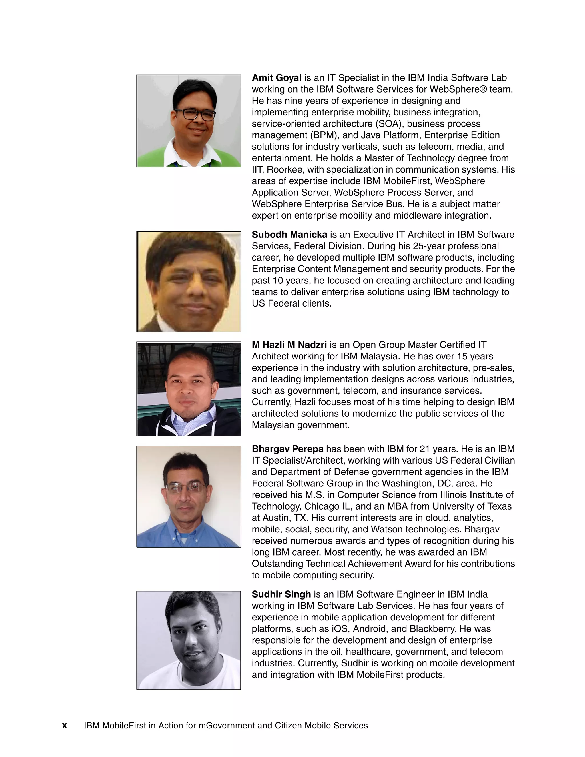 x IBM MobileFirst in Action for mGovernment and Citizen Mobile Services
Amit Goyal is an IT Specialist in the IBM India Software Lab
working on the IBM Software Services for WebSphere® team.
He has nine years of experience in designing and
implementing enterprise mobility, business integration,
service-oriented architecture (SOA), business process
management (BPM), and Java Platform, Enterprise Edition
solutions for industry verticals, such as telecom, media, and
entertainment. He holds a Master of Technology degree from
IIT, Roorkee, with specialization in communication systems. His
areas of expertise include IBM MobileFirst, WebSphere
Application Server, WebSphere Process Server, and
WebSphere Enterprise Service Bus. He is a subject matter
expert on enterprise mobility and middleware integration.
Subodh Manicka is an Executive IT Architect in IBM Software
Services, Federal Division. During his 25-year professional
career, he developed multiple IBM software products, including
Enterprise Content Management and security products. For the
past 10 years, he focused on creating architecture and leading
teams to deliver enterprise solutions using IBM technology to
US Federal clients.
M Hazli M Nadzri is an Open Group Master Certified IT
Architect working for IBM Malaysia. He has over 15 years
experience in the industry with solution architecture, pre-sales,
and leading implementation designs across various industries,
such as government, telecom, and insurance services.
Currently, Hazli focuses most of his time helping to design IBM
architected solutions to modernize the public services of the
Malaysian government.
Bhargav Perepa has been with IBM for 21 years. He is an IBM
IT Specialist/Architect, working with various US Federal Civilian
and Department of Defense government agencies in the IBM
Federal Software Group in the Washington, DC, area. He
received his M.S. in Computer Science from Illinois Institute of
Technology, Chicago IL, and an MBA from University of Texas
at Austin, TX. His current interests are in cloud, analytics,
mobile, social, security, and Watson technologies. Bhargav
received numerous awards and types of recognition during his
long IBM career. Most recently, he was awarded an IBM
Outstanding Technical Achievement Award for his contributions
to mobile computing security.
Sudhir Singh is an IBM Software Engineer in IBM India
working in IBM Software Lab Services. He has four years of
experience in mobile application development for different
platforms, such as iOS, Android, and Blackberry. He was
responsible for the development and design of enterprise
applications in the oil, healthcare, government, and telecom
industries. Currently, Sudhir is working on mobile development
and integration with IBM MobileFirst products.
 