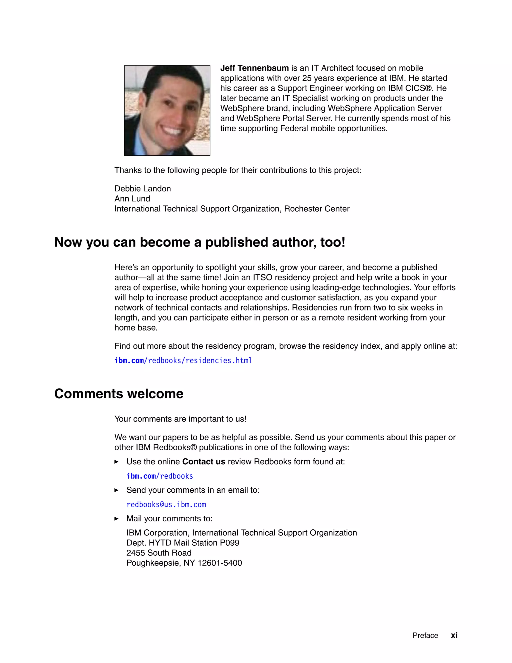 Preface xi
Thanks to the following people for their contributions to this project:
Debbie Landon
Ann Lund
International Technical Support Organization, Rochester Center
Now you can become a published author, too!
Here’s an opportunity to spotlight your skills, grow your career, and become a published
author—all at the same time! Join an ITSO residency project and help write a book in your
area of expertise, while honing your experience using leading-edge technologies. Your efforts
will help to increase product acceptance and customer satisfaction, as you expand your
network of technical contacts and relationships. Residencies run from two to six weeks in
length, and you can participate either in person or as a remote resident working from your
home base.
Find out more about the residency program, browse the residency index, and apply online at:
ibm.com/redbooks/residencies.html
Comments welcome
Your comments are important to us!
We want our papers to be as helpful as possible. Send us your comments about this paper or
other IBM Redbooks® publications in one of the following ways:
Use the online Contact us review Redbooks form found at:
ibm.com/redbooks
Send your comments in an email to:
redbooks@us.ibm.com
Mail your comments to:
IBM Corporation, International Technical Support Organization
Dept. HYTD Mail Station P099
2455 South Road
Poughkeepsie, NY 12601-5400
Jeff Tennenbaum is an IT Architect focused on mobile
applications with over 25 years experience at IBM. He started
his career as a Support Engineer working on IBM CICS®. He
later became an IT Specialist working on products under the
WebSphere brand, including WebSphere Application Server
and WebSphere Portal Server. He currently spends most of his
time supporting Federal mobile opportunities.
 