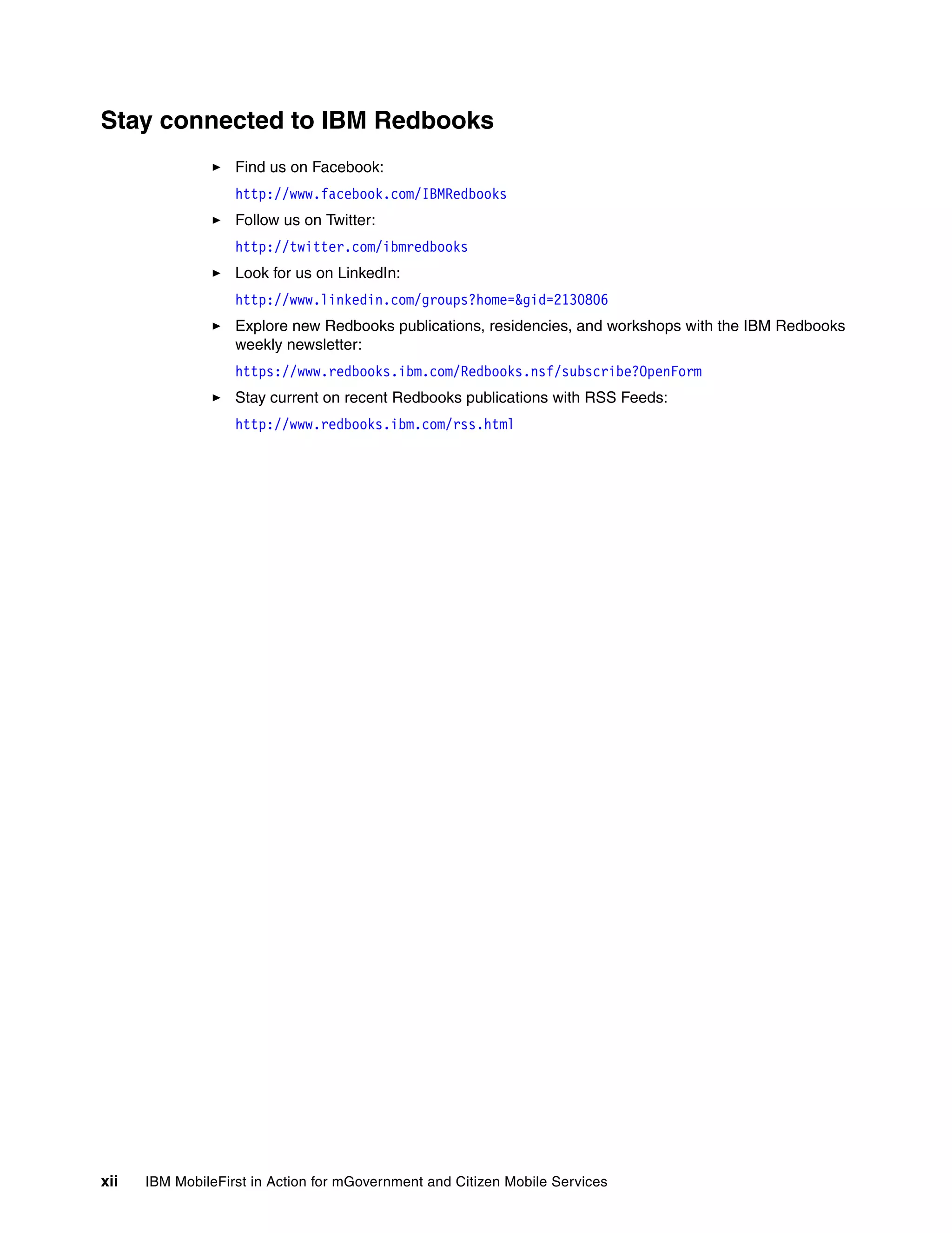 xii IBM MobileFirst in Action for mGovernment and Citizen Mobile Services
Stay connected to IBM Redbooks
Find us on Facebook:
http://www.facebook.com/IBMRedbooks
Follow us on Twitter:
http://twitter.com/ibmredbooks
Look for us on LinkedIn:
http://www.linkedin.com/groups?home=&gid=2130806
Explore new Redbooks publications, residencies, and workshops with the IBM Redbooks
weekly newsletter:
https://www.redbooks.ibm.com/Redbooks.nsf/subscribe?OpenForm
Stay current on recent Redbooks publications with RSS Feeds:
http://www.redbooks.ibm.com/rss.html
 