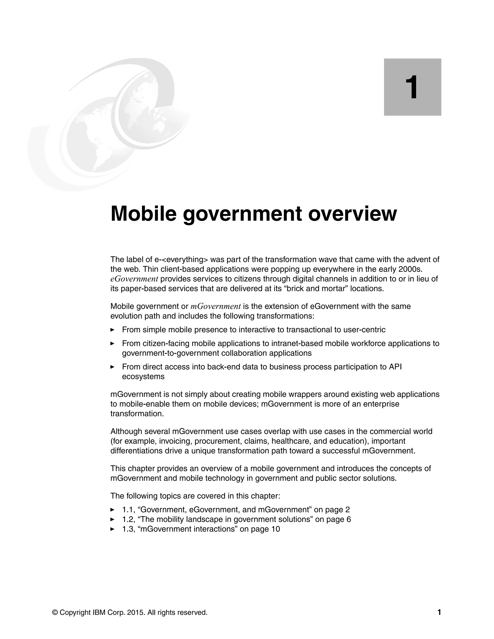 © Copyright IBM Corp. 2015. All rights reserved. 1
Chapter 1. Mobile government overview
The label of e-<everything> was part of the transformation wave that came with the advent of
the web. Thin client-based applications were popping up everywhere in the early 2000s.
eGovernment provides services to citizens through digital channels in addition to or in lieu of
its paper-based services that are delivered at its “brick and mortar” locations.
Mobile government or mGovernment is the extension of eGovernment with the same
evolution path and includes the following transformations:
From simple mobile presence to interactive to transactional to user-centric
From citizen-facing mobile applications to intranet-based mobile workforce applications to
government-to-government collaboration applications
From direct access into back-end data to business process participation to API
ecosystems
mGovernment is not simply about creating mobile wrappers around existing web applications
to mobile-enable them on mobile devices; mGovernment is more of an enterprise
transformation.
Although several mGovernment use cases overlap with use cases in the commercial world
(for example, invoicing, procurement, claims, healthcare, and education), important
differentiations drive a unique transformation path toward a successful mGovernment.
This chapter provides an overview of a mobile government and introduces the concepts of
mGovernment and mobile technology in government and public sector solutions.
The following topics are covered in this chapter:
1.1, “Government, eGovernment, and mGovernment” on page 2
1.2, “The mobility landscape in government solutions” on page 6
1.3, “mGovernment interactions” on page 10
1
 