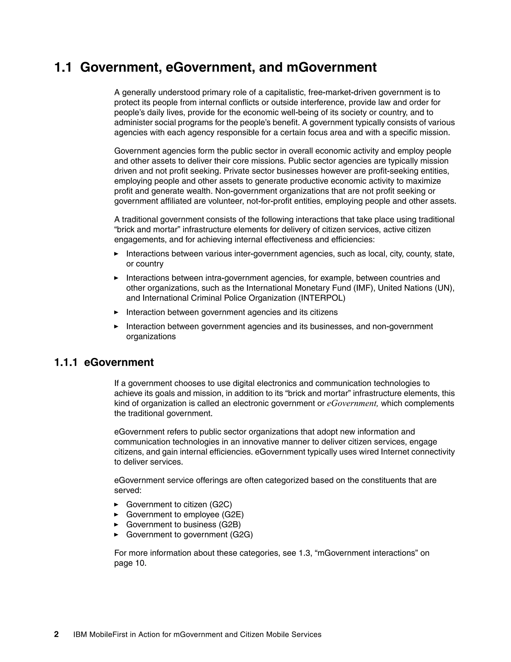 2 IBM MobileFirst in Action for mGovernment and Citizen Mobile Services
1.1 Government, eGovernment, and mGovernment
A generally understood primary role of a capitalistic, free-market-driven government is to
protect its people from internal conflicts or outside interference, provide law and order for
people’s daily lives, provide for the economic well-being of its society or country, and to
administer social programs for the people’s benefit. A government typically consists of various
agencies with each agency responsible for a certain focus area and with a specific mission.
Government agencies form the public sector in overall economic activity and employ people
and other assets to deliver their core missions. Public sector agencies are typically mission
driven and not profit seeking. Private sector businesses however are profit-seeking entities,
employing people and other assets to generate productive economic activity to maximize
profit and generate wealth. Non-government organizations that are not profit seeking or
government affiliated are volunteer, not-for-profit entities, employing people and other assets.
A traditional government consists of the following interactions that take place using traditional
“brick and mortar” infrastructure elements for delivery of citizen services, active citizen
engagements, and for achieving internal effectiveness and efficiencies:
Interactions between various inter-government agencies, such as local, city, county, state,
or country
Interactions between intra-government agencies, for example, between countries and
other organizations, such as the International Monetary Fund (IMF), United Nations (UN),
and International Criminal Police Organization (INTERPOL)
Interaction between government agencies and its citizens
Interaction between government agencies and its businesses, and non-government
organizations
1.1.1 eGovernment
If a government chooses to use digital electronics and communication technologies to
achieve its goals and mission, in addition to its “brick and mortar” infrastructure elements, this
kind of organization is called an electronic government or eGovernment, which complements
the traditional government.
eGovernment refers to public sector organizations that adopt new information and
communication technologies in an innovative manner to deliver citizen services, engage
citizens, and gain internal efficiencies. eGovernment typically uses wired Internet connectivity
to deliver services.
eGovernment service offerings are often categorized based on the constituents that are
served:
Government to citizen (G2C)
Government to employee (G2E)
Government to business (G2B)
Government to government (G2G)
For more information about these categories, see 1.3, “mGovernment interactions” on
page 10.
 