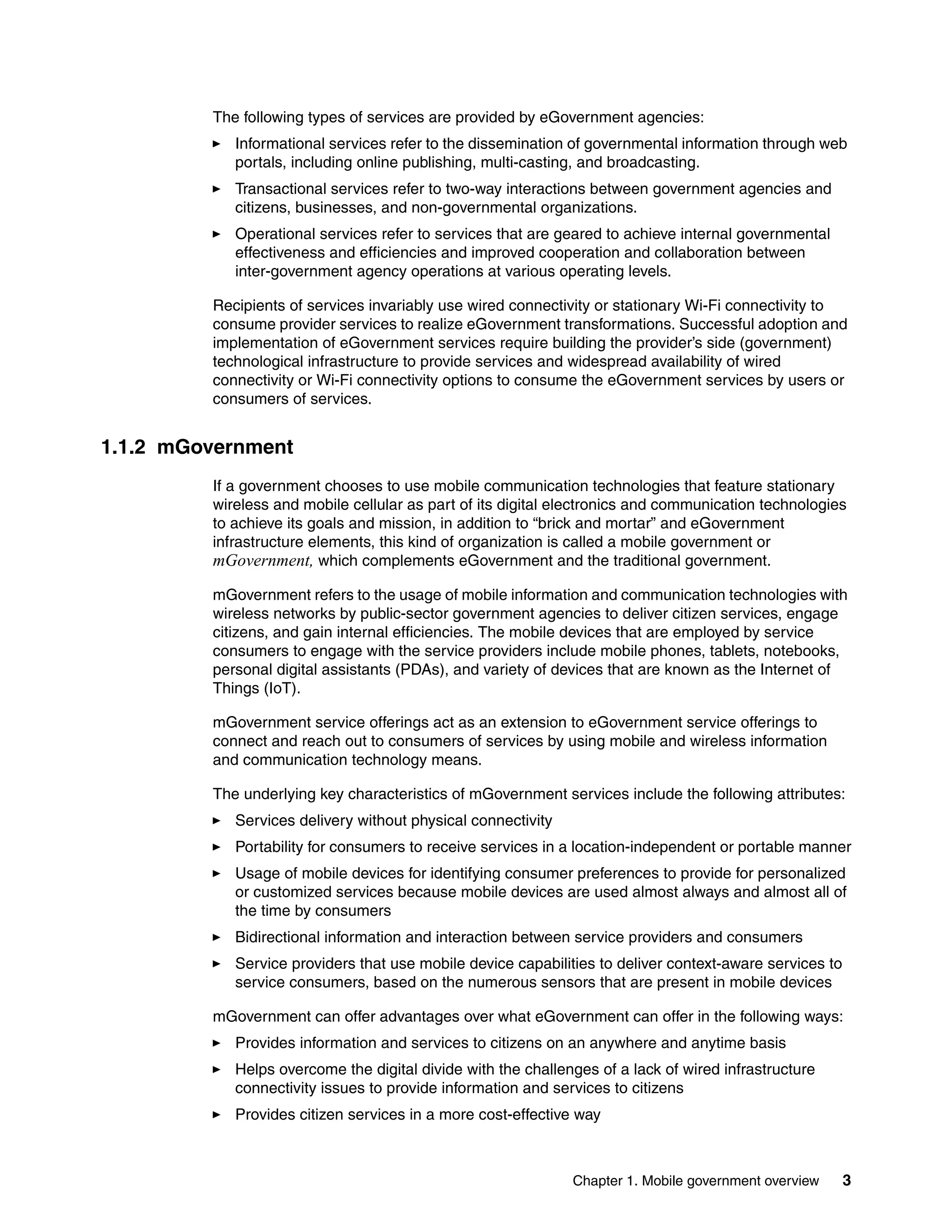 Chapter 1. Mobile government overview 3
The following types of services are provided by eGovernment agencies:
Informational services refer to the dissemination of governmental information through web
portals, including online publishing, multi-casting, and broadcasting.
Transactional services refer to two-way interactions between government agencies and
citizens, businesses, and non-governmental organizations.
Operational services refer to services that are geared to achieve internal governmental
effectiveness and efficiencies and improved cooperation and collaboration between
inter-government agency operations at various operating levels.
Recipients of services invariably use wired connectivity or stationary Wi-Fi connectivity to
consume provider services to realize eGovernment transformations. Successful adoption and
implementation of eGovernment services require building the provider’s side (government)
technological infrastructure to provide services and widespread availability of wired
connectivity or Wi-Fi connectivity options to consume the eGovernment services by users or
consumers of services.
1.1.2 mGovernment
If a government chooses to use mobile communication technologies that feature stationary
wireless and mobile cellular as part of its digital electronics and communication technologies
to achieve its goals and mission, in addition to “brick and mortar” and eGovernment
infrastructure elements, this kind of organization is called a mobile government or
mGovernment, which complements eGovernment and the traditional government.
mGovernment refers to the usage of mobile information and communication technologies with
wireless networks by public-sector government agencies to deliver citizen services, engage
citizens, and gain internal efficiencies. The mobile devices that are employed by service
consumers to engage with the service providers include mobile phones, tablets, notebooks,
personal digital assistants (PDAs), and variety of devices that are known as the Internet of
Things (IoT).
mGovernment service offerings act as an extension to eGovernment service offerings to
connect and reach out to consumers of services by using mobile and wireless information
and communication technology means.
The underlying key characteristics of mGovernment services include the following attributes:
Services delivery without physical connectivity
Portability for consumers to receive services in a location-independent or portable manner
Usage of mobile devices for identifying consumer preferences to provide for personalized
or customized services because mobile devices are used almost always and almost all of
the time by consumers
Bidirectional information and interaction between service providers and consumers
Service providers that use mobile device capabilities to deliver context-aware services to
service consumers, based on the numerous sensors that are present in mobile devices
mGovernment can offer advantages over what eGovernment can offer in the following ways:
Provides information and services to citizens on an anywhere and anytime basis
Helps overcome the digital divide with the challenges of a lack of wired infrastructure
connectivity issues to provide information and services to citizens
Provides citizen services in a more cost-effective way
 