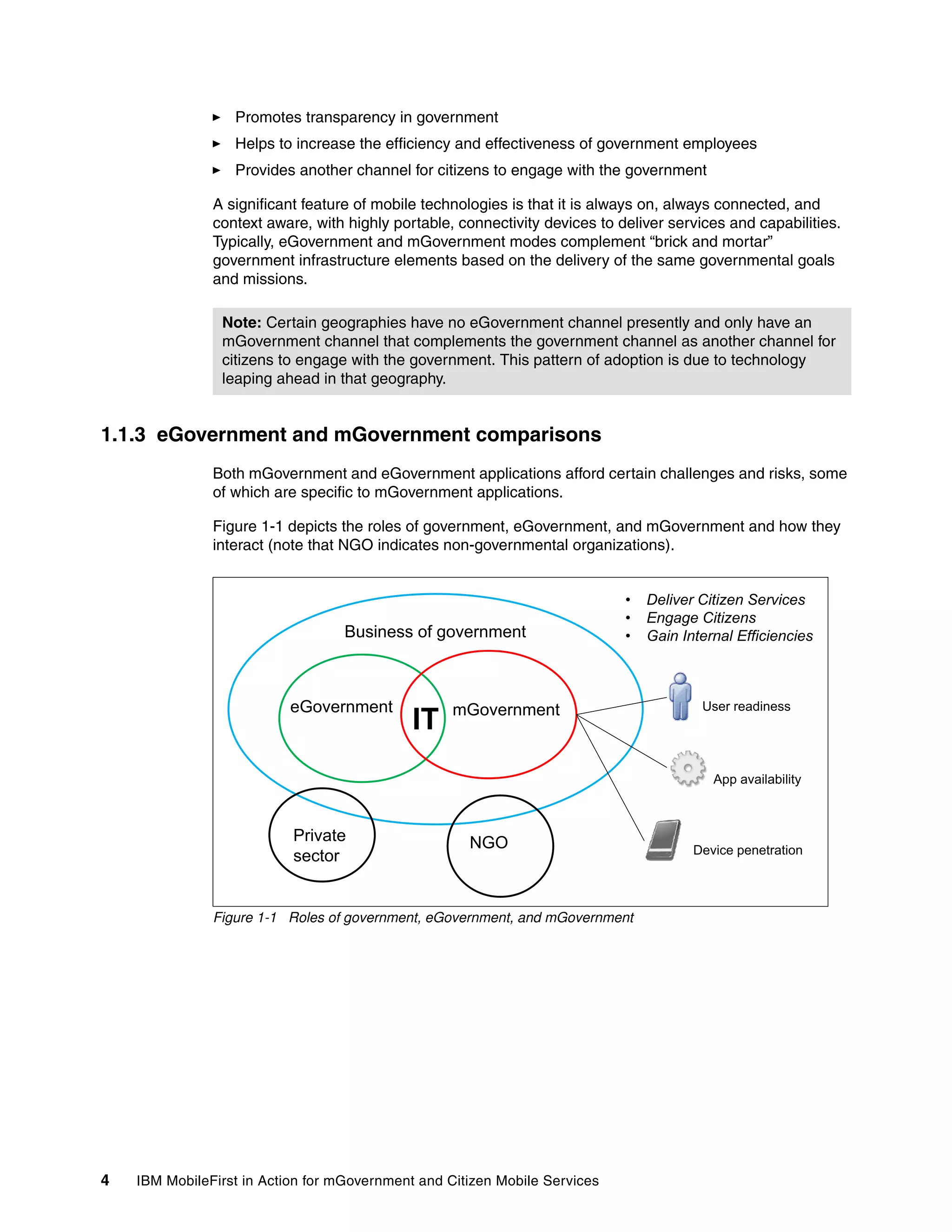 4 IBM MobileFirst in Action for mGovernment and Citizen Mobile Services
Promotes transparency in government
Helps to increase the efficiency and effectiveness of government employees
Provides another channel for citizens to engage with the government
A significant feature of mobile technologies is that it is always on, always connected, and
context aware, with highly portable, connectivity devices to deliver services and capabilities.
Typically, eGovernment and mGovernment modes complement “brick and mortar”
government infrastructure elements based on the delivery of the same governmental goals
and missions.
1.1.3 eGovernment and mGovernment comparisons
Both mGovernment and eGovernment applications afford certain challenges and risks, some
of which are specific to mGovernment applications.
Figure 1-1 depicts the roles of government, eGovernment, and mGovernment and how they
interact (note that NGO indicates non-governmental organizations).
Figure 1-1 Roles of government, eGovernment, and mGovernment
Note: Certain geographies have no eGovernment channel presently and only have an
mGovernment channel that complements the government channel as another channel for
citizens to engage with the government. This pattern of adoption is due to technology
leaping ahead in that geography.
Business of government
• Deliver Citizen Services
• Engage Citizens
G i I t l Effi i i
G t
Business of government • Gain Internal Efficiencies
U dieGovernment mGovernment
IT
User readiness
A il bilit
Private NGO
App availability
Device penetration
sector
NGO Device penetration
 