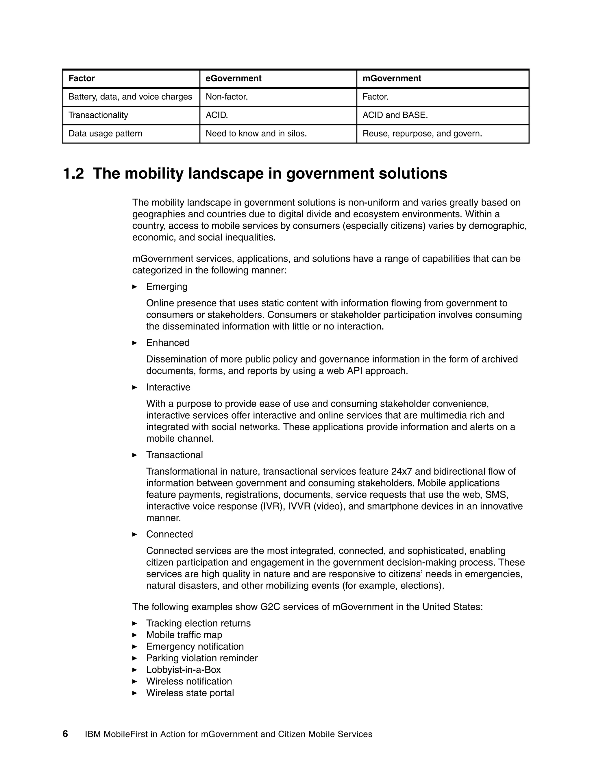 6 IBM MobileFirst in Action for mGovernment and Citizen Mobile Services
1.2 The mobility landscape in government solutions
The mobility landscape in government solutions is non-uniform and varies greatly based on
geographies and countries due to digital divide and ecosystem environments. Within a
country, access to mobile services by consumers (especially citizens) varies by demographic,
economic, and social inequalities.
mGovernment services, applications, and solutions have a range of capabilities that can be
categorized in the following manner:
Emerging
Online presence that uses static content with information flowing from government to
consumers or stakeholders. Consumers or stakeholder participation involves consuming
the disseminated information with little or no interaction.
Enhanced
Dissemination of more public policy and governance information in the form of archived
documents, forms, and reports by using a web API approach.
Interactive
With a purpose to provide ease of use and consuming stakeholder convenience,
interactive services offer interactive and online services that are multimedia rich and
integrated with social networks. These applications provide information and alerts on a
mobile channel.
Transactional
Transformational in nature, transactional services feature 24x7 and bidirectional flow of
information between government and consuming stakeholders. Mobile applications
feature payments, registrations, documents, service requests that use the web, SMS,
interactive voice response (IVR), IVVR (video), and smartphone devices in an innovative
manner.
Connected
Connected services are the most integrated, connected, and sophisticated, enabling
citizen participation and engagement in the government decision-making process. These
services are high quality in nature and are responsive to citizens’ needs in emergencies,
natural disasters, and other mobilizing events (for example, elections).
The following examples show G2C services of mGovernment in the United States:
Tracking election returns
Mobile traffic map
Emergency notification
Parking violation reminder
Lobbyist-in-a-Box
Wireless notification
Wireless state portal
Battery, data, and voice charges Non-factor. Factor.
Transactionality ACID. ACID and BASE.
Data usage pattern Need to know and in silos. Reuse, repurpose, and govern.
Factor eGovernment mGovernment
 