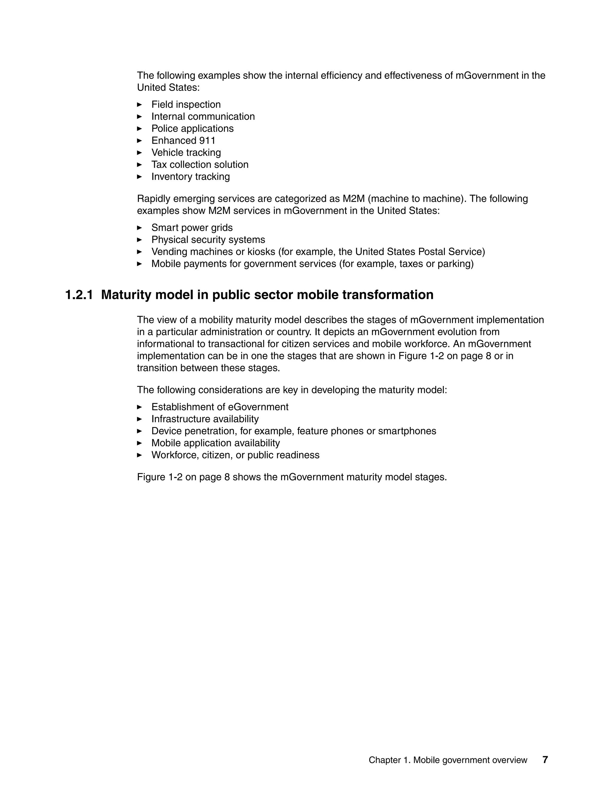 Chapter 1. Mobile government overview 7
The following examples show the internal efficiency and effectiveness of mGovernment in the
United States:
Field inspection
Internal communication
Police applications
Enhanced 911
Vehicle tracking
Tax collection solution
Inventory tracking
Rapidly emerging services are categorized as M2M (machine to machine). The following
examples show M2M services in mGovernment in the United States:
Smart power grids
Physical security systems
Vending machines or kiosks (for example, the United States Postal Service)
Mobile payments for government services (for example, taxes or parking)
1.2.1 Maturity model in public sector mobile transformation
The view of a mobility maturity model describes the stages of mGovernment implementation
in a particular administration or country. It depicts an mGovernment evolution from
informational to transactional for citizen services and mobile workforce. An mGovernment
implementation can be in one the stages that are shown in Figure 1-2 on page 8 or in
transition between these stages.
The following considerations are key in developing the maturity model:
Establishment of eGovernment
Infrastructure availability
Device penetration, for example, feature phones or smartphones
Mobile application availability
Workforce, citizen, or public readiness
Figure 1-2 on page 8 shows the mGovernment maturity model stages.
 