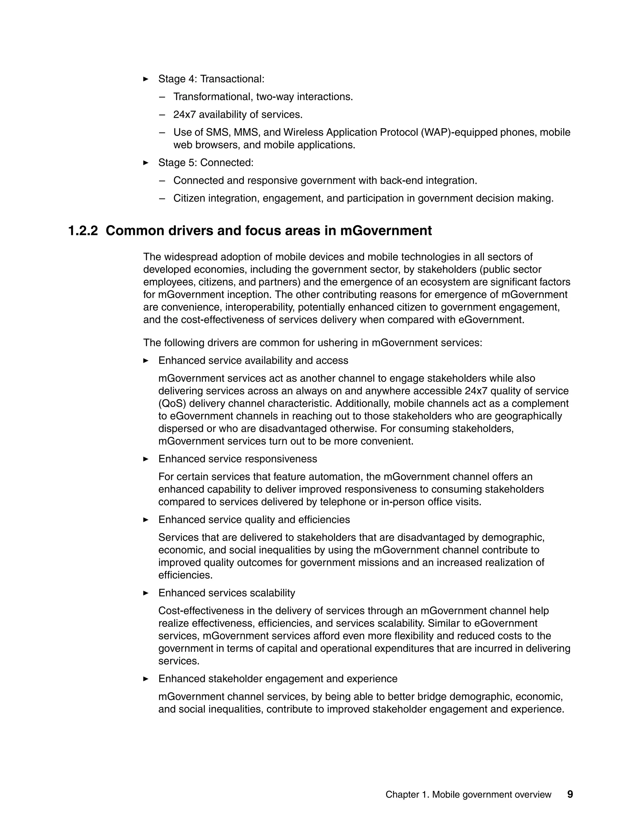 Chapter 1. Mobile government overview 9
Stage 4: Transactional:
– Transformational, two-way interactions.
– 24x7 availability of services.
– Use of SMS, MMS, and Wireless Application Protocol (WAP)-equipped phones, mobile
web browsers, and mobile applications.
Stage 5: Connected:
– Connected and responsive government with back-end integration.
– Citizen integration, engagement, and participation in government decision making.
1.2.2 Common drivers and focus areas in mGovernment
The widespread adoption of mobile devices and mobile technologies in all sectors of
developed economies, including the government sector, by stakeholders (public sector
employees, citizens, and partners) and the emergence of an ecosystem are significant factors
for mGovernment inception. The other contributing reasons for emergence of mGovernment
are convenience, interoperability, potentially enhanced citizen to government engagement,
and the cost-effectiveness of services delivery when compared with eGovernment.
The following drivers are common for ushering in mGovernment services:
Enhanced service availability and access
mGovernment services act as another channel to engage stakeholders while also
delivering services across an always on and anywhere accessible 24x7 quality of service
(QoS) delivery channel characteristic. Additionally, mobile channels act as a complement
to eGovernment channels in reaching out to those stakeholders who are geographically
dispersed or who are disadvantaged otherwise. For consuming stakeholders,
mGovernment services turn out to be more convenient.
Enhanced service responsiveness
For certain services that feature automation, the mGovernment channel offers an
enhanced capability to deliver improved responsiveness to consuming stakeholders
compared to services delivered by telephone or in-person office visits.
Enhanced service quality and efficiencies
Services that are delivered to stakeholders that are disadvantaged by demographic,
economic, and social inequalities by using the mGovernment channel contribute to
improved quality outcomes for government missions and an increased realization of
efficiencies.
Enhanced services scalability
Cost-effectiveness in the delivery of services through an mGovernment channel help
realize effectiveness, efficiencies, and services scalability. Similar to eGovernment
services, mGovernment services afford even more flexibility and reduced costs to the
government in terms of capital and operational expenditures that are incurred in delivering
services.
Enhanced stakeholder engagement and experience
mGovernment channel services, by being able to better bridge demographic, economic,
and social inequalities, contribute to improved stakeholder engagement and experience.
 