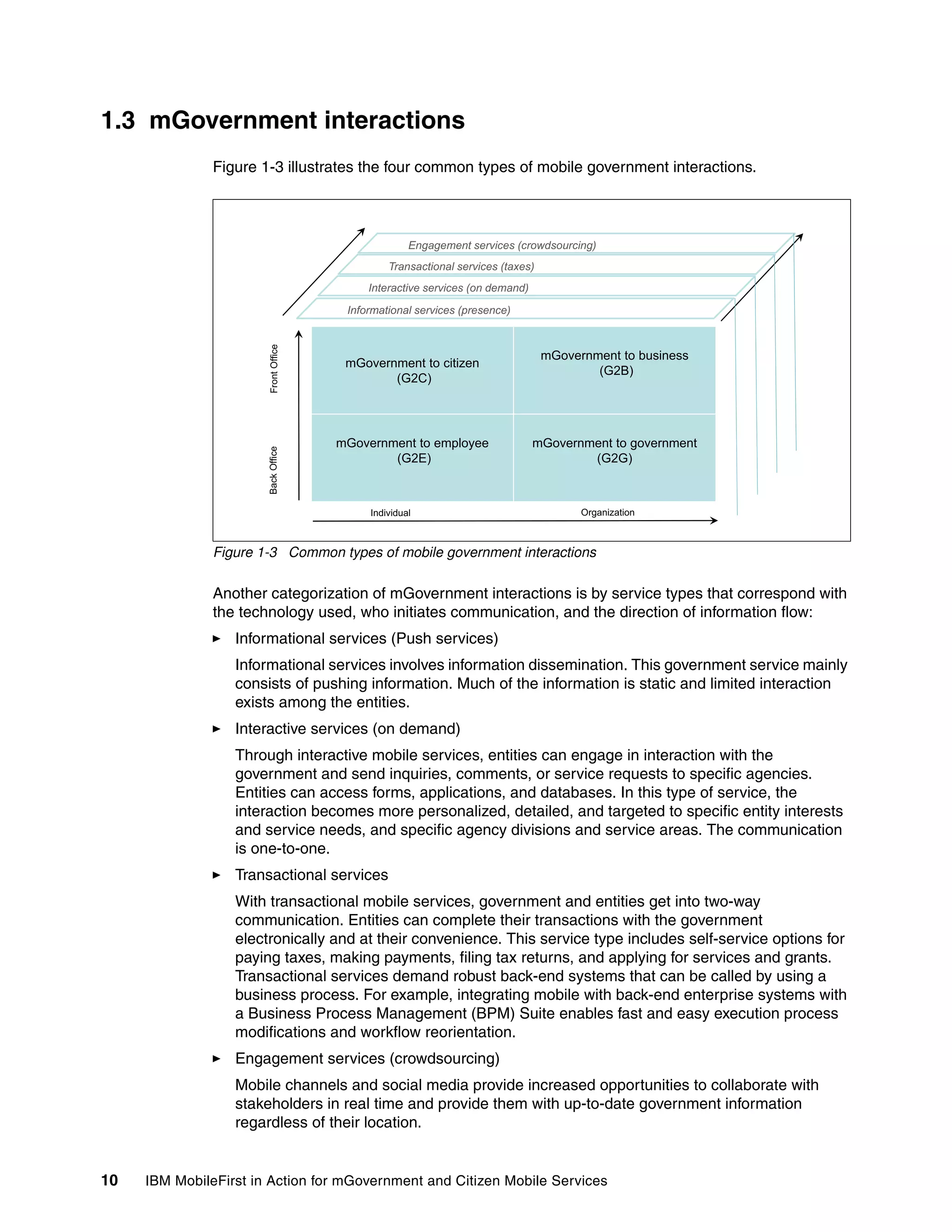 10 IBM MobileFirst in Action for mGovernment and Citizen Mobile Services
1.3 mGovernment interactions
Figure 1-3 illustrates the four common types of mobile government interactions.
Figure 1-3 Common types of mobile government interactions
Another categorization of mGovernment interactions is by service types that correspond with
the technology used, who initiates communication, and the direction of information flow:
Informational services (Push services)
Informational services involves information dissemination. This government service mainly
consists of pushing information. Much of the information is static and limited interaction
exists among the entities.
Interactive services (on demand)
Through interactive mobile services, entities can engage in interaction with the
government and send inquiries, comments, or service requests to specific agencies.
Entities can access forms, applications, and databases. In this type of service, the
interaction becomes more personalized, detailed, and targeted to specific entity interests
and service needs, and specific agency divisions and service areas. The communication
is one-to-one.
Transactional services
With transactional mobile services, government and entities get into two-way
communication. Entities can complete their transactions with the government
electronically and at their convenience. This service type includes self-service options for
paying taxes, making payments, filing tax returns, and applying for services and grants.
Transactional services demand robust back-end systems that can be called by using a
business process. For example, integrating mobile with back-end enterprise systems with
a Business Process Management (BPM) Suite enables fast and easy execution process
modifications and workflow reorientation.
Engagement services (crowdsourcing)
Mobile channels and social media provide increased opportunities to collaborate with
stakeholders in real time and provide them with up-to-date government information
regardless of their location.
Engagement services (crowdsourcing)
Informational services (presence)
Interactive services (on demand)
Transactional services (taxes)
g g ( g)
mGovernment to citizen
mGovernment to business
(G2B)
tOffice
Informational services (presence)
(G2C)
(G2B)
Front
mGovernment to employee
(G2E)
mGovernment to government
(G2G)
BackOffice
Individual Organization
 