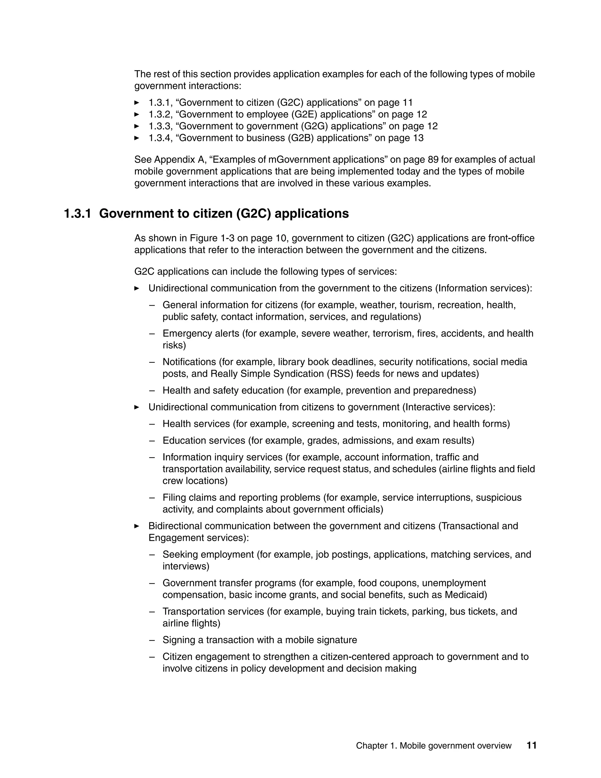 Chapter 1. Mobile government overview 11
The rest of this section provides application examples for each of the following types of mobile
government interactions:
1.3.1, “Government to citizen (G2C) applications” on page 11
1.3.2, “Government to employee (G2E) applications” on page 12
1.3.3, “Government to government (G2G) applications” on page 12
1.3.4, “Government to business (G2B) applications” on page 13
See Appendix A, “Examples of mGovernment applications” on page 89 for examples of actual
mobile government applications that are being implemented today and the types of mobile
government interactions that are involved in these various examples.
1.3.1 Government to citizen (G2C) applications
As shown in Figure 1-3 on page 10, government to citizen (G2C) applications are front-office
applications that refer to the interaction between the government and the citizens.
G2C applications can include the following types of services:
Unidirectional communication from the government to the citizens (Information services):
– General information for citizens (for example, weather, tourism, recreation, health,
public safety, contact information, services, and regulations)
– Emergency alerts (for example, severe weather, terrorism, fires, accidents, and health
risks)
– Notifications (for example, library book deadlines, security notifications, social media
posts, and Really Simple Syndication (RSS) feeds for news and updates)
– Health and safety education (for example, prevention and preparedness)
Unidirectional communication from citizens to government (Interactive services):
– Health services (for example, screening and tests, monitoring, and health forms)
– Education services (for example, grades, admissions, and exam results)
– Information inquiry services (for example, account information, traffic and
transportation availability, service request status, and schedules (airline flights and field
crew locations)
– Filing claims and reporting problems (for example, service interruptions, suspicious
activity, and complaints about government officials)
Bidirectional communication between the government and citizens (Transactional and
Engagement services):
– Seeking employment (for example, job postings, applications, matching services, and
interviews)
– Government transfer programs (for example, food coupons, unemployment
compensation, basic income grants, and social benefits, such as Medicaid)
– Transportation services (for example, buying train tickets, parking, bus tickets, and
airline flights)
– Signing a transaction with a mobile signature
– Citizen engagement to strengthen a citizen-centered approach to government and to
involve citizens in policy development and decision making
 