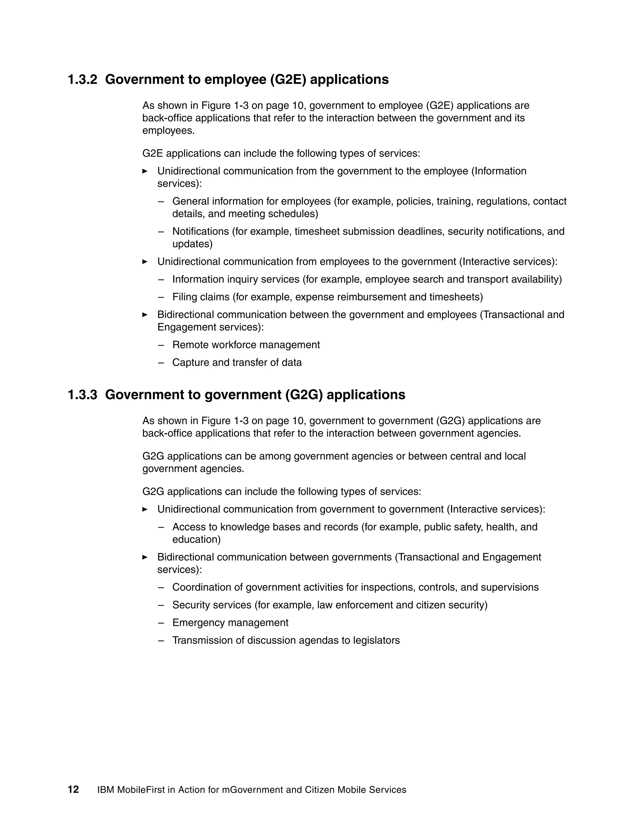 12 IBM MobileFirst in Action for mGovernment and Citizen Mobile Services
1.3.2 Government to employee (G2E) applications
As shown in Figure 1-3 on page 10, government to employee (G2E) applications are
back-office applications that refer to the interaction between the government and its
employees.
G2E applications can include the following types of services:
Unidirectional communication from the government to the employee (Information
services):
– General information for employees (for example, policies, training, regulations, contact
details, and meeting schedules)
– Notifications (for example, timesheet submission deadlines, security notifications, and
updates)
Unidirectional communication from employees to the government (Interactive services):
– Information inquiry services (for example, employee search and transport availability)
– Filing claims (for example, expense reimbursement and timesheets)
Bidirectional communication between the government and employees (Transactional and
Engagement services):
– Remote workforce management
– Capture and transfer of data
1.3.3 Government to government (G2G) applications
As shown in Figure 1-3 on page 10, government to government (G2G) applications are
back-office applications that refer to the interaction between government agencies.
G2G applications can be among government agencies or between central and local
government agencies.
G2G applications can include the following types of services:
Unidirectional communication from government to government (Interactive services):
– Access to knowledge bases and records (for example, public safety, health, and
education)
Bidirectional communication between governments (Transactional and Engagement
services):
– Coordination of government activities for inspections, controls, and supervisions
– Security services (for example, law enforcement and citizen security)
– Emergency management
– Transmission of discussion agendas to legislators
 