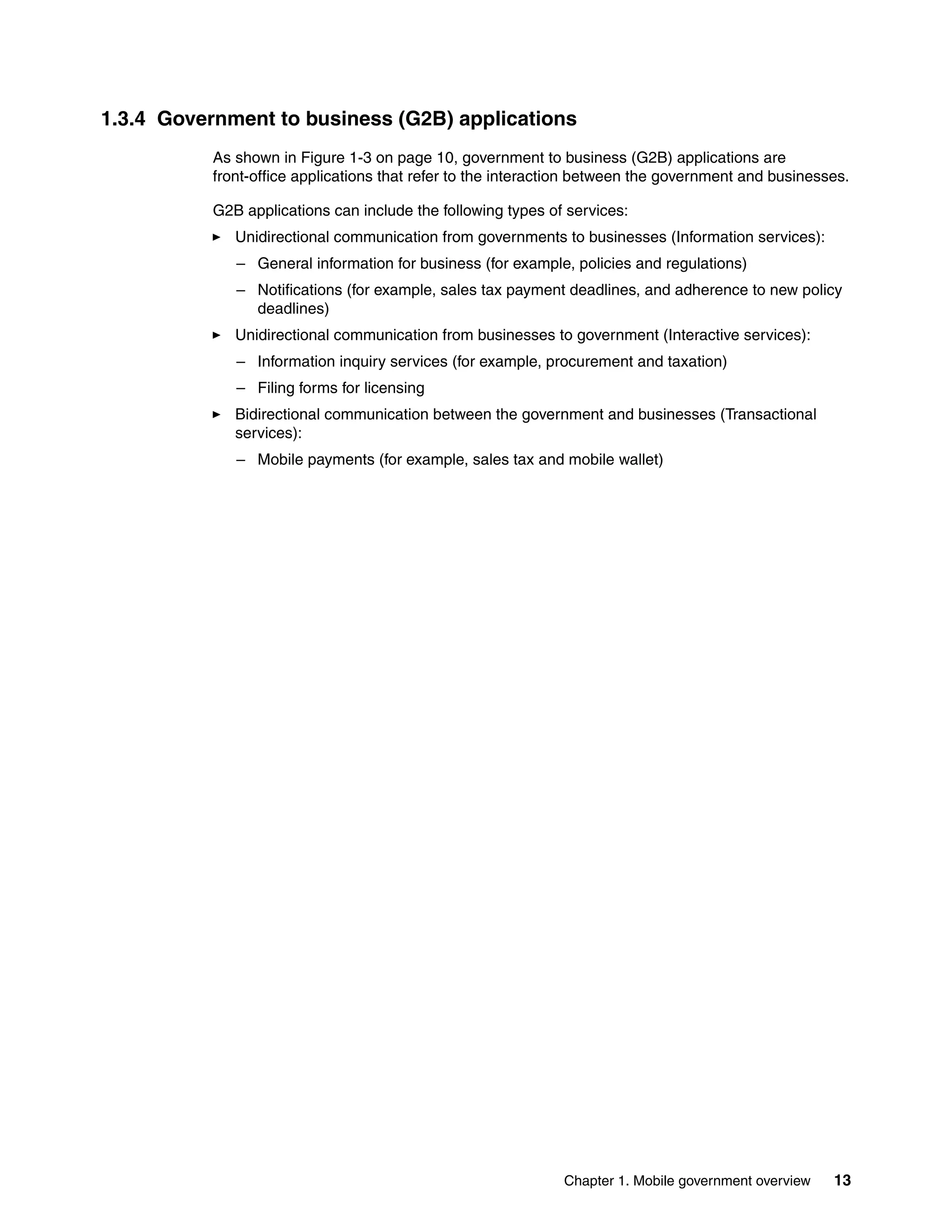 Chapter 1. Mobile government overview 13
1.3.4 Government to business (G2B) applications
As shown in Figure 1-3 on page 10, government to business (G2B) applications are
front-office applications that refer to the interaction between the government and businesses.
G2B applications can include the following types of services:
Unidirectional communication from governments to businesses (Information services):
– General information for business (for example, policies and regulations)
– Notifications (for example, sales tax payment deadlines, and adherence to new policy
deadlines)
Unidirectional communication from businesses to government (Interactive services):
– Information inquiry services (for example, procurement and taxation)
– Filing forms for licensing
Bidirectional communication between the government and businesses (Transactional
services):
– Mobile payments (for example, sales tax and mobile wallet)
 