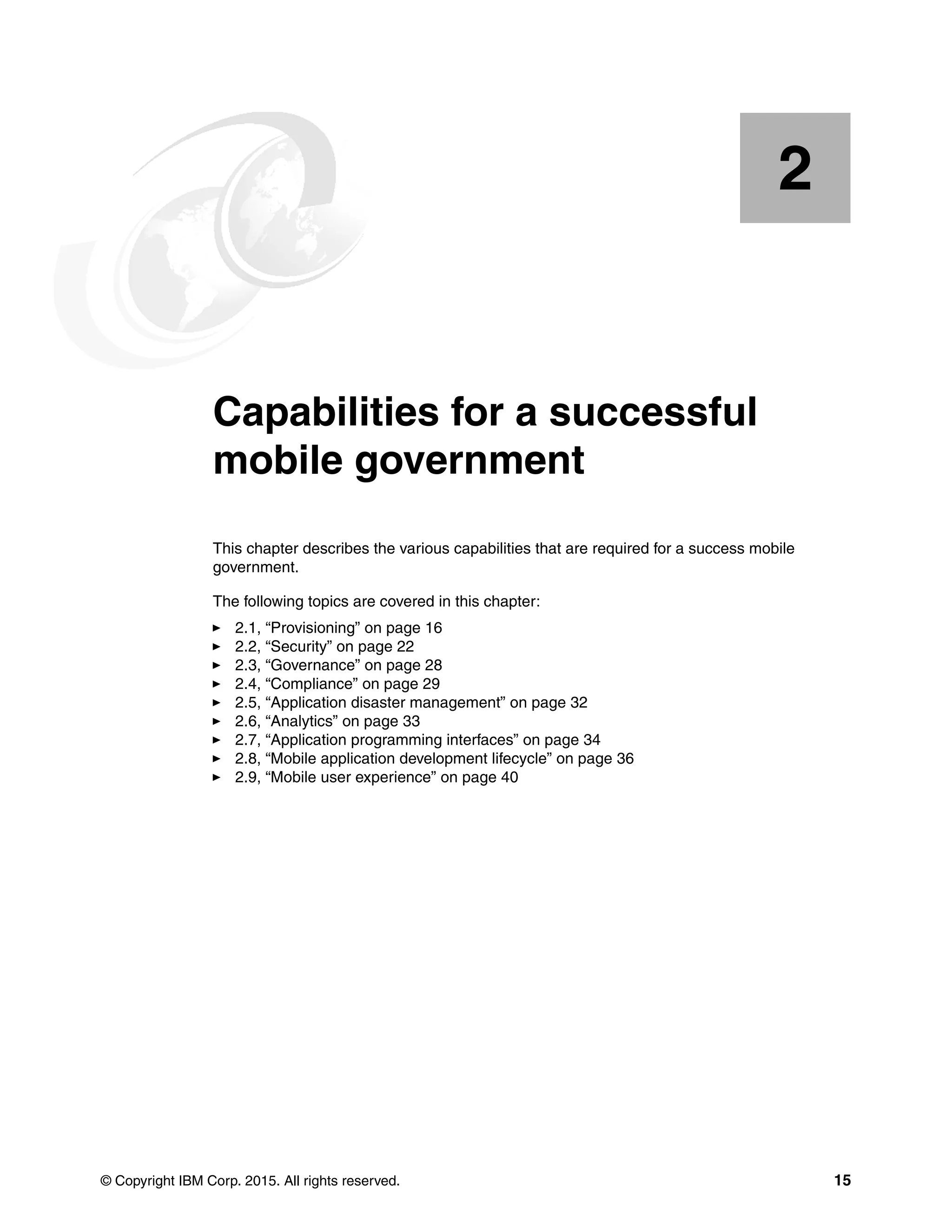 © Copyright IBM Corp. 2015. All rights reserved. 15
Chapter 2. Capabilities for a successful
mobile government
This chapter describes the various capabilities that are required for a success mobile
government.
The following topics are covered in this chapter:
2.1, “Provisioning” on page 16
2.2, “Security” on page 22
2.3, “Governance” on page 28
2.4, “Compliance” on page 29
2.5, “Application disaster management” on page 32
2.6, “Analytics” on page 33
2.7, “Application programming interfaces” on page 34
2.8, “Mobile application development lifecycle” on page 36
2.9, “Mobile user experience” on page 40
2
 