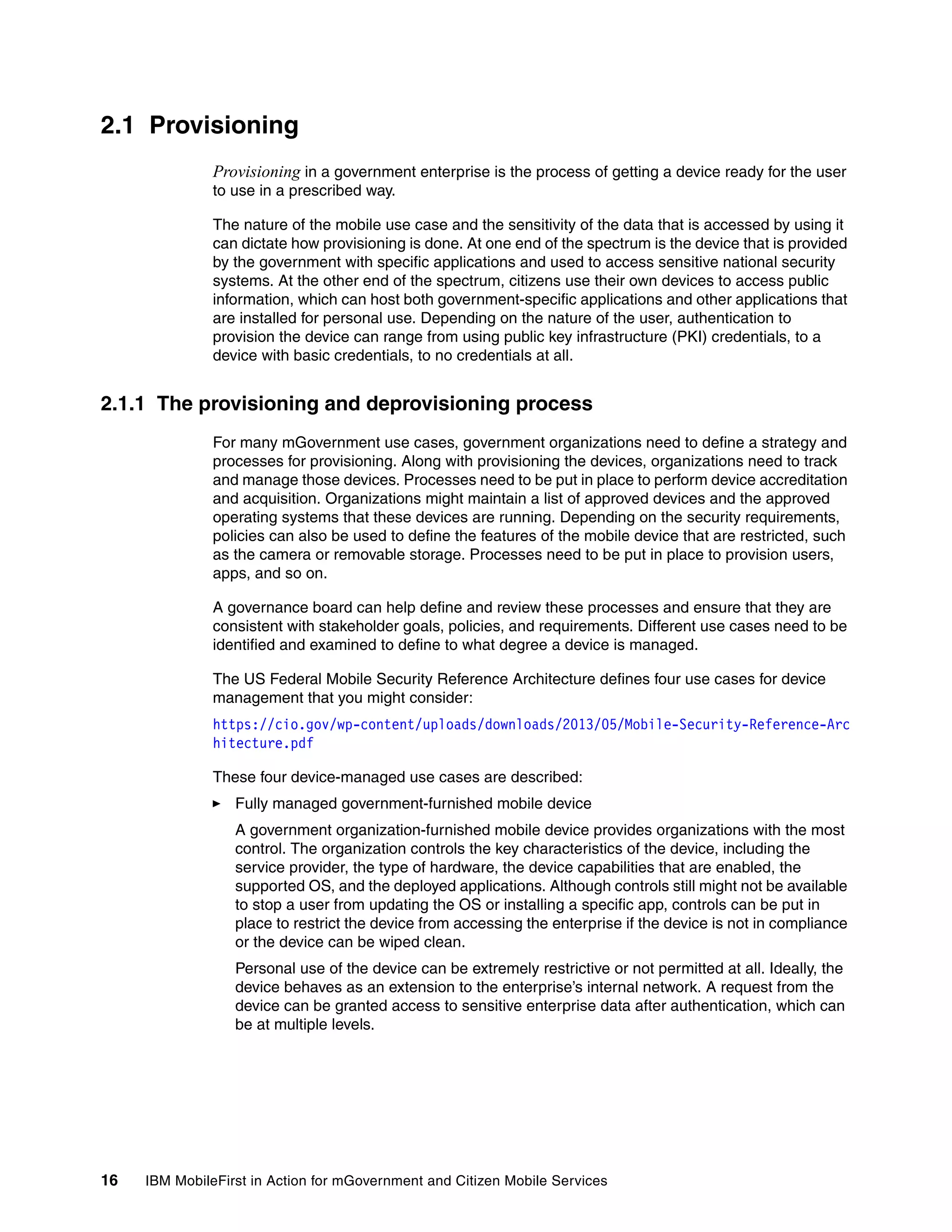16 IBM MobileFirst in Action for mGovernment and Citizen Mobile Services
2.1 Provisioning
Provisioning in a government enterprise is the process of getting a device ready for the user
to use in a prescribed way.
The nature of the mobile use case and the sensitivity of the data that is accessed by using it
can dictate how provisioning is done. At one end of the spectrum is the device that is provided
by the government with specific applications and used to access sensitive national security
systems. At the other end of the spectrum, citizens use their own devices to access public
information, which can host both government-specific applications and other applications that
are installed for personal use. Depending on the nature of the user, authentication to
provision the device can range from using public key infrastructure (PKI) credentials, to a
device with basic credentials, to no credentials at all.
2.1.1 The provisioning and deprovisioning process
For many mGovernment use cases, government organizations need to define a strategy and
processes for provisioning. Along with provisioning the devices, organizations need to track
and manage those devices. Processes need to be put in place to perform device accreditation
and acquisition. Organizations might maintain a list of approved devices and the approved
operating systems that these devices are running. Depending on the security requirements,
policies can also be used to define the features of the mobile device that are restricted, such
as the camera or removable storage. Processes need to be put in place to provision users,
apps, and so on.
A governance board can help define and review these processes and ensure that they are
consistent with stakeholder goals, policies, and requirements. Different use cases need to be
identified and examined to define to what degree a device is managed.
The US Federal Mobile Security Reference Architecture defines four use cases for device
management that you might consider:
https://cio.gov/wp-content/uploads/downloads/2013/05/Mobile-Security-Reference-Arc
hitecture.pdf
These four device-managed use cases are described:
Fully managed government-furnished mobile device
A government organization-furnished mobile device provides organizations with the most
control. The organization controls the key characteristics of the device, including the
service provider, the type of hardware, the device capabilities that are enabled, the
supported OS, and the deployed applications. Although controls still might not be available
to stop a user from updating the OS or installing a specific app, controls can be put in
place to restrict the device from accessing the enterprise if the device is not in compliance
or the device can be wiped clean.
Personal use of the device can be extremely restrictive or not permitted at all. Ideally, the
device behaves as an extension to the enterprise’s internal network. A request from the
device can be granted access to sensitive enterprise data after authentication, which can
be at multiple levels.
 