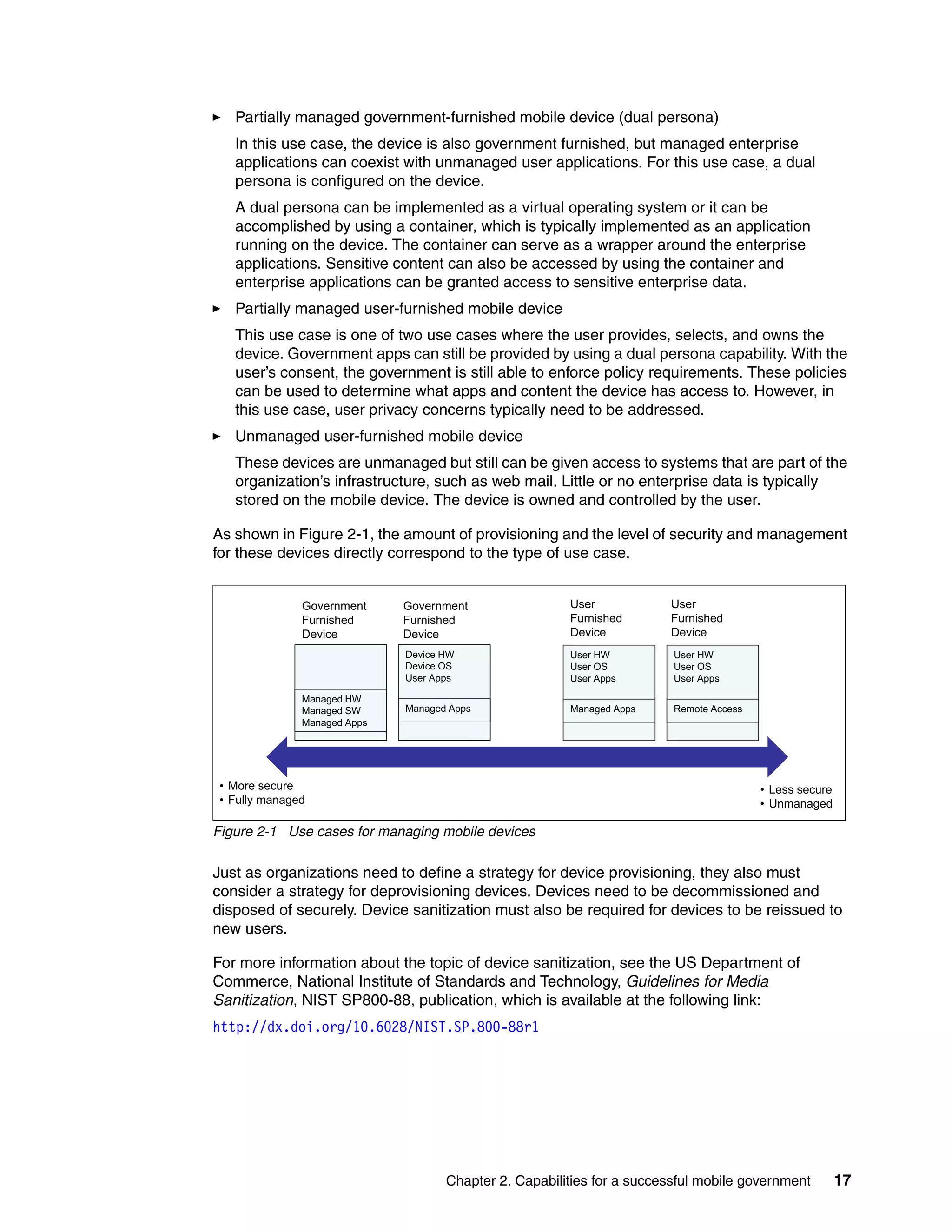 Chapter 2. Capabilities for a successful mobile government 17
Partially managed government-furnished mobile device (dual persona)
In this use case, the device is also government furnished, but managed enterprise
applications can coexist with unmanaged user applications. For this use case, a dual
persona is configured on the device.
A dual persona can be implemented as a virtual operating system or it can be
accomplished by using a container, which is typically implemented as an application
running on the device. The container can serve as a wrapper around the enterprise
applications. Sensitive content can also be accessed by using the container and
enterprise applications can be granted access to sensitive enterprise data.
Partially managed user-furnished mobile device
This use case is one of two use cases where the user provides, selects, and owns the
device. Government apps can still be provided by using a dual persona capability. With the
user’s consent, the government is still able to enforce policy requirements. These policies
can be used to determine what apps and content the device has access to. However, in
this use case, user privacy concerns typically need to be addressed.
Unmanaged user-furnished mobile device
These devices are unmanaged but still can be given access to systems that are part of the
organization’s infrastructure, such as web mail. Little or no enterprise data is typically
stored on the mobile device. The device is owned and controlled by the user.
As shown in Figure 2-1, the amount of provisioning and the level of security and management
for these devices directly correspond to the type of use case.
Figure 2-1 Use cases for managing mobile devices
Just as organizations need to define a strategy for device provisioning, they also must
consider a strategy for deprovisioning devices. Devices need to be decommissioned and
disposed of securely. Device sanitization must also be required for devices to be reissued to
new users.
For more information about the topic of device sanitization, see the US Department of
Commerce, National Institute of Standards and Technology, Guidelines for Media
Sanitization, NIST SP800-88, publication, which is available at the following link:
http://dx.doi.org/10.6028/NIST.SP.800-88r1
Device HW User HW User HW
Government
Furnished
Device
Government
Furnished
Device
User
Furnished
Device
User
Furnished
Device
Managed HW
Managed SW
Managed Apps
Device HW
Device OS
User Apps
Managed Apps
User HW
User OS
User Apps
Managed Apps
User HW
User OS
User Apps
Remote Access
• More secure
• Fully managed
• Less secure
• UnmanagedUnmanaged
 