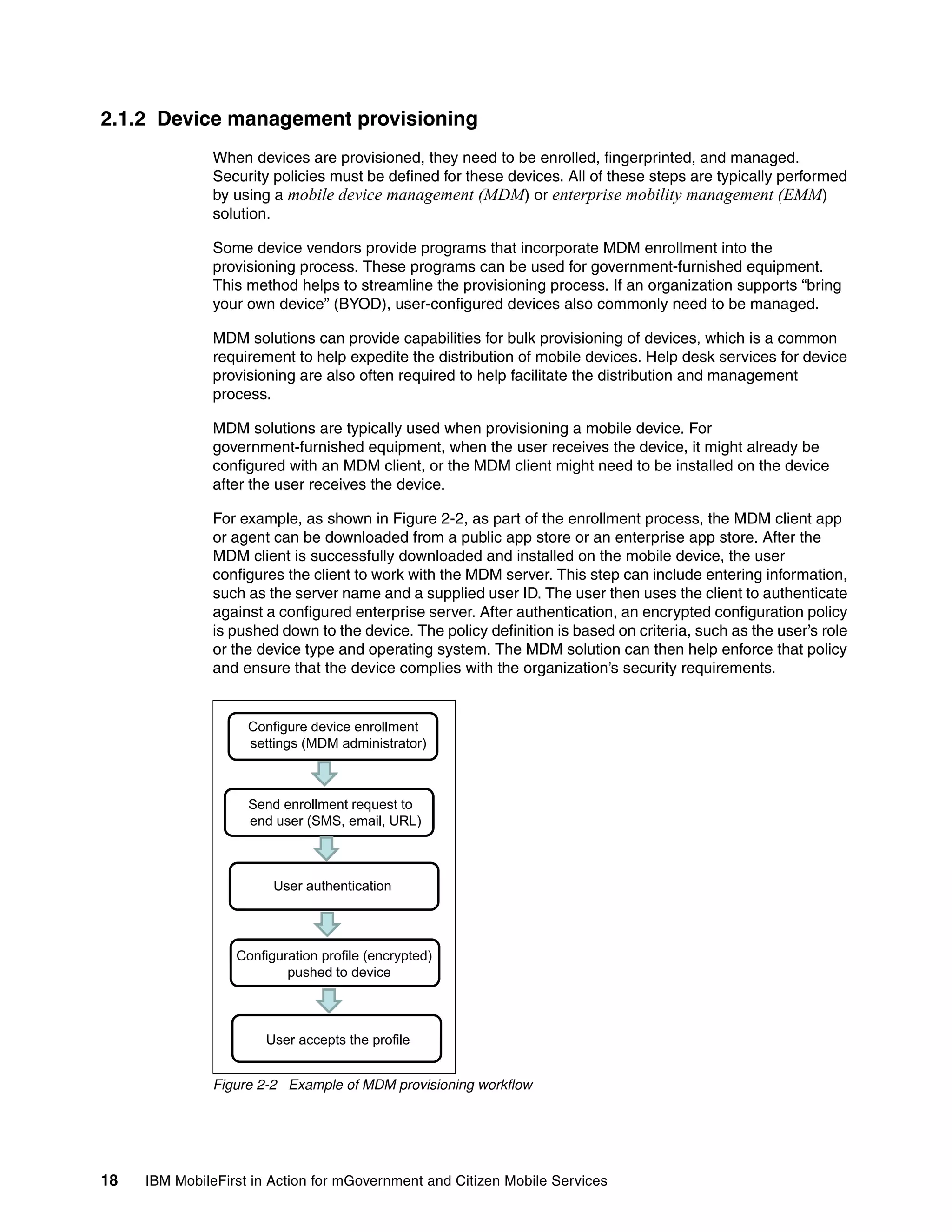 18 IBM MobileFirst in Action for mGovernment and Citizen Mobile Services
2.1.2 Device management provisioning
When devices are provisioned, they need to be enrolled, fingerprinted, and managed.
Security policies must be defined for these devices. All of these steps are typically performed
by using a mobile device management (MDM) or enterprise mobility management (EMM)
solution.
Some device vendors provide programs that incorporate MDM enrollment into the
provisioning process. These programs can be used for government-furnished equipment.
This method helps to streamline the provisioning process. If an organization supports “bring
your own device” (BYOD), user-configured devices also commonly need to be managed.
MDM solutions can provide capabilities for bulk provisioning of devices, which is a common
requirement to help expedite the distribution of mobile devices. Help desk services for device
provisioning are also often required to help facilitate the distribution and management
process.
MDM solutions are typically used when provisioning a mobile device. For
government-furnished equipment, when the user receives the device, it might already be
configured with an MDM client, or the MDM client might need to be installed on the device
after the user receives the device.
For example, as shown in Figure 2-2, as part of the enrollment process, the MDM client app
or agent can be downloaded from a public app store or an enterprise app store. After the
MDM client is successfully downloaded and installed on the mobile device, the user
configures the client to work with the MDM server. This step can include entering information,
such as the server name and a supplied user ID. The user then uses the client to authenticate
against a configured enterprise server. After authentication, an encrypted configuration policy
is pushed down to the device. The policy definition is based on criteria, such as the user’s role
or the device type and operating system. The MDM solution can then help enforce that policy
and ensure that the device complies with the organization’s security requirements.
Figure 2-2 Example of MDM provisioning workflow
Configure device enrollment
tti (MDM d i i t t )settings (MDM administrator)
Send enrollment request to
end user (SMS, email, URL)( )
User authentication
Configuration profile (encrypted)
pushed to device
User accepts the profile
 
