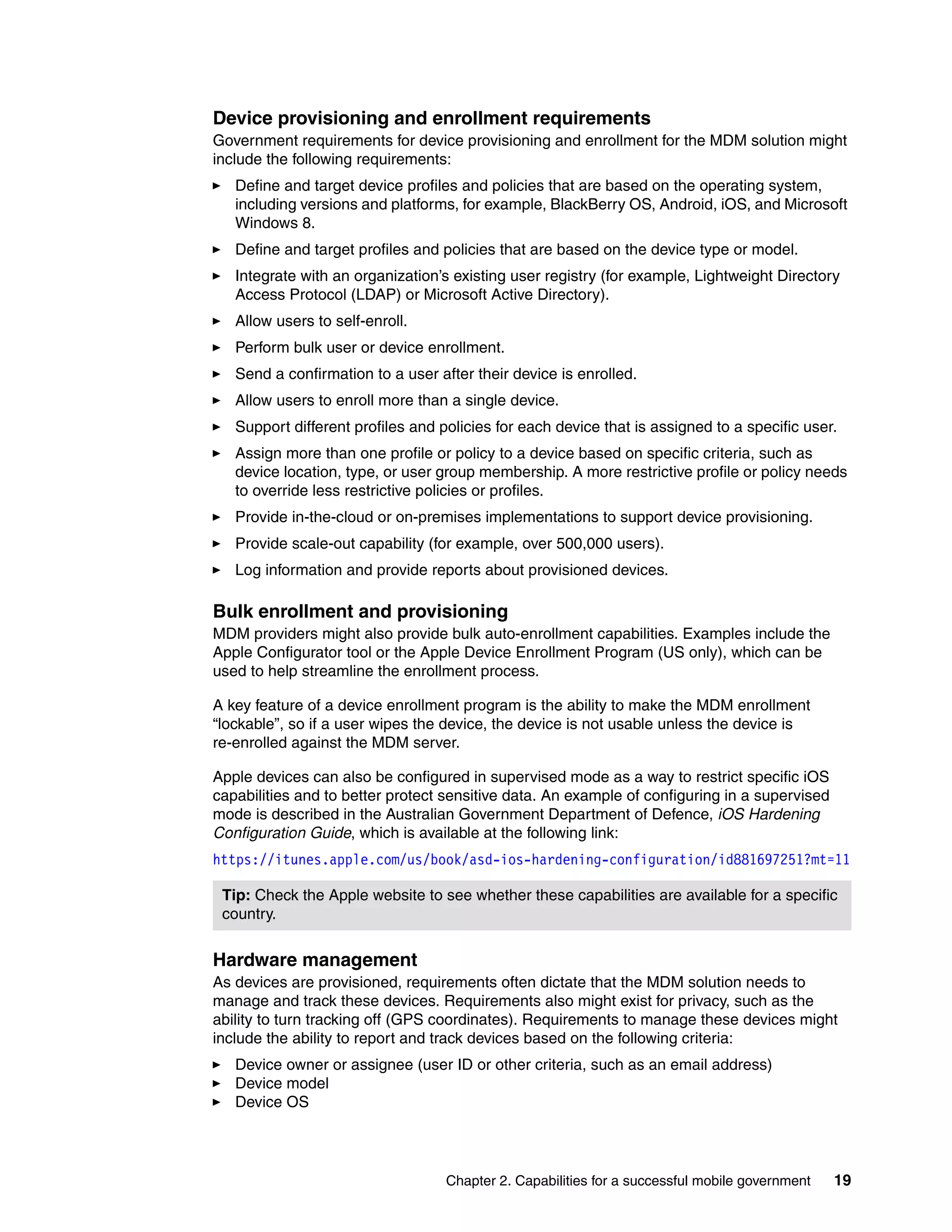 Chapter 2. Capabilities for a successful mobile government 19
Device provisioning and enrollment requirements
Government requirements for device provisioning and enrollment for the MDM solution might
include the following requirements:
Define and target device profiles and policies that are based on the operating system,
including versions and platforms, for example, BlackBerry OS, Android, iOS, and Microsoft
Windows 8.
Define and target profiles and policies that are based on the device type or model.
Integrate with an organization’s existing user registry (for example, Lightweight Directory
Access Protocol (LDAP) or Microsoft Active Directory).
Allow users to self-enroll.
Perform bulk user or device enrollment.
Send a confirmation to a user after their device is enrolled.
Allow users to enroll more than a single device.
Support different profiles and policies for each device that is assigned to a specific user.
Assign more than one profile or policy to a device based on specific criteria, such as
device location, type, or user group membership. A more restrictive profile or policy needs
to override less restrictive policies or profiles.
Provide in-the-cloud or on-premises implementations to support device provisioning.
Provide scale-out capability (for example, over 500,000 users).
Log information and provide reports about provisioned devices.
Bulk enrollment and provisioning
MDM providers might also provide bulk auto-enrollment capabilities. Examples include the
Apple Configurator tool or the Apple Device Enrollment Program (US only), which can be
used to help streamline the enrollment process.
A key feature of a device enrollment program is the ability to make the MDM enrollment
“lockable”, so if a user wipes the device, the device is not usable unless the device is
re-enrolled against the MDM server.
Apple devices can also be configured in supervised mode as a way to restrict specific iOS
capabilities and to better protect sensitive data. An example of configuring in a supervised
mode is described in the Australian Government Department of Defence, iOS Hardening
Configuration Guide, which is available at the following link:
https://itunes.apple.com/us/book/asd-ios-hardening-configuration/id881697251?mt=11
Hardware management
As devices are provisioned, requirements often dictate that the MDM solution needs to
manage and track these devices. Requirements also might exist for privacy, such as the
ability to turn tracking off (GPS coordinates). Requirements to manage these devices might
include the ability to report and track devices based on the following criteria:
Device owner or assignee (user ID or other criteria, such as an email address)
Device model
Device OS
Tip: Check the Apple website to see whether these capabilities are available for a specific
country.
 