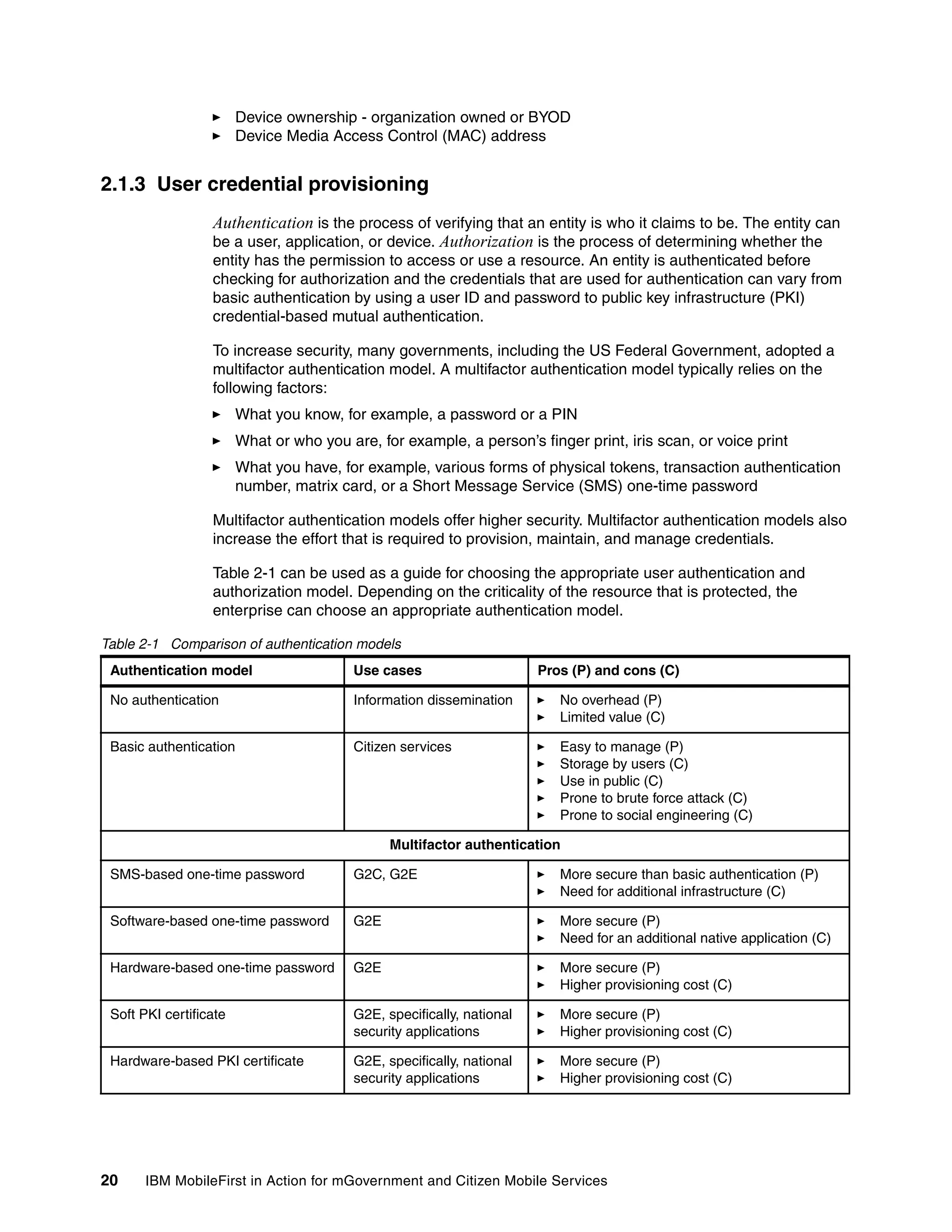 20 IBM MobileFirst in Action for mGovernment and Citizen Mobile Services
Device ownership - organization owned or BYOD
Device Media Access Control (MAC) address
2.1.3 User credential provisioning
Authentication is the process of verifying that an entity is who it claims to be. The entity can
be a user, application, or device. Authorization is the process of determining whether the
entity has the permission to access or use a resource. An entity is authenticated before
checking for authorization and the credentials that are used for authentication can vary from
basic authentication by using a user ID and password to public key infrastructure (PKI)
credential-based mutual authentication.
To increase security, many governments, including the US Federal Government, adopted a
multifactor authentication model. A multifactor authentication model typically relies on the
following factors:
What you know, for example, a password or a PIN
What or who you are, for example, a person’s finger print, iris scan, or voice print
What you have, for example, various forms of physical tokens, transaction authentication
number, matrix card, or a Short Message Service (SMS) one-time password
Multifactor authentication models offer higher security. Multifactor authentication models also
increase the effort that is required to provision, maintain, and manage credentials.
Table 2-1 can be used as a guide for choosing the appropriate user authentication and
authorization model. Depending on the criticality of the resource that is protected, the
enterprise can choose an appropriate authentication model.
Table 2-1 Comparison of authentication models
Authentication model Use cases Pros (P) and cons (C)
No authentication Information dissemination No overhead (P)
Limited value (C)
Basic authentication Citizen services Easy to manage (P)
Storage by users (C)
Use in public (C)
Prone to brute force attack (C)
Prone to social engineering (C)
Multifactor authentication
SMS-based one-time password G2C, G2E More secure than basic authentication (P)
Need for additional infrastructure (C)
Software-based one-time password G2E More secure (P)
Need for an additional native application (C)
Hardware-based one-time password G2E More secure (P)
Higher provisioning cost (C)
Soft PKI certificate G2E, specifically, national
security applications
More secure (P)
Higher provisioning cost (C)
Hardware-based PKI certificate G2E, specifically, national
security applications
More secure (P)
Higher provisioning cost (C)
 