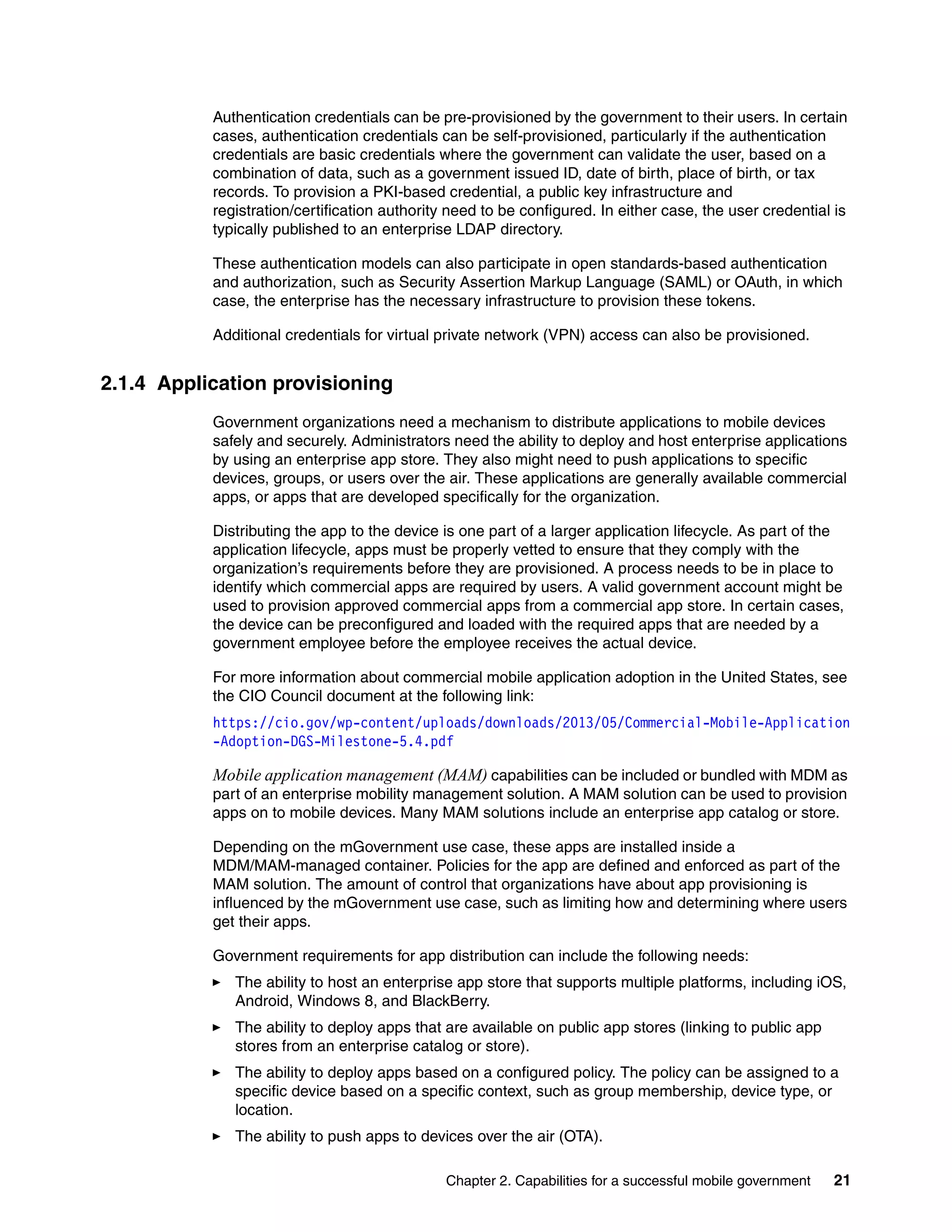 Chapter 2. Capabilities for a successful mobile government 21
Authentication credentials can be pre-provisioned by the government to their users. In certain
cases, authentication credentials can be self-provisioned, particularly if the authentication
credentials are basic credentials where the government can validate the user, based on a
combination of data, such as a government issued ID, date of birth, place of birth, or tax
records. To provision a PKI-based credential, a public key infrastructure and
registration/certification authority need to be configured. In either case, the user credential is
typically published to an enterprise LDAP directory.
These authentication models can also participate in open standards-based authentication
and authorization, such as Security Assertion Markup Language (SAML) or OAuth, in which
case, the enterprise has the necessary infrastructure to provision these tokens.
Additional credentials for virtual private network (VPN) access can also be provisioned.
2.1.4 Application provisioning
Government organizations need a mechanism to distribute applications to mobile devices
safely and securely. Administrators need the ability to deploy and host enterprise applications
by using an enterprise app store. They also might need to push applications to specific
devices, groups, or users over the air. These applications are generally available commercial
apps, or apps that are developed specifically for the organization.
Distributing the app to the device is one part of a larger application lifecycle. As part of the
application lifecycle, apps must be properly vetted to ensure that they comply with the
organization’s requirements before they are provisioned. A process needs to be in place to
identify which commercial apps are required by users. A valid government account might be
used to provision approved commercial apps from a commercial app store. In certain cases,
the device can be preconfigured and loaded with the required apps that are needed by a
government employee before the employee receives the actual device.
For more information about commercial mobile application adoption in the United States, see
the CIO Council document at the following link:
https://cio.gov/wp-content/uploads/downloads/2013/05/Commercial-Mobile-Application
-Adoption-DGS-Milestone-5.4.pdf
Mobile application management (MAM) capabilities can be included or bundled with MDM as
part of an enterprise mobility management solution. A MAM solution can be used to provision
apps on to mobile devices. Many MAM solutions include an enterprise app catalog or store.
Depending on the mGovernment use case, these apps are installed inside a
MDM/MAM-managed container. Policies for the app are defined and enforced as part of the
MAM solution. The amount of control that organizations have about app provisioning is
influenced by the mGovernment use case, such as limiting how and determining where users
get their apps.
Government requirements for app distribution can include the following needs:
The ability to host an enterprise app store that supports multiple platforms, including iOS,
Android, Windows 8, and BlackBerry.
The ability to deploy apps that are available on public app stores (linking to public app
stores from an enterprise catalog or store).
The ability to deploy apps based on a configured policy. The policy can be assigned to a
specific device based on a specific context, such as group membership, device type, or
location.
The ability to push apps to devices over the air (OTA).
 