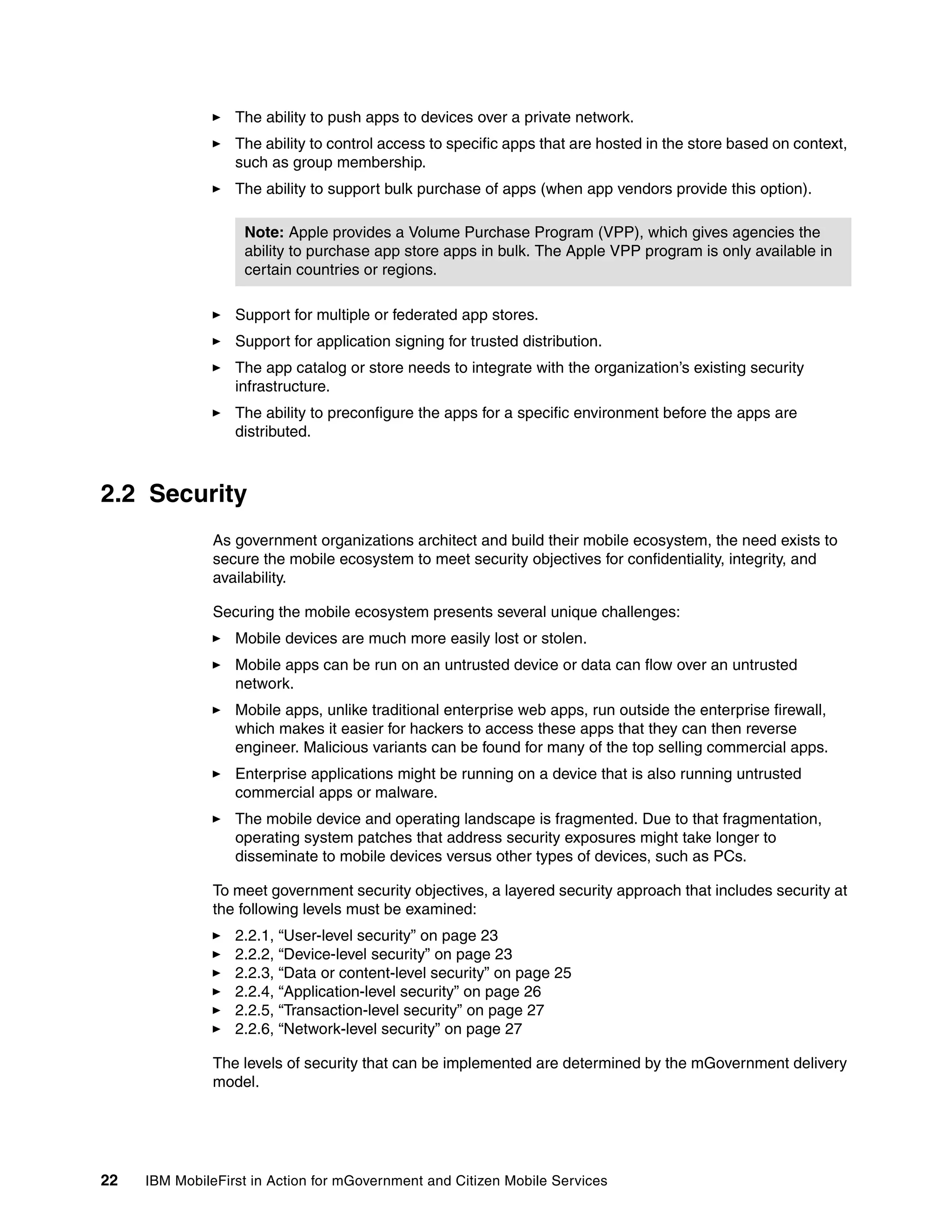 22 IBM MobileFirst in Action for mGovernment and Citizen Mobile Services
The ability to push apps to devices over a private network.
The ability to control access to specific apps that are hosted in the store based on context,
such as group membership.
The ability to support bulk purchase of apps (when app vendors provide this option).
Support for multiple or federated app stores.
Support for application signing for trusted distribution.
The app catalog or store needs to integrate with the organization’s existing security
infrastructure.
The ability to preconfigure the apps for a specific environment before the apps are
distributed.
2.2 Security
As government organizations architect and build their mobile ecosystem, the need exists to
secure the mobile ecosystem to meet security objectives for confidentiality, integrity, and
availability.
Securing the mobile ecosystem presents several unique challenges:
Mobile devices are much more easily lost or stolen.
Mobile apps can be run on an untrusted device or data can flow over an untrusted
network.
Mobile apps, unlike traditional enterprise web apps, run outside the enterprise firewall,
which makes it easier for hackers to access these apps that they can then reverse
engineer. Malicious variants can be found for many of the top selling commercial apps.
Enterprise applications might be running on a device that is also running untrusted
commercial apps or malware.
The mobile device and operating landscape is fragmented. Due to that fragmentation,
operating system patches that address security exposures might take longer to
disseminate to mobile devices versus other types of devices, such as PCs.
To meet government security objectives, a layered security approach that includes security at
the following levels must be examined:
2.2.1, “User-level security” on page 23
2.2.2, “Device-level security” on page 23
2.2.3, “Data or content-level security” on page 25
2.2.4, “Application-level security” on page 26
2.2.5, “Transaction-level security” on page 27
2.2.6, “Network-level security” on page 27
The levels of security that can be implemented are determined by the mGovernment delivery
model.
Note: Apple provides a Volume Purchase Program (VPP), which gives agencies the
ability to purchase app store apps in bulk. The Apple VPP program is only available in
certain countries or regions.
 