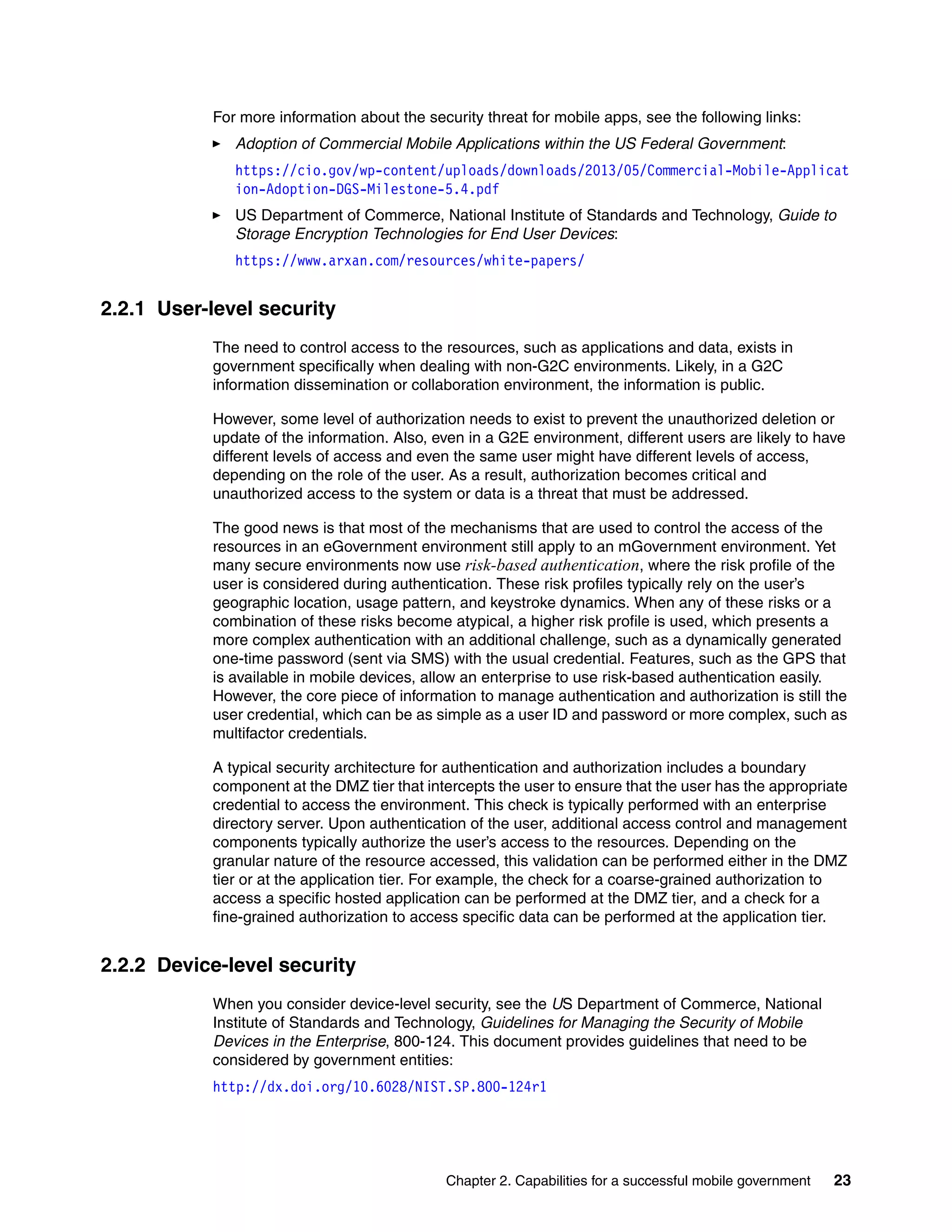 Chapter 2. Capabilities for a successful mobile government 23
For more information about the security threat for mobile apps, see the following links:
Adoption of Commercial Mobile Applications within the US Federal Government:
https://cio.gov/wp-content/uploads/downloads/2013/05/Commercial-Mobile-Applicat
ion-Adoption-DGS-Milestone-5.4.pdf
US Department of Commerce, National Institute of Standards and Technology, Guide to
Storage Encryption Technologies for End User Devices:
https://www.arxan.com/resources/white-papers/
2.2.1 User-level security
The need to control access to the resources, such as applications and data, exists in
government specifically when dealing with non-G2C environments. Likely, in a G2C
information dissemination or collaboration environment, the information is public.
However, some level of authorization needs to exist to prevent the unauthorized deletion or
update of the information. Also, even in a G2E environment, different users are likely to have
different levels of access and even the same user might have different levels of access,
depending on the role of the user. As a result, authorization becomes critical and
unauthorized access to the system or data is a threat that must be addressed.
The good news is that most of the mechanisms that are used to control the access of the
resources in an eGovernment environment still apply to an mGovernment environment. Yet
many secure environments now use risk-based authentication, where the risk profile of the
user is considered during authentication. These risk profiles typically rely on the user’s
geographic location, usage pattern, and keystroke dynamics. When any of these risks or a
combination of these risks become atypical, a higher risk profile is used, which presents a
more complex authentication with an additional challenge, such as a dynamically generated
one-time password (sent via SMS) with the usual credential. Features, such as the GPS that
is available in mobile devices, allow an enterprise to use risk-based authentication easily.
However, the core piece of information to manage authentication and authorization is still the
user credential, which can be as simple as a user ID and password or more complex, such as
multifactor credentials.
A typical security architecture for authentication and authorization includes a boundary
component at the DMZ tier that intercepts the user to ensure that the user has the appropriate
credential to access the environment. This check is typically performed with an enterprise
directory server. Upon authentication of the user, additional access control and management
components typically authorize the user’s access to the resources. Depending on the
granular nature of the resource accessed, this validation can be performed either in the DMZ
tier or at the application tier. For example, the check for a coarse-grained authorization to
access a specific hosted application can be performed at the DMZ tier, and a check for a
fine-grained authorization to access specific data can be performed at the application tier.
2.2.2 Device-level security
When you consider device-level security, see the US Department of Commerce, National
Institute of Standards and Technology, Guidelines for Managing the Security of Mobile
Devices in the Enterprise, 800-124. This document provides guidelines that need to be
considered by government entities:
http://dx.doi.org/10.6028/NIST.SP.800-124r1
 