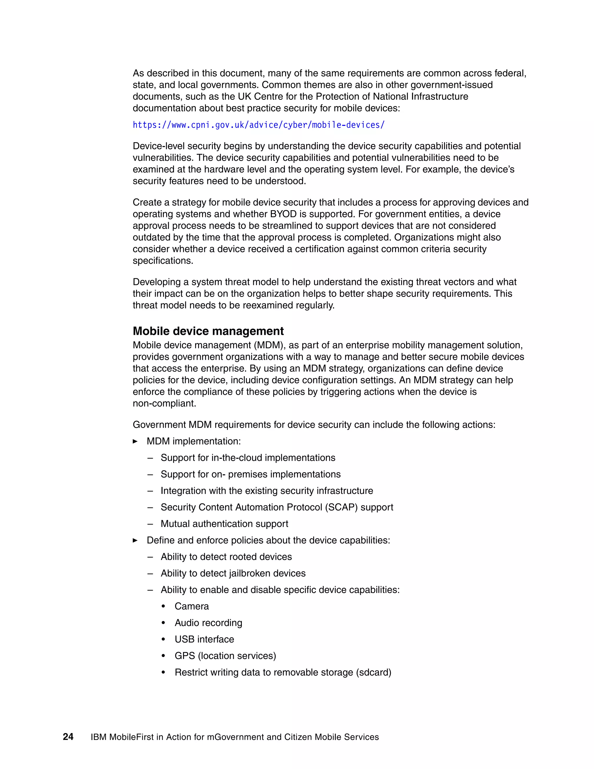 24 IBM MobileFirst in Action for mGovernment and Citizen Mobile Services
As described in this document, many of the same requirements are common across federal,
state, and local governments. Common themes are also in other government-issued
documents, such as the UK Centre for the Protection of National Infrastructure
documentation about best practice security for mobile devices:
https://www.cpni.gov.uk/advice/cyber/mobile-devices/
Device-level security begins by understanding the device security capabilities and potential
vulnerabilities. The device security capabilities and potential vulnerabilities need to be
examined at the hardware level and the operating system level. For example, the device’s
security features need to be understood.
Create a strategy for mobile device security that includes a process for approving devices and
operating systems and whether BYOD is supported. For government entities, a device
approval process needs to be streamlined to support devices that are not considered
outdated by the time that the approval process is completed. Organizations might also
consider whether a device received a certification against common criteria security
specifications.
Developing a system threat model to help understand the existing threat vectors and what
their impact can be on the organization helps to better shape security requirements. This
threat model needs to be reexamined regularly.
Mobile device management
Mobile device management (MDM), as part of an enterprise mobility management solution,
provides government organizations with a way to manage and better secure mobile devices
that access the enterprise. By using an MDM strategy, organizations can define device
policies for the device, including device configuration settings. An MDM strategy can help
enforce the compliance of these policies by triggering actions when the device is
non-compliant.
Government MDM requirements for device security can include the following actions:
MDM implementation:
– Support for in-the-cloud implementations
– Support for on- premises implementations
– Integration with the existing security infrastructure
– Security Content Automation Protocol (SCAP) support
– Mutual authentication support
Define and enforce policies about the device capabilities:
– Ability to detect rooted devices
– Ability to detect jailbroken devices
– Ability to enable and disable specific device capabilities:
• Camera
• Audio recording
• USB interface
• GPS (location services)
• Restrict writing data to removable storage (sdcard)
 