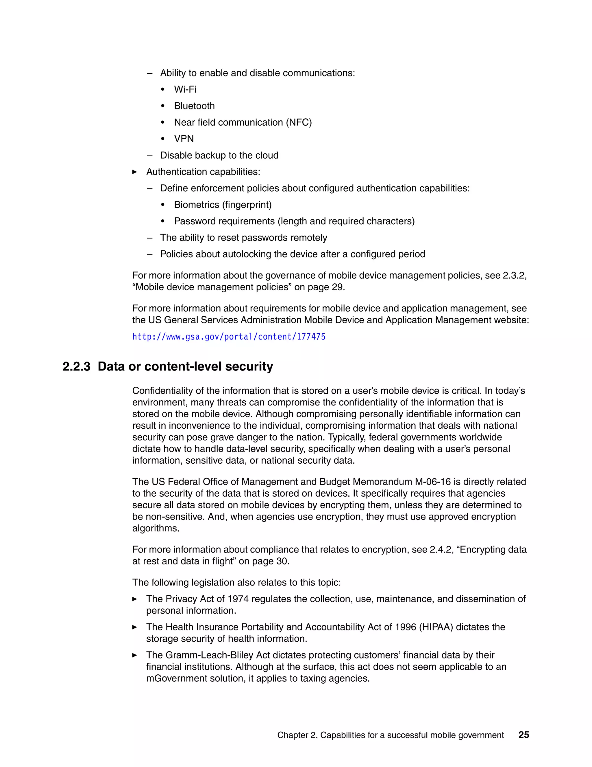 Chapter 2. Capabilities for a successful mobile government 25
– Ability to enable and disable communications:
• Wi-Fi
• Bluetooth
• Near field communication (NFC)
• VPN
– Disable backup to the cloud
Authentication capabilities:
– Define enforcement policies about configured authentication capabilities:
• Biometrics (fingerprint)
• Password requirements (length and required characters)
– The ability to reset passwords remotely
– Policies about autolocking the device after a configured period
For more information about the governance of mobile device management policies, see 2.3.2,
“Mobile device management policies” on page 29.
For more information about requirements for mobile device and application management, see
the US General Services Administration Mobile Device and Application Management website:
http://www.gsa.gov/portal/content/177475
2.2.3 Data or content-level security
Confidentiality of the information that is stored on a user’s mobile device is critical. In today’s
environment, many threats can compromise the confidentiality of the information that is
stored on the mobile device. Although compromising personally identifiable information can
result in inconvenience to the individual, compromising information that deals with national
security can pose grave danger to the nation. Typically, federal governments worldwide
dictate how to handle data-level security, specifically when dealing with a user’s personal
information, sensitive data, or national security data.
The US Federal Office of Management and Budget Memorandum M-06-16 is directly related
to the security of the data that is stored on devices. It specifically requires that agencies
secure all data stored on mobile devices by encrypting them, unless they are determined to
be non-sensitive. And, when agencies use encryption, they must use approved encryption
algorithms.
For more information about compliance that relates to encryption, see 2.4.2, “Encrypting data
at rest and data in flight” on page 30.
The following legislation also relates to this topic:
The Privacy Act of 1974 regulates the collection, use, maintenance, and dissemination of
personal information.
The Health Insurance Portability and Accountability Act of 1996 (HIPAA) dictates the
storage security of health information.
The Gramm-Leach-Bliley Act dictates protecting customers’ financial data by their
financial institutions. Although at the surface, this act does not seem applicable to an
mGovernment solution, it applies to taxing agencies.
 