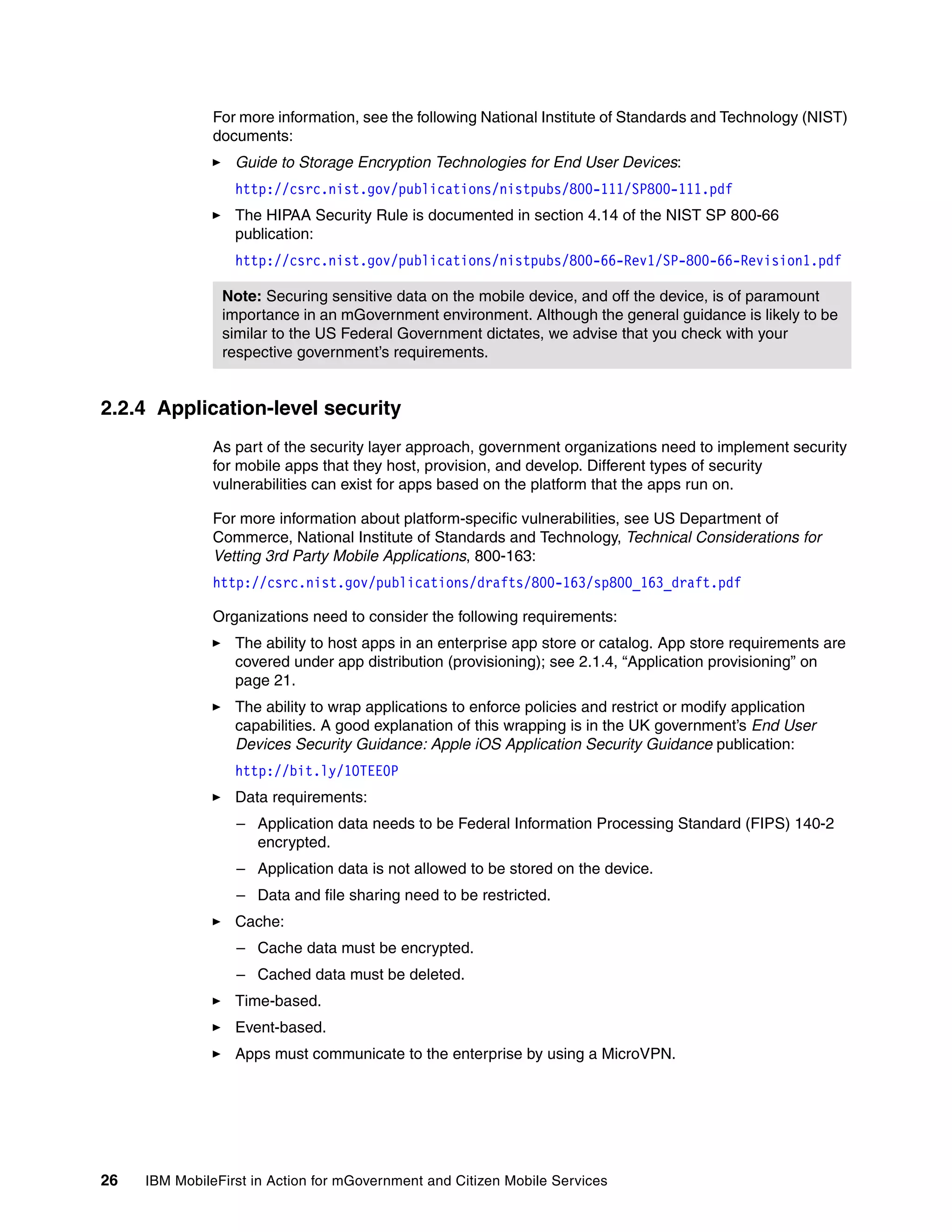 26 IBM MobileFirst in Action for mGovernment and Citizen Mobile Services
For more information, see the following National Institute of Standards and Technology (NIST)
documents:
Guide to Storage Encryption Technologies for End User Devices:
http://csrc.nist.gov/publications/nistpubs/800-111/SP800-111.pdf
The HIPAA Security Rule is documented in section 4.14 of the NIST SP 800-66
publication:
http://csrc.nist.gov/publications/nistpubs/800-66-Rev1/SP-800-66-Revision1.pdf
2.2.4 Application-level security
As part of the security layer approach, government organizations need to implement security
for mobile apps that they host, provision, and develop. Different types of security
vulnerabilities can exist for apps based on the platform that the apps run on.
For more information about platform-specific vulnerabilities, see US Department of
Commerce, National Institute of Standards and Technology, Technical Considerations for
Vetting 3rd Party Mobile Applications, 800-163:
http://csrc.nist.gov/publications/drafts/800-163/sp800_163_draft.pdf
Organizations need to consider the following requirements:
The ability to host apps in an enterprise app store or catalog. App store requirements are
covered under app distribution (provisioning); see 2.1.4, “Application provisioning” on
page 21.
The ability to wrap applications to enforce policies and restrict or modify application
capabilities. A good explanation of this wrapping is in the UK government’s End User
Devices Security Guidance: Apple iOS Application Security Guidance publication:
http://bit.ly/1OTEE0P
Data requirements:
– Application data needs to be Federal Information Processing Standard (FIPS) 140-2
encrypted.
– Application data is not allowed to be stored on the device.
– Data and file sharing need to be restricted.
Cache:
– Cache data must be encrypted.
– Cached data must be deleted.
Time-based.
Event-based.
Apps must communicate to the enterprise by using a MicroVPN.
Note: Securing sensitive data on the mobile device, and off the device, is of paramount
importance in an mGovernment environment. Although the general guidance is likely to be
similar to the US Federal Government dictates, we advise that you check with your
respective government’s requirements.
 