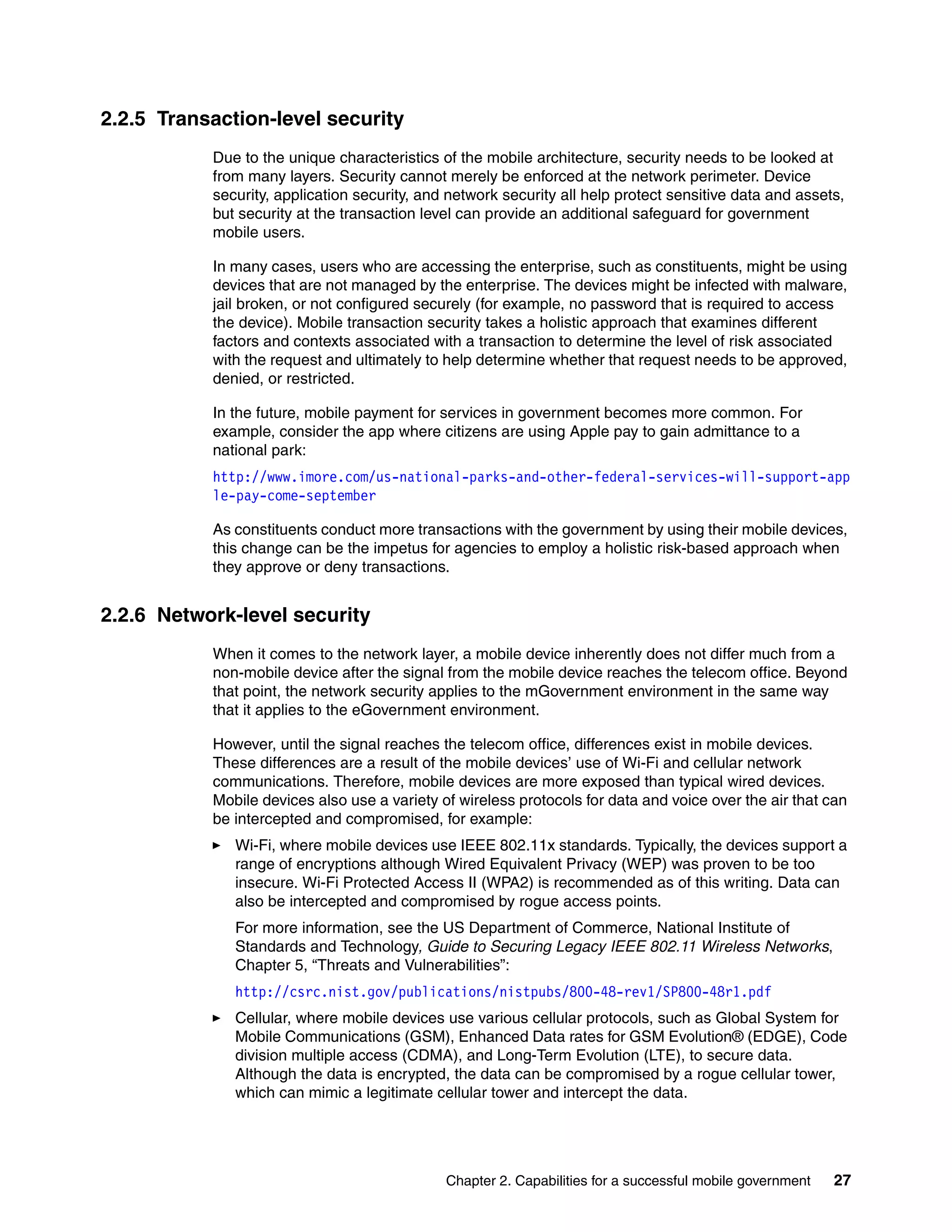 Chapter 2. Capabilities for a successful mobile government 27
2.2.5 Transaction-level security
Due to the unique characteristics of the mobile architecture, security needs to be looked at
from many layers. Security cannot merely be enforced at the network perimeter. Device
security, application security, and network security all help protect sensitive data and assets,
but security at the transaction level can provide an additional safeguard for government
mobile users.
In many cases, users who are accessing the enterprise, such as constituents, might be using
devices that are not managed by the enterprise. The devices might be infected with malware,
jail broken, or not configured securely (for example, no password that is required to access
the device). Mobile transaction security takes a holistic approach that examines different
factors and contexts associated with a transaction to determine the level of risk associated
with the request and ultimately to help determine whether that request needs to be approved,
denied, or restricted.
In the future, mobile payment for services in government becomes more common. For
example, consider the app where citizens are using Apple pay to gain admittance to a
national park:
http://www.imore.com/us-national-parks-and-other-federal-services-will-support-app
le-pay-come-september
As constituents conduct more transactions with the government by using their mobile devices,
this change can be the impetus for agencies to employ a holistic risk-based approach when
they approve or deny transactions.
2.2.6 Network-level security
When it comes to the network layer, a mobile device inherently does not differ much from a
non-mobile device after the signal from the mobile device reaches the telecom office. Beyond
that point, the network security applies to the mGovernment environment in the same way
that it applies to the eGovernment environment.
However, until the signal reaches the telecom office, differences exist in mobile devices.
These differences are a result of the mobile devices’ use of Wi-Fi and cellular network
communications. Therefore, mobile devices are more exposed than typical wired devices.
Mobile devices also use a variety of wireless protocols for data and voice over the air that can
be intercepted and compromised, for example:
Wi-Fi, where mobile devices use IEEE 802.11x standards. Typically, the devices support a
range of encryptions although Wired Equivalent Privacy (WEP) was proven to be too
insecure. Wi-Fi Protected Access II (WPA2) is recommended as of this writing. Data can
also be intercepted and compromised by rogue access points.
For more information, see the US Department of Commerce, National Institute of
Standards and Technology, Guide to Securing Legacy IEEE 802.11 Wireless Networks,
Chapter 5, “Threats and Vulnerabilities”:
http://csrc.nist.gov/publications/nistpubs/800-48-rev1/SP800-48r1.pdf
Cellular, where mobile devices use various cellular protocols, such as Global System for
Mobile Communications (GSM), Enhanced Data rates for GSM Evolution® (EDGE), Code
division multiple access (CDMA), and Long-Term Evolution (LTE), to secure data.
Although the data is encrypted, the data can be compromised by a rogue cellular tower,
which can mimic a legitimate cellular tower and intercept the data.
 