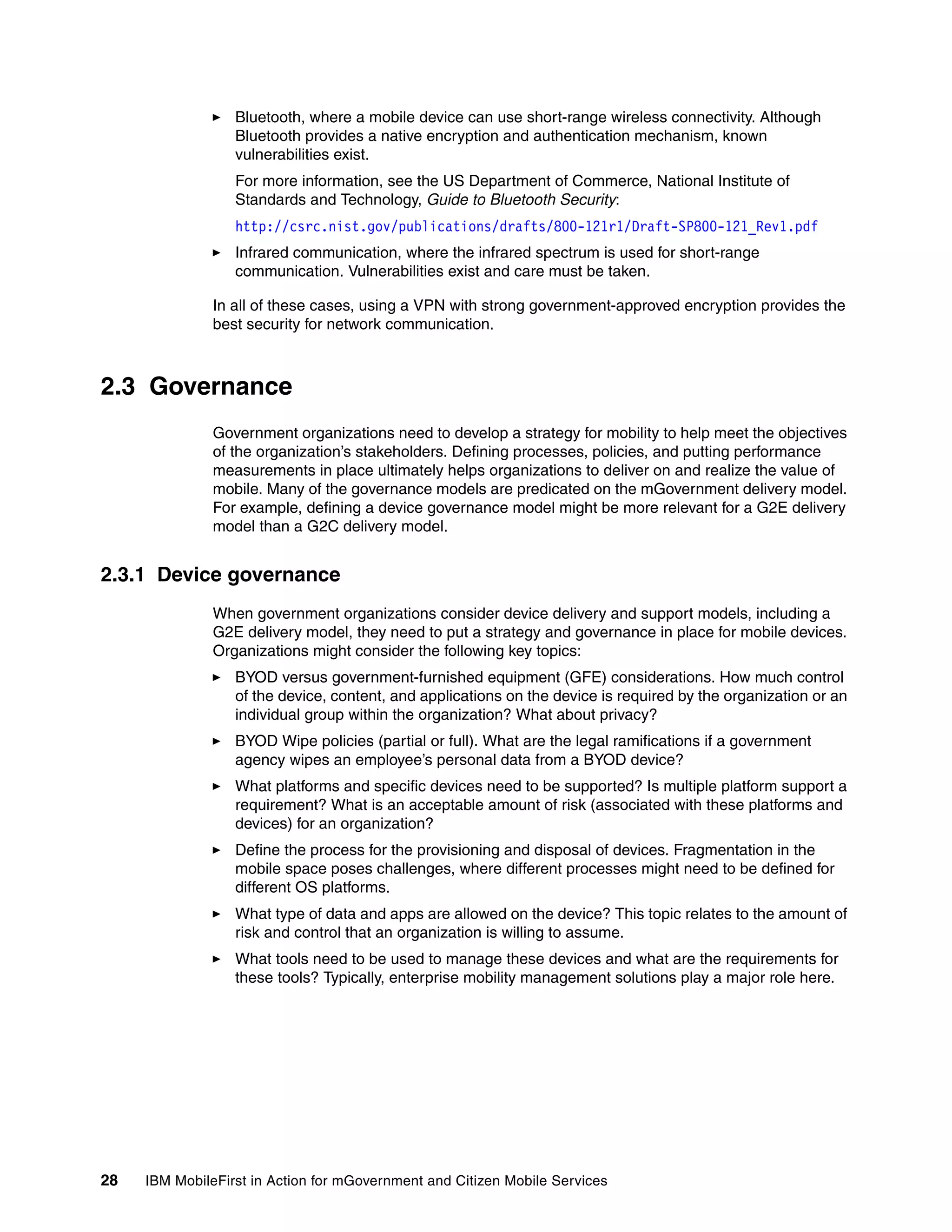 28 IBM MobileFirst in Action for mGovernment and Citizen Mobile Services
Bluetooth, where a mobile device can use short-range wireless connectivity. Although
Bluetooth provides a native encryption and authentication mechanism, known
vulnerabilities exist.
For more information, see the US Department of Commerce, National Institute of
Standards and Technology, Guide to Bluetooth Security:
http://csrc.nist.gov/publications/drafts/800-121r1/Draft-SP800-121_Rev1.pdf
Infrared communication, where the infrared spectrum is used for short-range
communication. Vulnerabilities exist and care must be taken.
In all of these cases, using a VPN with strong government-approved encryption provides the
best security for network communication.
2.3 Governance
Government organizations need to develop a strategy for mobility to help meet the objectives
of the organization’s stakeholders. Defining processes, policies, and putting performance
measurements in place ultimately helps organizations to deliver on and realize the value of
mobile. Many of the governance models are predicated on the mGovernment delivery model.
For example, defining a device governance model might be more relevant for a G2E delivery
model than a G2C delivery model.
2.3.1 Device governance
When government organizations consider device delivery and support models, including a
G2E delivery model, they need to put a strategy and governance in place for mobile devices.
Organizations might consider the following key topics:
BYOD versus government-furnished equipment (GFE) considerations. How much control
of the device, content, and applications on the device is required by the organization or an
individual group within the organization? What about privacy?
BYOD Wipe policies (partial or full). What are the legal ramifications if a government
agency wipes an employee’s personal data from a BYOD device?
What platforms and specific devices need to be supported? Is multiple platform support a
requirement? What is an acceptable amount of risk (associated with these platforms and
devices) for an organization?
Define the process for the provisioning and disposal of devices. Fragmentation in the
mobile space poses challenges, where different processes might need to be defined for
different OS platforms.
What type of data and apps are allowed on the device? This topic relates to the amount of
risk and control that an organization is willing to assume.
What tools need to be used to manage these devices and what are the requirements for
these tools? Typically, enterprise mobility management solutions play a major role here.
 
