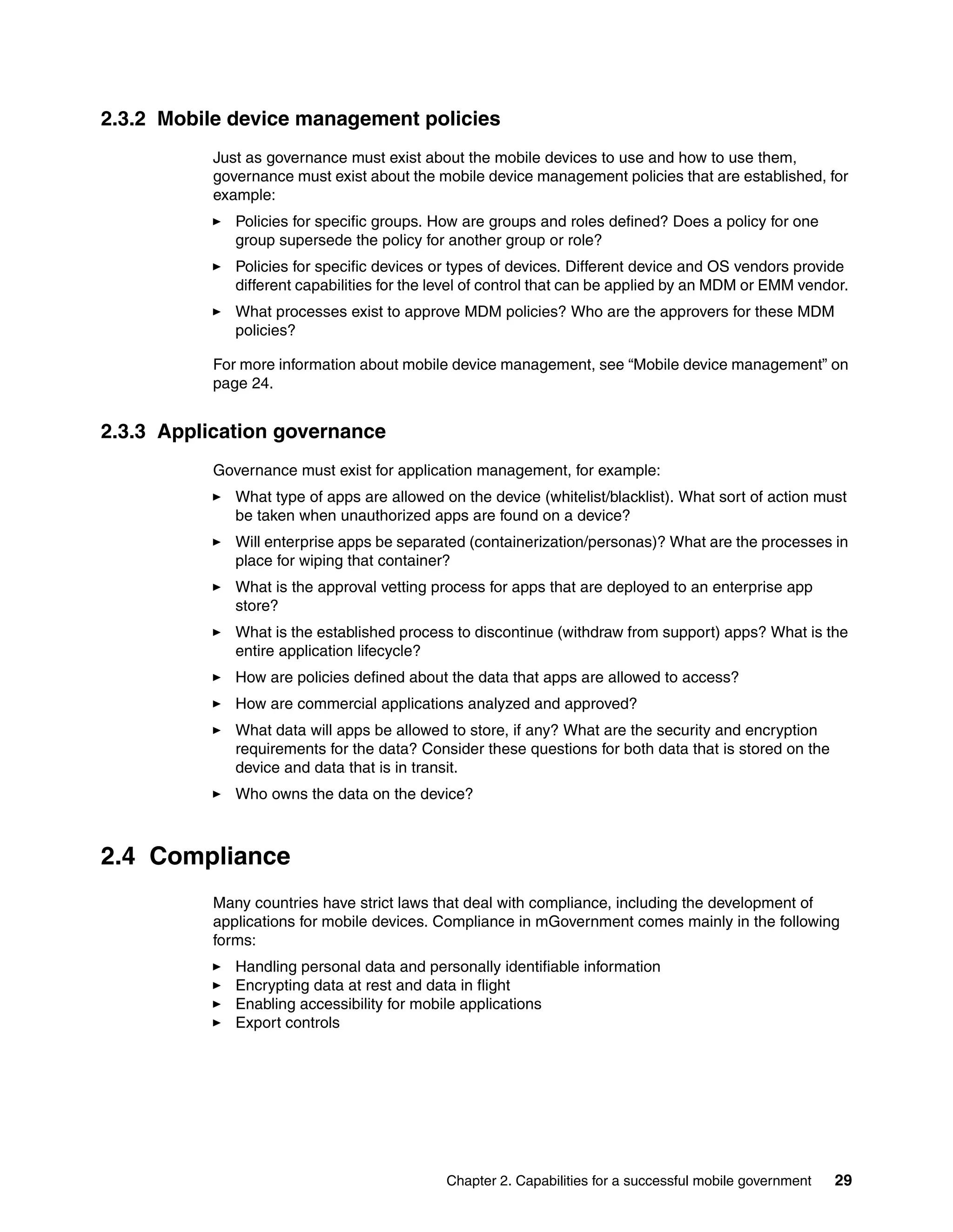 Chapter 2. Capabilities for a successful mobile government 29
2.3.2 Mobile device management policies
Just as governance must exist about the mobile devices to use and how to use them,
governance must exist about the mobile device management policies that are established, for
example:
Policies for specific groups. How are groups and roles defined? Does a policy for one
group supersede the policy for another group or role?
Policies for specific devices or types of devices. Different device and OS vendors provide
different capabilities for the level of control that can be applied by an MDM or EMM vendor.
What processes exist to approve MDM policies? Who are the approvers for these MDM
policies?
For more information about mobile device management, see “Mobile device management” on
page 24.
2.3.3 Application governance
Governance must exist for application management, for example:
What type of apps are allowed on the device (whitelist/blacklist). What sort of action must
be taken when unauthorized apps are found on a device?
Will enterprise apps be separated (containerization/personas)? What are the processes in
place for wiping that container?
What is the approval vetting process for apps that are deployed to an enterprise app
store?
What is the established process to discontinue (withdraw from support) apps? What is the
entire application lifecycle?
How are policies defined about the data that apps are allowed to access?
How are commercial applications analyzed and approved?
What data will apps be allowed to store, if any? What are the security and encryption
requirements for the data? Consider these questions for both data that is stored on the
device and data that is in transit.
Who owns the data on the device?
2.4 Compliance
Many countries have strict laws that deal with compliance, including the development of
applications for mobile devices. Compliance in mGovernment comes mainly in the following
forms:
Handling personal data and personally identifiable information
Encrypting data at rest and data in flight
Enabling accessibility for mobile applications
Export controls
 