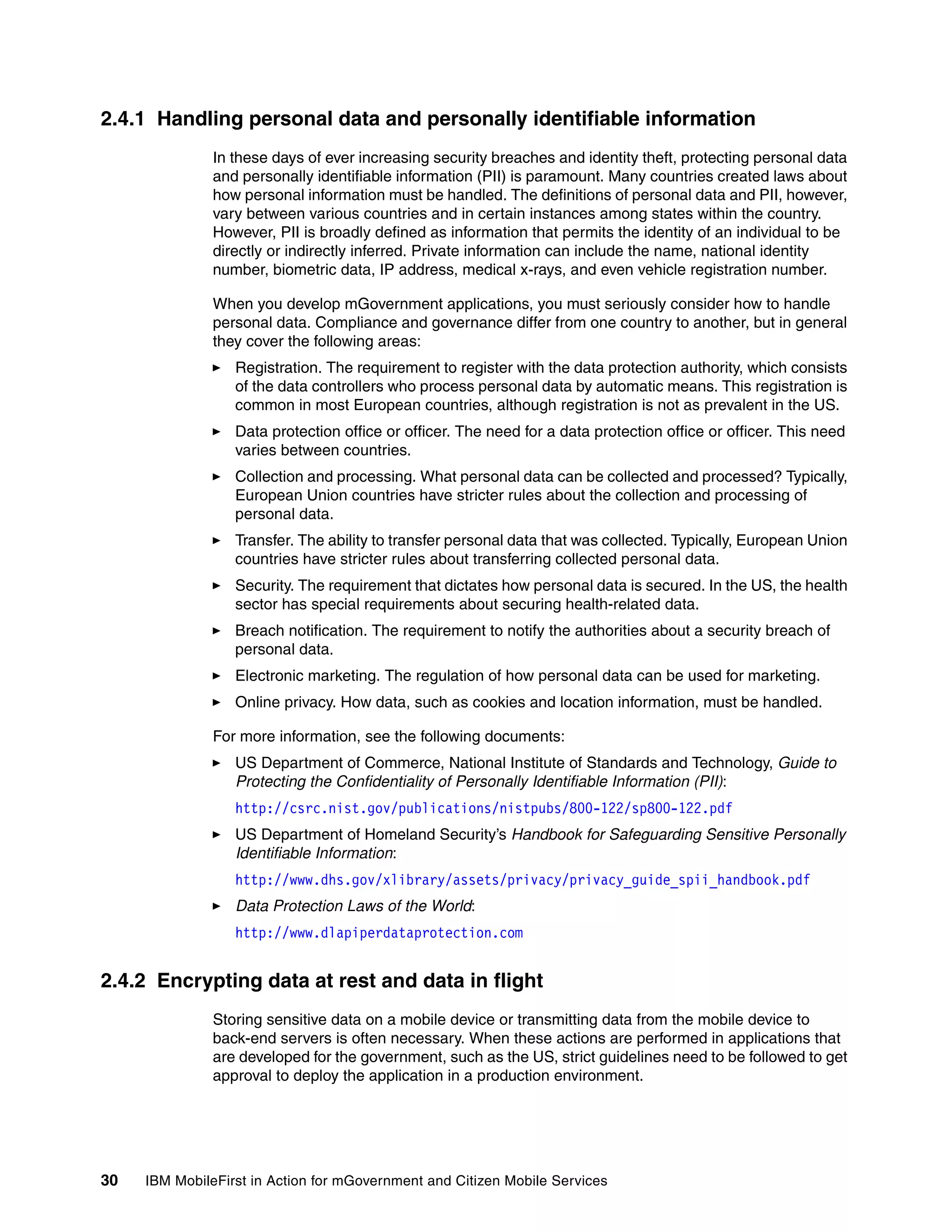 30 IBM MobileFirst in Action for mGovernment and Citizen Mobile Services
2.4.1 Handling personal data and personally identifiable information
In these days of ever increasing security breaches and identity theft, protecting personal data
and personally identifiable information (PII) is paramount. Many countries created laws about
how personal information must be handled. The definitions of personal data and PII, however,
vary between various countries and in certain instances among states within the country.
However, PII is broadly defined as information that permits the identity of an individual to be
directly or indirectly inferred. Private information can include the name, national identity
number, biometric data, IP address, medical x-rays, and even vehicle registration number.
When you develop mGovernment applications, you must seriously consider how to handle
personal data. Compliance and governance differ from one country to another, but in general
they cover the following areas:
Registration. The requirement to register with the data protection authority, which consists
of the data controllers who process personal data by automatic means. This registration is
common in most European countries, although registration is not as prevalent in the US.
Data protection office or officer. The need for a data protection office or officer. This need
varies between countries.
Collection and processing. What personal data can be collected and processed? Typically,
European Union countries have stricter rules about the collection and processing of
personal data.
Transfer. The ability to transfer personal data that was collected. Typically, European Union
countries have stricter rules about transferring collected personal data.
Security. The requirement that dictates how personal data is secured. In the US, the health
sector has special requirements about securing health-related data.
Breach notification. The requirement to notify the authorities about a security breach of
personal data.
Electronic marketing. The regulation of how personal data can be used for marketing.
Online privacy. How data, such as cookies and location information, must be handled.
For more information, see the following documents:
US Department of Commerce, National Institute of Standards and Technology, Guide to
Protecting the Confidentiality of Personally Identifiable Information (PII):
http://csrc.nist.gov/publications/nistpubs/800-122/sp800-122.pdf
US Department of Homeland Security’s Handbook for Safeguarding Sensitive Personally
Identifiable Information:
http://www.dhs.gov/xlibrary/assets/privacy/privacy_guide_spii_handbook.pdf
Data Protection Laws of the World:
http://www.dlapiperdataprotection.com
2.4.2 Encrypting data at rest and data in flight
Storing sensitive data on a mobile device or transmitting data from the mobile device to
back-end servers is often necessary. When these actions are performed in applications that
are developed for the government, such as the US, strict guidelines need to be followed to get
approval to deploy the application in a production environment.
 