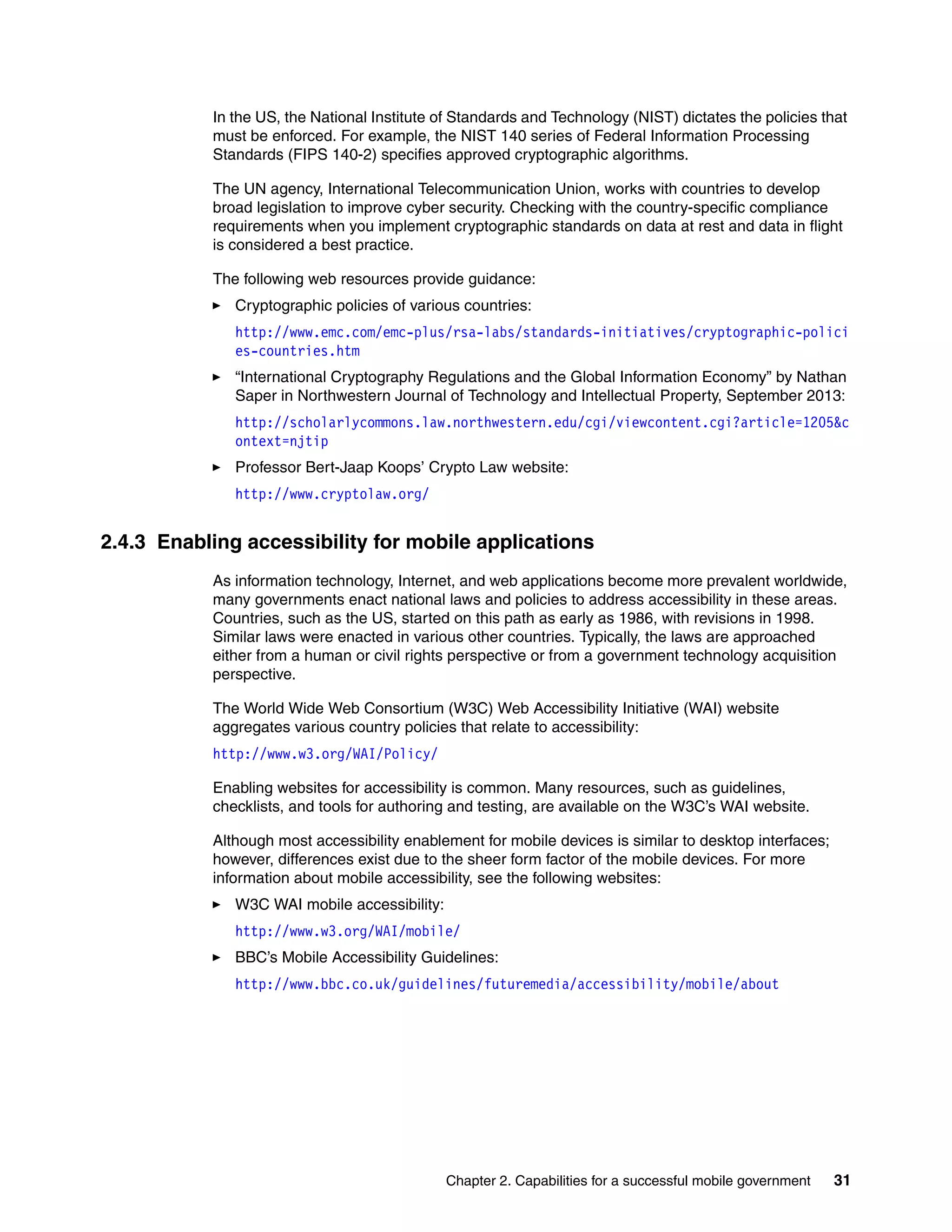 Chapter 2. Capabilities for a successful mobile government 31
In the US, the National Institute of Standards and Technology (NIST) dictates the policies that
must be enforced. For example, the NIST 140 series of Federal Information Processing
Standards (FIPS 140-2) specifies approved cryptographic algorithms.
The UN agency, International Telecommunication Union, works with countries to develop
broad legislation to improve cyber security. Checking with the country-specific compliance
requirements when you implement cryptographic standards on data at rest and data in flight
is considered a best practice.
The following web resources provide guidance:
Cryptographic policies of various countries:
http://www.emc.com/emc-plus/rsa-labs/standards-initiatives/cryptographic-polici
es-countries.htm
“International Cryptography Regulations and the Global Information Economy” by Nathan
Saper in Northwestern Journal of Technology and Intellectual Property, September 2013:
http://scholarlycommons.law.northwestern.edu/cgi/viewcontent.cgi?article=1205&c
ontext=njtip
Professor Bert-Jaap Koops’ Crypto Law website:
http://www.cryptolaw.org/
2.4.3 Enabling accessibility for mobile applications
As information technology, Internet, and web applications become more prevalent worldwide,
many governments enact national laws and policies to address accessibility in these areas.
Countries, such as the US, started on this path as early as 1986, with revisions in 1998.
Similar laws were enacted in various other countries. Typically, the laws are approached
either from a human or civil rights perspective or from a government technology acquisition
perspective.
The World Wide Web Consortium (W3C) Web Accessibility Initiative (WAI) website
aggregates various country policies that relate to accessibility:
http://www.w3.org/WAI/Policy/
Enabling websites for accessibility is common. Many resources, such as guidelines,
checklists, and tools for authoring and testing, are available on the W3C’s WAI website.
Although most accessibility enablement for mobile devices is similar to desktop interfaces;
however, differences exist due to the sheer form factor of the mobile devices. For more
information about mobile accessibility, see the following websites:
W3C WAI mobile accessibility:
http://www.w3.org/WAI/mobile/
BBC’s Mobile Accessibility Guidelines:
http://www.bbc.co.uk/guidelines/futuremedia/accessibility/mobile/about
 