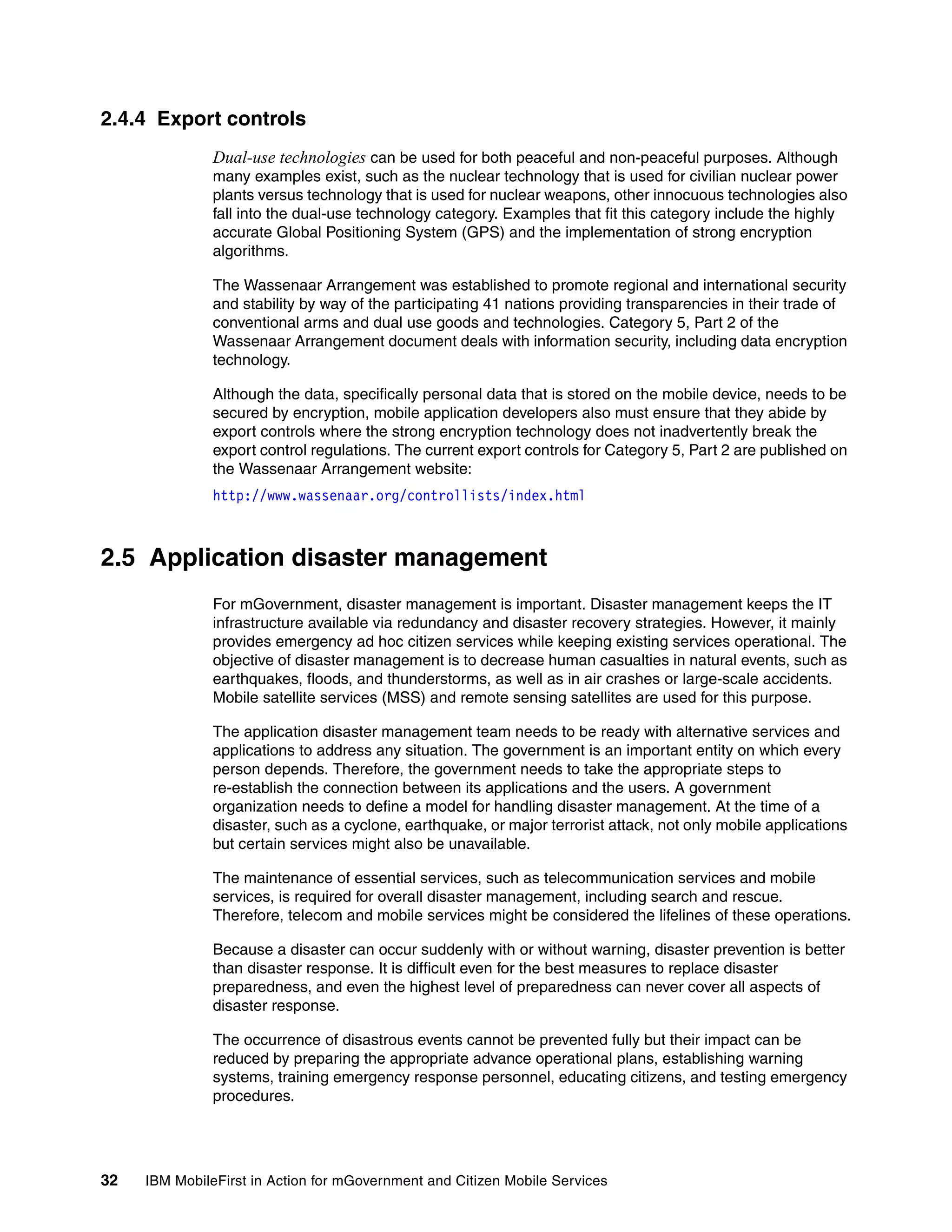 32 IBM MobileFirst in Action for mGovernment and Citizen Mobile Services
2.4.4 Export controls
Dual-use technologies can be used for both peaceful and non-peaceful purposes. Although
many examples exist, such as the nuclear technology that is used for civilian nuclear power
plants versus technology that is used for nuclear weapons, other innocuous technologies also
fall into the dual-use technology category. Examples that fit this category include the highly
accurate Global Positioning System (GPS) and the implementation of strong encryption
algorithms.
The Wassenaar Arrangement was established to promote regional and international security
and stability by way of the participating 41 nations providing transparencies in their trade of
conventional arms and dual use goods and technologies. Category 5, Part 2 of the
Wassenaar Arrangement document deals with information security, including data encryption
technology.
Although the data, specifically personal data that is stored on the mobile device, needs to be
secured by encryption, mobile application developers also must ensure that they abide by
export controls where the strong encryption technology does not inadvertently break the
export control regulations. The current export controls for Category 5, Part 2 are published on
the Wassenaar Arrangement website:
http://www.wassenaar.org/controllists/index.html
2.5 Application disaster management
For mGovernment, disaster management is important. Disaster management keeps the IT
infrastructure available via redundancy and disaster recovery strategies. However, it mainly
provides emergency ad hoc citizen services while keeping existing services operational. The
objective of disaster management is to decrease human casualties in natural events, such as
earthquakes, floods, and thunderstorms, as well as in air crashes or large-scale accidents.
Mobile satellite services (MSS) and remote sensing satellites are used for this purpose.
The application disaster management team needs to be ready with alternative services and
applications to address any situation. The government is an important entity on which every
person depends. Therefore, the government needs to take the appropriate steps to
re-establish the connection between its applications and the users. A government
organization needs to define a model for handling disaster management. At the time of a
disaster, such as a cyclone, earthquake, or major terrorist attack, not only mobile applications
but certain services might also be unavailable.
The maintenance of essential services, such as telecommunication services and mobile
services, is required for overall disaster management, including search and rescue.
Therefore, telecom and mobile services might be considered the lifelines of these operations.
Because a disaster can occur suddenly with or without warning, disaster prevention is better
than disaster response. It is difficult even for the best measures to replace disaster
preparedness, and even the highest level of preparedness can never cover all aspects of
disaster response.
The occurrence of disastrous events cannot be prevented fully but their impact can be
reduced by preparing the appropriate advance operational plans, establishing warning
systems, training emergency response personnel, educating citizens, and testing emergency
procedures.
 